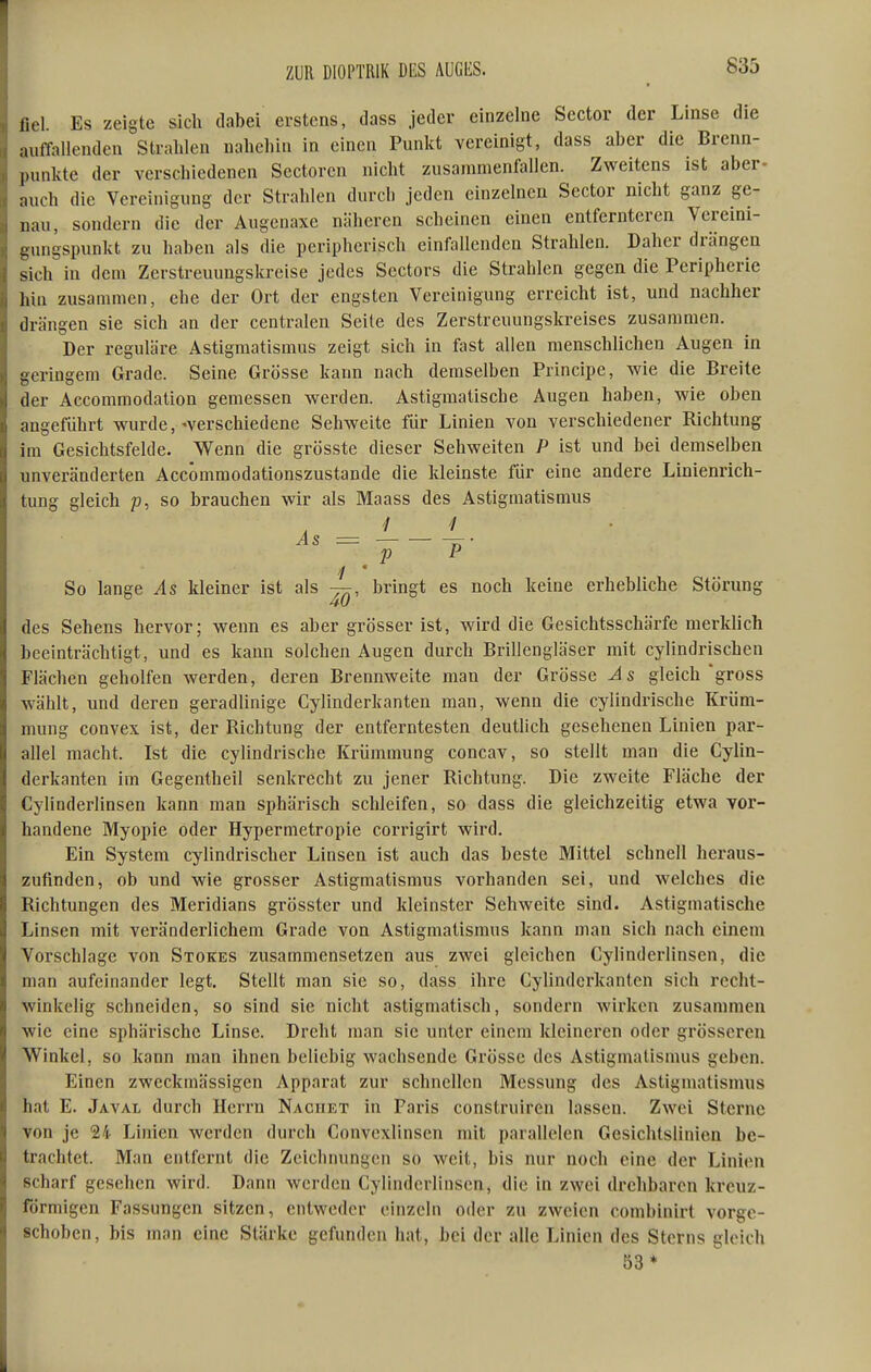 fiel. Es zeigte sich dabei erstens, dass jeder einzelne Sector der Linse die auffallenden Stralilen naliclün in einen Punkt vereinigt, dass aber die Brenn- punkte der verschiedenen Sectoren nicht zusammenfallen. Zweitens ist aber- auch die Vereinigung der Strahlen durch jeden einzelnen Sector nicht ganz ge- nau, sondern die der Augenaxc näheren scheinen einen entfernteren Vereini- gungspunkt zu haben als die peripherisch einfallenden Strahlen. Daher drängen sich in dem Zerstreuungskreise jedes Scctors die Strahlen gegen die Peripherie hin zusammen, ehe der Ort der engsten Vereinigung erreicht ist, und nachher drängen sie sich an der centralen Seite des Zerstreuungskreises zusammen. Der reguläre Astigmatismus zeigt sich in fast allen menschlichen Augen in geringem Grade. Seine Grösse kann nach demselben Principe, wie die Breite der Accommodation gemessen werden. Astigmatische Augen haben, wie oben angeführt wurde, ^verschiedene Sehweite für Linien von verschiedener Richtung im Gesichtsfelde. Wenn die grösste dieser Sehweiten P ist und bei demselben unveränderten Accömmodationszustande die kleinste für eine andere Linienrich- tung gleich p, so brauchen wir als Maass des Astigmatismus As = ^• p P So lange As kleiner ist als —, bringt es noch keine erhebliche Störung des Sehens hervor; wenn es aber grösser ist, wird die Gesichtsschärfe merklich beeinträchtigt, und es kann solchen Augen durch Brillengläser mit cylindrischen Flächen geholfen Averden, deren Brennweite man der Grösse As gleich gross wählt, und deren geradlinige Cylinderkanten man, wenn die cylindrische Krüm- mung convex ist, der Richtung der entferntesten deutUch gesehenen Linien par- allel macht. Ist die cylindrische Krümmung concav, so stellt man die Cylin- derkanten im Gegentheil senkrecht zu jener Richtung. Die zweite Fläche der Cylinderlinsen kann man sphärisch schleifen, so dass die gleichzeitig etwa vor- handene Myopie oder Hypermetropie corrigirt wird. Ein System cylindrischer Linsen ist auch das beste Mittel schnell heraus- zufinden, ob und wie grosser Astigmatismus vorhanden sei, und welches die Richtungen des Meridians grösster und kleinster Sehweite sind. Astigmatische Linsen mit veränderlichem Grade von Astigmatismus kann man sich nach einem Vorschlage von Stokes zusammensetzen aus zwei gleichen Cylinderlinsen, die man aufeinander legt. Stellt man sie so, dass ihre Cylinderkanten sich recht- winkelig schneiden, so sind sie nicht astigmatisch, sondern wirken zusammen wie eine sphärische Linse. Dreht man sie unter einem kleineren oder grösseren Winkel, so kann man ihnen beliebig wachsende Grösse des Astigmatismus geben. Einen zweckmässigen Apparat zur schnellen Messung des Astigmatismus hat E. Javal durch Herrn Nachet in Paris construiren lassen. Zwei Sterne von je 24 Linien werden durch Convexlinsen mit parallelen Gesichtslinien be- trachtet. Man entfernt die Zeichnungen so weit, bis nur noch eine der Linien scharf gesehen wird. Dann werden Cylinderlinsen, die in zwei drehbaren kreuz- förmigen Fassungen sitzen, entweder einzeln oder zu zweien combinirt vorge- schoben , bis man eine Stärke gefunden hat, bei der alle Linien des Sterns gleich 53*