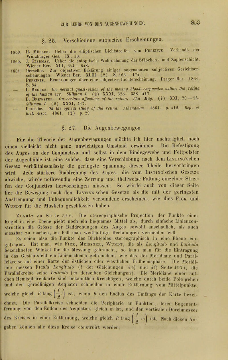 ZUR LKURK DliN AUtiENBliWI^GUNGIiN. 803 §. 25. Verschiedone subjectivc Erscheinungen. 4 859. H. MÜLLER. Ucber die elliptischen Lichtstreifen von Purkinje. Veihandl. der Würzburger Ges. IX, 30. ^ „ <• u- w ■1860. J. CzERMAK. Ueber die entoptische Wahrnehmung der Stäbchen- und Zapfenschicht. Wiener Ber. XLI, 644 —648. . «861. Derselbe. Zur objectiven Erklärung einiger sogenannten subjectivcn Gesichtser- scheinungen. Wiener Ber. XLIII (2), 8.163—174. — Purkinje. Bemerkungen über eine subjective Lichterscheinung. Prager Ber. 1861. S. 84. — L. Reuben. Oii normal quasi-vision of the moving blood-corpuscles within the relma of the human eye. Silliman J. (2) XXXI, 325— 338; 417. — D. Brewster. Oh certain affeclions of the relina. Phil. Mag. (4) XXI, 20 — 24. Silliman J. (2) XXXI, 417. — Derselbe. On the optical study of thd relina. Athenaeum. 1861. p. 412. Bep. of Brit. Assoc. 1861. (2) p. 29 §. 27. Die Augenbewegungen. Für die Theorie der Augenbewegungen möchte ich hier nachträglich noch Seinen vielleicht nicht ganz unwichtigen Umstand erwähnen. Die Befestigung des Auges an der Conjunetiva und selbst in dem Bindegewebe und Fettpolster j der Augenhöhle ist eine solche, dass eine Verschiebung nach dem LisTiNG'schen Gesetz verbältnissmässig die geringste Spannung dieser Theile hervorbringen wird. Jede stärkere Raddrehung des Auges, die vom LiSTiNG'schen Gesetze abwiche, würde notliwendig eine Zerrung und theilweise Faltung einzelner Strei- fen der Conjunetiva hervorbringen müssen. So würde auch von dieser Seite i her die Bewegung nach dem LiSTiNo'schen Gesetze als die mit der geringsten i Anstrengung und Unbequemlichkeit verbundene erscheinen, wie dies Figk und ) WüNDT für die Muskeln geschlossen haben. Zusatz zu Seite 5 16. Die stereographischc Projection der Punkte einer Kugel in eine Ebene giebt noch ein be((uemes Mittel ab , durch einfache Liniencon- struction die Grösse der Raddrehuiigen des Auges sowohl anschaulich, als auch messbar zu machen, im Fall man weitläuftige Rechnungen vermeiden will. Es seien also die Punkte des Blickfeldes stercographiscb In eine Ebene ein- getragen. Hat man, wie Fick, Meissner, Wundt, die als Longüudo und Lalitudo bezeichneten Winkel für die Messung gebraucht, so kann man für die Eintragung in das Gesichtsfeld ein Linienschema gebrauchen, wie das der Meridiane und Paial- lelkreise auf einer Karte der östlichen oder westlichen Erdlicmispliare. Die Meridi- ane messen Fick's Longüudo (/ der Gleichungen 4 e) und 4f) Seite 497), die Parallelkreise seine Latiludo (m derselben Gleichungen). Die Meridiane einer sol- chen Hemisphärenkarte sind bekanntlich Kreisbögen, welche durch beide Pole gehen und den geradlinigen Acquator schneiden in einer Entfernung vom Mittelpunkte, welche gleich /? tang ^-/j ist, wenn R den Radius des Umfangs der Karte bezei- chnet. Die Parallelkreise schneiden die Peripherie an Punkten, deren Rogeneul- fernung von den Enden des Aequators gleich ju ist, und den verticalcn Durchmesser des Kreises in einer Entfernung, welche gleich /{ tang mj ist. Nach diesen An- gaben können alle diese Kreise construirt werden.