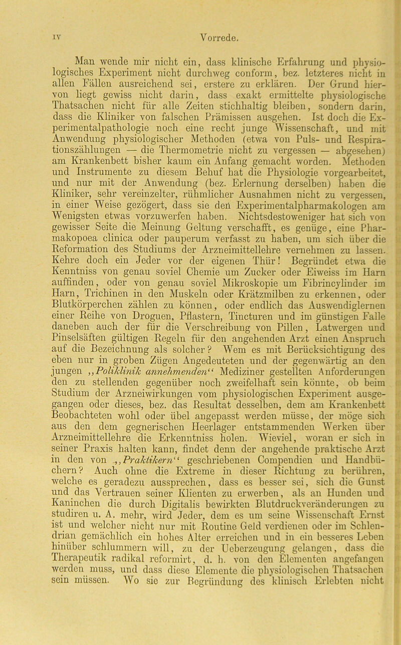 Man wende mir nicht ein, dass klinische Erfahrung und physio- logisches Experiment nicht durchweg conform, bez. letzteres nicht in allen Fällen ausreichend sei, erstere zu erklären. Der Grund hier- von liegt gewiss nicht darin, dass exakt ermittelte physiologische Thatsachen nicht für alle Zeiten stichhaltig bleiben, sondern darin, dass die Kliniker von falschen Prämissen ausgehen. Ist doch die Ex- perimentalpathologie noch eine recht junge Wissenschaft, und mit Anwendung physiologischer Methoden (etwa von Puls- und Respira- tionszählungen — die Thermometrie nicht zu vergessen — abgesehen) am Krankenbett bisher kaum ein Anfang gemacht worden. Methoden und Instrumente zu diesem Behuf hat die Physiologie vorgearbeitet, und nur mit der Anwendung (bez. Erlernung derselben) haben die Kliniker, sehr vereinzelter, rühmlicher Ausnahmen nicht zu vergessen, in einer Weise gezögert, dass sie den Experimentalpharmakologen am Wenigsten etwas vorzuwerfen haben. Nichtsdestoweniger hat sich von gewisser Seite die Meinung Geltung verschafft, es genüge, eine Phar- makopoea clinica oder pauperum verfasst zu haben, um sich über die Reformation des Studiums der Arzneimittellehre vernehmen zu lassen. Kehre doch ein Jeder vor der eigenen Thür! Begründet etwa die Kenntniss von genau soviel Chemie um Zucker oder Eiweiss im Harn auffinden, oder von genau soviel Mikroskopie um Fibrincylinder im Harn, Trichinen in den Muskeln oder Krätzmilben zu erkennen, oder Blutkörperchen zählen zu können, oder endlich das Auswendiglernen einer Reihe von Droguen, Pflastern, Tincturen und im günstigen Falle daneben auch der für die Verschreibung von Pillen, Latwergen und Pinselsäften gültigen Regeln für den angehenden Arzt einen Anspruch auf die Bezeichnung als solcher? Wem es mit Berücksichtigung des eben nur in groben Zügen Angedeuteten und der gegenwärtig an den jungen ,,Poliklinik annehmenden“ Mediziner gestellten Anforderungen den zu stellenden gegenüber noch zweifelhaft sein könnte, ob beim Studium der Arzneiwirkungen vom physiologischen Experiment ausge- gangen oder dieses, bez. das Resultat desselben, dem am Krankenbett Beobachteten wohl oder übel angepasst werden müsse, der möge sich aus den dem gegnerischen Heerlager entstammenden Werken über Arzneimittellehre die Erkenntniss holen. Wieviel, woran er sich in seiner Praxis halten kann, findet denn der angehende praktische Arzt in den von Praktikern“ geschriebenen Compendien und Handbü- chern ? Auch ohne die Extreme in dieser Richtung zu berühren, welche es geradezu aussprechen, dass es besser sei, sich die Gunst und das Vertrauen seiner Klienten zu erwerben, als an Hunden und Kaninchen die durch Digitalis bewirkten Blutdruckveränderungen zu studiren u. A. mehr, wird Jeder, dem es um seine Wissenschaft Ernst ist und welcher nicht nur mit Routine Geld verdienen oder im Schlen- drian gemächlich ein hohes Alter erreichen und in ein besseres Leben hinüber schlummern will, zu der Ueberzeugung gelangen, dass die Therapeutik radikal reformirt, d. h. von den Elementen angefangen werden muss, und dass diese Elemente die physiologischen Thatsachen sein müssen. Wo sie zur Begründung des klinisch Erlebten nicht