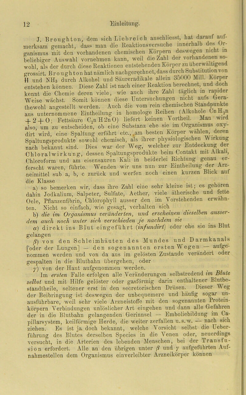 J. Br oughton., dem sich Liebreich anschlicsst, hat darauf aui- nierksam gemacht, dass man die Reaktionsversuche innerhalb des Or- ganismus mit den vorhandenen chemischen Körpern deswegen nicht in beliebiger Auswahl vornehmen kann, weil die Zahl der vorhandenen so- wohl, als der durch diese Reaktionen entstehenden Körper zu überwältigend grossirt. B r o ugh t on hat nämlich nachgerechnet, dass ^orch Substitution von H und KH3 durch Alkohol und Säureradikale allein 351)00 Milk Körper entstehen können. Diese Zahl ist nach einer Reaktion berechnet, und doch kennt die Chemie deren viele, wie auch ihre Zahl täglich in rapider Weise wächst. Somit können diese Untersuchungen nicht aufs Gera- thewohl angestellt werden. Auch die vom rein chemischen Standpunkte aus unternommene Einteilung in homologe Reihen (Alkohole CnH2n + 2 + 0- Fettsäure C2nH2nO) liefert keinen Vorteil. Alan wird also, um zu entscheiden, ob eine Substanz ehe sie im Organismus oxy- dirt wird, eine Spaltung erfährt etc., .am besten Körper wählen, deren Spaltungsprodukte sowohl chemisch, als ihrer physiologischen v\ irkung nach bekannt sind. Dies war der Weg, welcher zur Entdeckung der Chloralwirkung, dessen Spaltungsprodukte beim Contakt mit Alkali, Chloroform und am eisensauren Kali in beiderlei Richtung genau er- forscht waren, führte. AVenden wir uns nun zur Einteilung der Arz- neimittel sub a, b, c zurück und werfen noch einen kurzen Blick aul dio KlässG a) so bemerken wir, dass ihre Zahl eine sehr kleine ist; es gehören dahin Jodkalium, Salpeter, Sulfate, Aether, viele ätherische und fette Oele, Pflanzenfibrin, Chlorophyll ausser den im Vorstehenden erwähn- ten. Rieht so einfach, wie gesagt, verhalten sich b) die im Organismus veränderten, und erscheinen dieselben ausser- dem auch noch unter sich verschieden je nachdem sie a) direkt ins Blut eingeführt (infundirt) oder ehe sie ins Blut gelangen ß) von den Schleimhäuten des Mundes und Darmkanals [oder der Lungen] — den sogenannten ersten Wegen aulge- nommen werden und von da aus im gelösten Zustande verändert oder gespalten in die Blutbahn übergehen, oder y) von der Haut aufgenommen werden. Im ersten Falle erfolgen alle Veränderungen selbstredend im Blute selbst und mit Hilfe gelöster oder gasförmig darin enthaltener Blutbe- standtheile, seltener erst in den secretorischen Drüsen. Dieser Weg der Beibringung ist deswegen der unbequemere und häufig sogar un- ausführbare, weil sehr viele Arzneistoffe mit den sogenannten Protein- körpern Verbindungen unlöslicher Art eingehen und dann alle Gefahren der in die Blutbahn gelangenden Gerinnsel — Emboliebildung im Ca- pillarsystem, keilförmige Herde, die weiter zerfallen u.s.w. — nach sich ziehen. Es ist ja doch bekannt, welche Vorsicht selbst die Ueber- führung des Blutes derselben Species in die Venen oder, neuerdings versucht, in die Arterien des lebenden Menschen, bei der Transfu- sion erfordert. Alle an den übrigen unter ß und y aufgeführten Auf- nahmestellen dem Organismus einvcrleibter Arzneikörper können