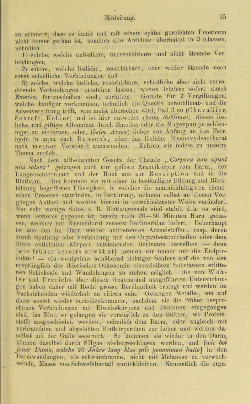 zu erinnern, dass es damit und mit einem später gereichten Emeticum nicht immer gethan ist, sondern alle Antidote überhaupt in 3 Klassen, nehmlich 1) solche, welche unlösliche, unresorbirbare und nicht ätzende Ver- bindungen, 2) solche, welche lösliche, resorbirbare, aber weder ätzende noch sonst schädliche Verbindungen und 3) solche, welche lösliche, resorbirbare, schädliche aber nicht corro- dirende Verbindungen entstehen lassen, wovon letztere sotort durch Emetica fortzuschaflen sind, zerfallen. Gerade für 2 Vergiftungen, welche häufiger Vorkommen, nehmlich die Quecksilbersublimat- und die Arsenvergiftung trifft, was meist übersehen wird, Fall 3 zu (Chevallier, Schroff, Köhler) und ist hier entweder (beim Sublimat) dieses lös- liche und giftige Albuminat durch Emetica oder die Magenpumpe schleu- nigst zu entfernen, oder, (beim Arsen) lieber von Anfang an das Ferr. hydr. in aqua nach Bunsen’s, oder das lösliche Eisenoxydsaccharat nach meiner Vorschrift anzuwenden. Kehren wir indess zu unserm Thema zurück. Nach dem allbekannten Gesetz der Chemie ,, Corpora non agunt nisi soluta“ gelangen auch nur gelöste Arzneikörper vom Darm, der Lungenschleimhaut und der Haut aus zur Resorption und in die Blutbahn. Hier kommen sie mit einer in beständiger Bildung und Rück- bildung begriffenen Flüssigkeit, in welcher die mannichfaltigsten chemi- schen Processe stattlinden, in Berührung, nehmen selbst an diesen Vor- gängen Antheil und werden hierbei in verschiedenster Weise verändert. Nur sehr wenige Salze, z. B. Blutlaugensalz sind stabil, d.h. es wird, wenn letzteres gegeben ist, bereits nach 20—30 Minuten Harn gelas- sen, welcher mit Eisenchlorid zersetzt Berlinerblau liefert. Ueberhaupt ist aus den im Harn wieder auftretenden Arzneistoffen, resp. deren durch Spaltung oder Verbindung mit den Organbestandtheilen oder dem Blute entlehnten Körpern entstehenden Derivaten derselben — denn [wie früher bereits erwähnt] kennen wir immer nur die Endpro- dukte ! — ein wenigstens annähernd richtiger Schluss auf die von den ursprünglich der thierischen Oekonomie einverleibten Substanzen erlitte- nen Schicksale und Wandelungen zu ziehen möglich. Die von Wöh- ler und Frerichs über diesen Gegenstand ausgeführten Untersuchun- gen haben daher mit Recht grosse Berühmtheit erlangt und werden im Nachstehenden wiederholt zu citiren sein. Gelangen Metalle, um auf diese zuerst wieder zurückzukommen, nachdem sie die früher bespro- chenen Verbindungen mit Eiweisskörpern • und Peptonen eingegangen sind, ins Blut, so gelangen sie vorzüglich zu den Stätten, wo Protein- stoffe ausgeschieden werden, nehmlich dem Darm, oder zugleich mit verbrauchten und abgelebten Blutkörperchen zur Leber und werden da- selbst mit der Galle secernirt. So kommen sie wieder in den Darm, können daselbst durch SHgas niedergeschlagen werden, und \wie bei jener Dame, welche 20 Jahre lang blue pils genommen halie\ in den Darmwandungen, als schwarzbraune, nicht mit Melanose zu verwech- selnde, Masse von Schwefelmetall Zurückbleiben. Namentlich die orga-