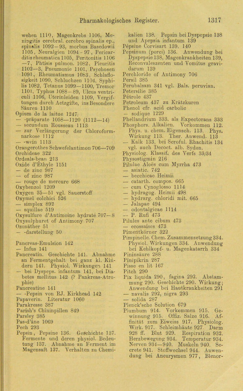 wehen 1110, Magenkrebs 1106, Me- ningitis cerebral, cerebro spinalis ep., spinalis 1092 — 93, morbus Basedowii 1105, Neuralgien 1094- 97, Pericar- ditisrheumaticall05, Peritonitis 1106 —7, Phtisis pulmon. 1082. Pleuritis 1102—3, Pneumonie 1101, Psychosen 1091, Rheumatismus 1083, Schlaflo- sigkeit 1090, Schluchzen 1104, Syphi- lis 1082, Tetanus 1099—1100, Tremor 1101, Typhus 1088 — 89, Ulcus ventri- culi 1106, Uterinleiden 1109, Vergif- tungen durch Aetzgifte, ins Besondere Säuren 1110 Opium de la laitue 1247; — -präparate 1058—1120 (1112—14) — secundum Rousseau 1113 — zur Verlängerung der Chloroform- narkose 1112 — -wein 1113 Orangerothes Schwefelantimon 706—709 Orchideae 322 Ordeals-beari 213 Oxide d’Ethyle 1151 — de zinc 987 — of zinc 987 — rouge de mercure 668 Oxybenzol 1209 Oxygen 35—51 vgl. Sauerstoff Oxymel colchici 526 — simplex 892 — squillae 519 Oxysulfure d’Antimoine hydrate 707—8 Oxysulphuret of Antimony 707 Ozonäther 51 — -darstellung 50 Pancreas-Emulsion 142 — Infus 141 Pancreatin. Geschichte 141. Abnahme an Fermentgehalt bei ganz kl. Kin- dern 141. Physiol. Wirkungen 141 — bei Dyspeps, infantum 141, bei Dia- betes mellitus 142 (? Pankreas-Atro- phie) Pancreatin e 141 — -Pepsin von RJ. Kirkhead 142 Papaverin. Literatur 1060 Parakresse 387 Parish’s Chininpillen 849 Parsley 385 Pas-d’äne 1069 Pech 293 Pepsin, Pepsine 136. Geschichte 137. Fermente und deren physiol. Bedeu- tung 137. Abnahme an Ferment im Magensaft 137. Verhalten zu Chemi- kalien 138. Pepsin bei Dyspepsie 138 und Apepsia infantum 139 Pepsine Corvisart 139. 140 Pepsinum (porci) 136. Anwendung bei Dyspepsie 138, Magenkrankheiten 139, Reconvaleszenten und Vomitus gravi- darum 139 Perchloride of Antimony 706 Persil 385 Perubalsam 341 vgl. Bals. peruvian. Petersilie 385 Petroie 437 Petroleum 437 zu Krätzkuren Phenol cfr. acid carbolic — sodique 1229 Phellandrium 333. als Plxpectorans 333 Phosphors. Alkalien. Vorkommen 112. Phys. u. ehern. Eigensch. 113. Phys. Wirkung 113. Ther. Anwend. 113 — Kalk 133, bei Scroful. Rhachitis 134 vgl. auch Decoct. alb. Syden. Physiolog. Klassif. des Verfs 33/34 Physostigmin 216 Pilulae Aloes cum Myrrha 473 — asiatic. 742 — becchicae Heimii — catarth. compos. 665 — cum Cynoglosso 1114 — hydragog. Heimii 498 — hydrarg. chloridi mit. 665 — Jalapae 494 — odontalgicae 1114 — P. Rufi 473 Pilules ante cibum 473 — ecossaises 473 Pimentkörner 322 Pimpineile. Chem. Zusammensetzung 334. Physiol. Wirkungen 334. Anwendung bei Kehlkopf- u. Magenkatarrh 334 Pininsäure 288 Pinipikrin 287 Pisse en lit 167 Pitch 290 Pix liquida 290, fagina 292. Abstam- mung 290. Geschichte 290. Wirkung; Anwendung bei Hautkrankheiten 291 — navalis 292, nigra 293 — solida 287 Plenck’sche Solution 679 Plumbum 914. Vorkommen 915. Ge- winnung 915. Offiz. Salze 916. Af- finität zum Eiweiss 917. Physiolog. Wirk. 917. Schleimhäute 927. Darm 928 ff. Blut 929. Respiration 932. Herzbewegung 934. Temperatur 934. Nerven 934—940. Muskeln 940. Se- crete 941. Stoffwechsel 944. Anwen- dung bei Aneurysmen 977, Blenor-