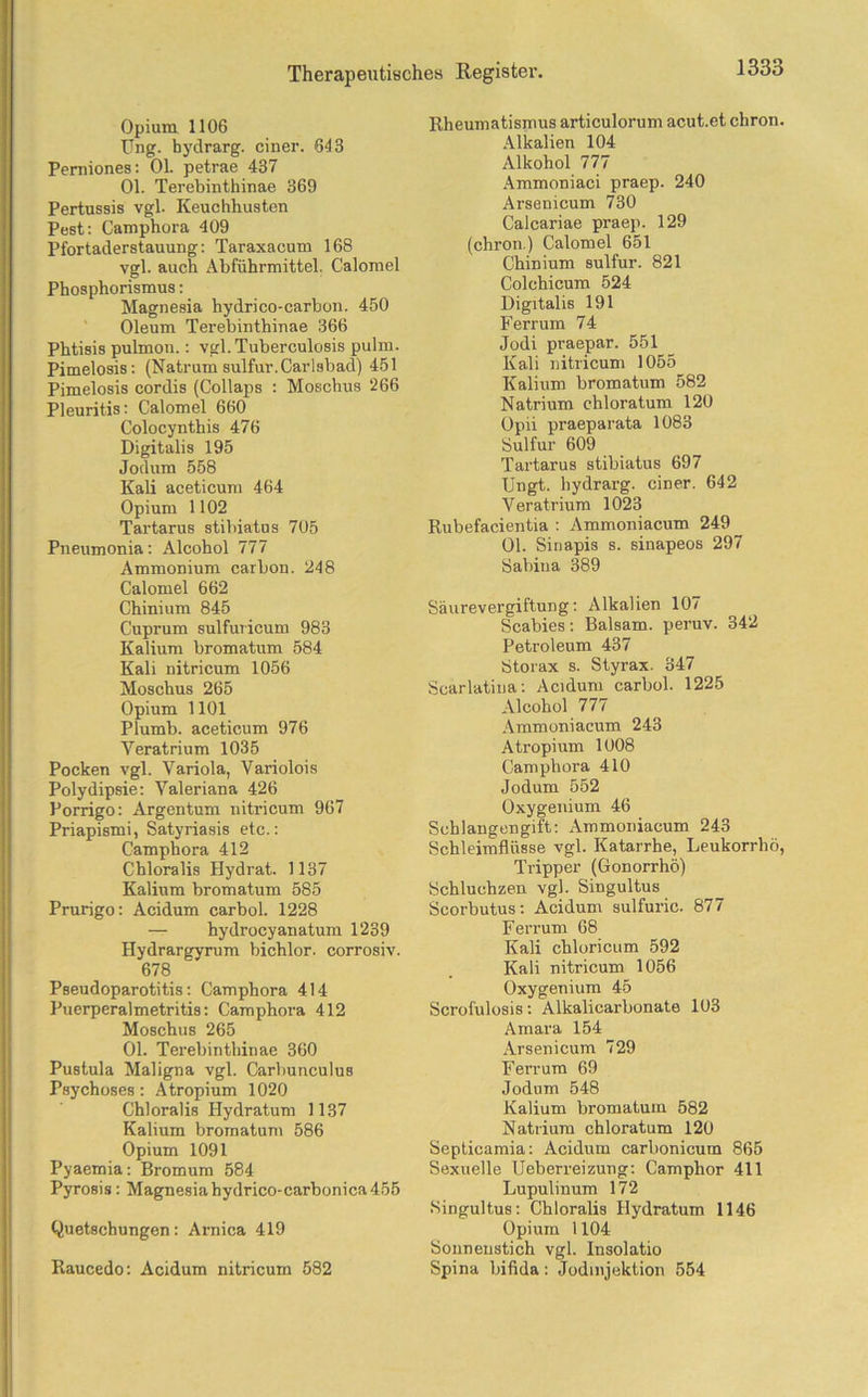 Opium 1106 Ung. hydrarg. einer. 643 Perniones: 01. petrae 437 01. Terebinthinae 369 Pertussis vgl- Keuchhusten Pest: Camphora 409 Pfortaderstauung: Taraxacum 168 vgl. auch Abführmittel. Calomel Phosphorismus: Magnesia hydrico-carbon. 450 Oleum Terebinthinae 366 Phtisis pulmon.: vgl. Tuberculosis pulm. Pimelosis: (Natrum sulfur.Carlsbad) 451 Pimelosis cordis (Collaps : Moschus 266 Pleuritis: Calomel 660 Colocynthis 476 Digitalis 195 Jodum 558 Kali aceticum 464 Opium 1102 Tartarus stibiatus 705 Pneumonia: Alcohol 777 Ammonium carbon. 248 Calomel 662 Chinium 845 Cuprum sulfuricum 983 Kalium bromatum 584 Kali nitricum 1056 Moschus 265 Opium 1101 Plumb. aceticum 976 Veratrium 1035 Pocken vgl. Variola, Variolois Polydipsie: Valeriana 426 Porrigo: Argentum nitricum 967 Priapismi, Satyriasis etc.: Camphora 412 Chloralis Hydrat. 1137 Kalium bromatum 585 Prurigo: Acidum carbol. 1228 — hydrocyanatum 1239 Hydrargyrum bichlor. corrosiv. 678 Pseudoparotitis: Camphora 414 Puerperalmetritis: Camphora 412 Moschus 265 01. Terebinthinae 360 Pustula Maligna vgl. Carbunculus Psychoses: Atropium 1020 Chloralis Hydratum 1137 Kalium bromatum 586 Opium 1091 Pyaemia: Bromum 584 Pyrosis : Magnesiahydrico-carbonica455 Quetschungen: Arnica 419 Raucedo: Acidum nitricum 582 Rheumatismus articulorum acut.et chron. Alkalien 104 Alkohol 777 Ammoniaci praep. 240 Arsenicum 730 Calcariae praep. 129 (chron.) Calomel 651 Chinium sulfur. 821 Colchicum 524 Digitalis 191 Ferrum 74 Jodi praepar. 551 Kali nitricum 1055 Kalium bromatum 582 Natrium chloratum 120 Opii praeparata 1083 Sulfur 609 Tartarus stibiatus 697 Ungt. hydrarg. einer. 642 Veratrium 1023 Rubefacientia : Ammoniacum 249 01. Sinapis s. sinapeos 297 Sabina 389 SäurevergiftuDg: Alkalien 107 Scabies: Balsam, peruv. 342 Petroleum 437 Storax s. Styrax. 347 Scarlatiua: Acidum carbol. 1225 Alcohol 777 Ammoniacum 243 Atropium 1008 Camphora 410 Jodum 552 Oxygenium 46 Schlangengift: Ammoniacum 243 Schleimflüsse vgl. Katarrhe, Leukorrhö, Tripper (Gonorrhö) Schluchzen vgl. Singultus Scorbutus: Acidum sulfuric. 877 Ferrum 68 Kali chloricum 592 Kali nitricum 1056 Oxygenium 45 Scrofulosis: Alkalicarbonate 103 Amara 154 Arsenicum 729 Ferrum 69 Jodum 548 Kalium bromatum 582 Natrium chloratum 120 Septieamia: Acidum carbonicum 865 Sexuelle Ueberreizung: Camphor 411 Lupulinum 172 Singultus: Chloralis Hydratum 1146 Opium 1104 Sonnenstich vgl. Insolatio Spina bifida: Jodmjektion 554