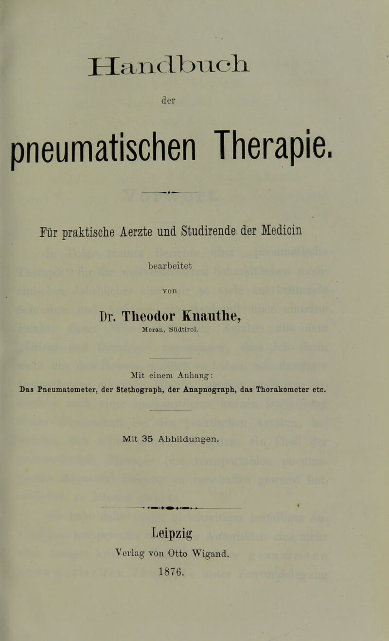 der pneumatischen Therapie. für praktische Aerzte und Studirende der Medicin bearbeitet von Dr. Theodor Knauthe, Meran, Südtirol. Mit einem Anhang: Das Pneumatometer, der Stethograph, der Anapnograph, das Thorakometer etc. Mit 35 Abbildungen. Leipzig Verlag von Otto Wigand. 1876.