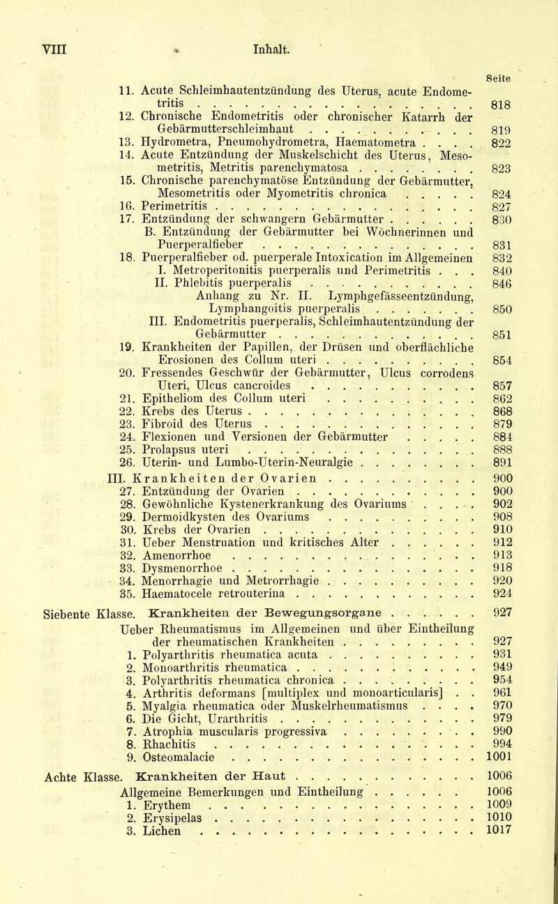 Seite 11. Acute Schleimhautentzündung des Uterus, acute Endome- tritis 818 12. Chronische Endometritis oder chronischer Katarrh der Gebärmutterschleimhaut 819 13. Hydrometra, Pneumohydrometra, Haematometra .... 822 14. Acute Entzündung der Muskelschicht des Uterus, Meso- metritis, Metritis parenchymatosa 823 15. Chronische parenchymatöse Entzündung der Gebärmutter, Mesometritis oder Myometritis chronica 824 16. Perimetritis 827 17. Entzündung der schwängern Gebärmutter 830 B. Entzündung der Gebärmutter bei Wöchnerinnen und Puerperalfieber 831 18. Puerperalfieber od. puerperale Intoxication im Allgemeinen 832 I. Metroperitonitis puerperalis und Perimetritis . . . 840 II. Phlebitis puerperalis 846 Anhang zu Nr. II. Lymphgefässeentzündung, Lymphangoitis puerperalis 850 III. Endometritis puerperalis, Schleimhautentzündung der Gebärmutter 851 19. Krankheiten der Papillen, der Drüsen und oberflächliche Erosionen des Collum uteri 854 20. Fressendes Geschwür der Gebärmutter, Ulcus corrodens Uteri, Ulcus cancroides 857 21. Epitheliom des Collum uteri 862 22. Krebs des Uterus 868 23. Fibroid des Uterus 879 24. Flexionen und Versionen der Gebärmutter 884 25. Prolapsus uteri 888 26. Uterin- und Lumbo-Uterin-Neuralgie 891 III. Krankheiten der Ovarien 900 27. Entzündung der Ovarien 900 28. Gewöhnliche Kystenerkrankung des Ovariums .... 902 29. Dermoidkysten des Ovariums 908 30. Krebs der Ovarien 910 31. Ueber Menstruation und kritisches Alter 912 32. Amenorrhoe 913 33. Dysmenorrhoe 918 34. Menorrhagie und Metrorrhagie 920 35. Haematocele retrouteriua 924 Siebente Klasse. Krankheiten der Bewegungsorgane 927 Ueber Rheumatismus im Allgemeinen und über Eintheilung der rheumatischen Krankheiten 927 1. Polyarthritis rheumatica acuta 931 2. Monoarthritis rheumatica 949 3. Polyarthritis rheumatica chronica 954 4. Arthritis deformans [multiplex und monoarticularis] . . 961 5. Myalgia rheumatica oder Muskelrheumatismus .... 970 6. Die Gicht, Urartbritis 979 7. Atropliia muscularis progressiva 990 8. Rhachitis 994 9. Osteomalacie 1001 Achte Klasse. Krankheiten der Haut 1006 Allgemeine Bemerkungen und Eintheilung 1006 1. Erythem 1009 2. Erysipelas 1010 3. Lichen 1017