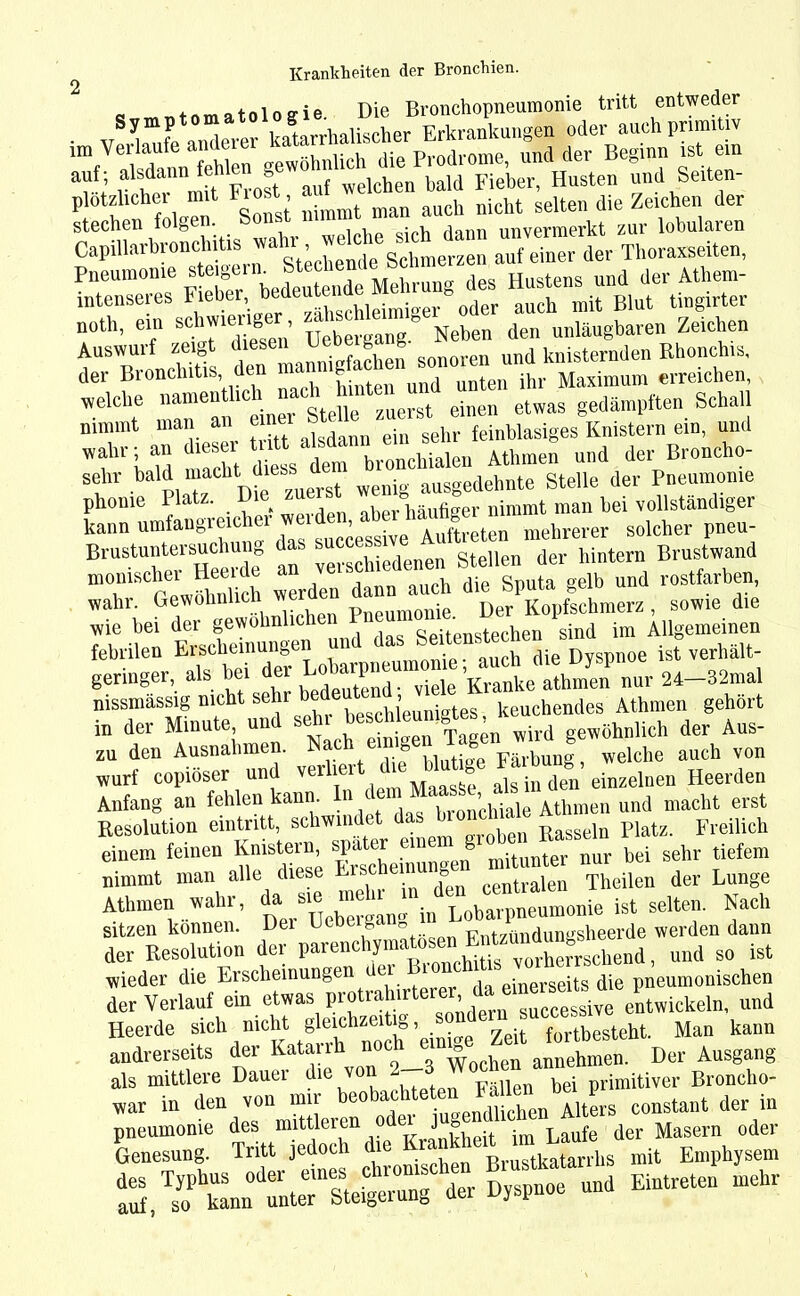 _ t»m«t«loiie. Die Bronchopneumonie tritt entweder • v üfc anderer katarrhalischer Erkrankungen oder auch primitiv im Verlaufe andmei Jie p,.odromei und der Beginn ist ein auf; alsdann fehlen g ba)d Fieber. Husten und Seiten- plotzlichei mit Frost ^ auch nicht selten die Zeichen der stechen folgen, sonst unvermerkt zur lobularen CapillarbronchUis wahrder «eiten, Pneumonie Steiger , Mehrung des Hustens und der Atliem- intenseres Fieber, 1aedeut . r oder auch mit Blut tingirter uoth, ein schwierige^, Neben den uniäugbaren Zeichen Auswuif zeio nnnipfachen sonoren und knisternden Rhonchis, der Bronchitis den ihr Maximum erreichen, welcll,C “Jn^n1 einer Stelle zuerst einen etwas gedämpften Schall nimmt man an einer o gehr feinbiasiges Knistern ein, und WilU'l Id macht diess dem bronchialen Athmen und der Broncho- Sl ' Plot?1 Die zuerst wenig ausgedehnte Stelle der Pneumonie phome Platz. Die zue ° fi nimmt man hei vollständiger kann umfangreicher w SUCßessive Auftreten mehrerer solcher pneu- Brustuntersuchu » clliedenen Stellen der hintern Brustwand monischer Heeide an auch die Sputa gelb und rostfarben, wahr. Gewohnlicn w • Der Kopfschmerz, sowie die wie bei der gewohnlic . b sind im Allgemeinen febrilen Erscheinungen und tat verhüt- geringer, als bei der nissmässig nicht sehr bed j keuchendes Athmen gehört in der Minute, und seht wird gewöhnlich der Aus- zu den Ausnahmen. Nach «mg®n ^ ^ ^ wurf copioser und ver 1 1 als in den einzelnen Heerden Anfang an fehlen kann. bronchiale Athmen und macht erst Resolution eintritt, schwindet d RaSseln Platz. Freilich einem feinen Knistern nur bei sehr tiefem nimmt man alle diese Ersehe 8 ftlen Theilen der Lunge Athmen wahr, J M ^ in Lobärpneumonie ist selten. Nach sitzen können. Pntzündungsheerde werden daun der Resolution der parenciyi ^ vorberrgcbend, und so ist wieder die Erscheinungen e d einerseits die pneumonischen der Verlauf ein entwickeln, und Heerde sich n.cht gleictae‘Ug. sj ^ (ortbesteM Man kann andrerseits der Katanh noc ‘ annehmen. Der Ausgang als mittlere Dauer die von 2-3 Wochen Jprinlitivei- Broncho- war in den von mir constant der in Ä «TdL ^ Dyspnoe und Eintreten mehr