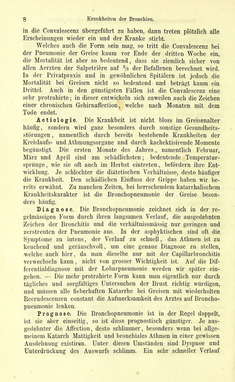 in die Convalescenz übergeführt zu haben, dann treten plötzlich alle Erscheinungen wieder ein und der Kranke stirbt. Welches auch die Form sein mag, so tritt die Convalescenz bei der Pneumonie der Greise kaum vor Ende der dritten Woche ein, die Mortalität ist aber so bedeutend, dass sie ziemlich sicher von allen Aerzten der Salpetriere auf 2/3 der Befallenen berechnet wird. In der Privatpraxis und in gewöhnlichen Spitälern ist jedoch die Mortalität bei Greisen nicht so bedeutend und beträgt kaum ein Drittel. Auch in den günstigsten Fällen ist die Convalescenz eine sehr protrahirte; in dieser entwickeln sich zuweilen auch die Zeichen einer chronischen Gehirnaffection, welche nach Monaten mit dem Tode endet. Aetiologie. Die Krankheit ist nicht bloss im Greisenalter häufig, sondern wird ganz besonders durch sonstige Gesundheits- störungen , namentlich durch bereits bestehende Krankheiten der Kreislaufs- und Athmungsorgane und durch kachektisirende Momente begünstigt. Die ersten Monate des Jahres, namentlich Februar, März und April sind am schädlichsten; bedeutende Temperatur- sprünge , wie sie oft auch im Herbst eintreten, befördern ihre Ent- wicklung. Je schlechter die diätetischen Verhältnisse, desto häufiger die Krankheit. Den schädlichen Einfluss der Grippe haben wir be- reits erwähnt. Zu manchen Zeiten, bei herrschendem katarrhalischem Krankheitskarakter ist die Bronchopneumonie der Greise beson- ders häufig. Diagnose, Die Bronchopneumonie zeichnet sich in der re- gelmässigen Form durch ihren langsamen Verlauf, die ausgedehnten Zeichen der Bronchitis und die verhältnissmässig nur geringen und zerstreuten der Pneumonie aus. In der asphyktischen sind oft die Symptome zu intens, der Verlauf zu schnell, das Athmen ist zu keuchend und geräuschvoll, um eine genaue Diagnose zu stellen, welche auch hier, da man dieselbe nur mit der Capillarbronchitis verwechseln kann , nicht von grosser Wichtigkeit ist. Auf die Dif- ferentialdiagnose mit der Lobärpneumonie werden wir später ein- gehen. — Die mehr protrahirte Form kann man eigentlich nur durch tägliches und sorgfältiges Untersuchen der Brust richtig würdigen, und müssen alle fieberhaften Katarrhe bei Greisen mit wiederholten Recrudescenzen constant die Aufmerksamkeit des Arztes auf Broncho- pneumonie lenken. Prognose. Die Bronchopneumonie ist in der Regel doppelt, ist sie aber einseitig, so ist diess prognostisch günstiger. Je aus- gedehnter die Affection, desto schlimmer, besonders wenn bei allge- meinem Katarrh Mattigkeit und bronchiales Athmen in einer gewissen Ausdehnung existiren. Unter diesen Umständen sind Dyspnoe und Unterdrückung des Auswurfs schlimm. Ein sehr schneller Verlauf