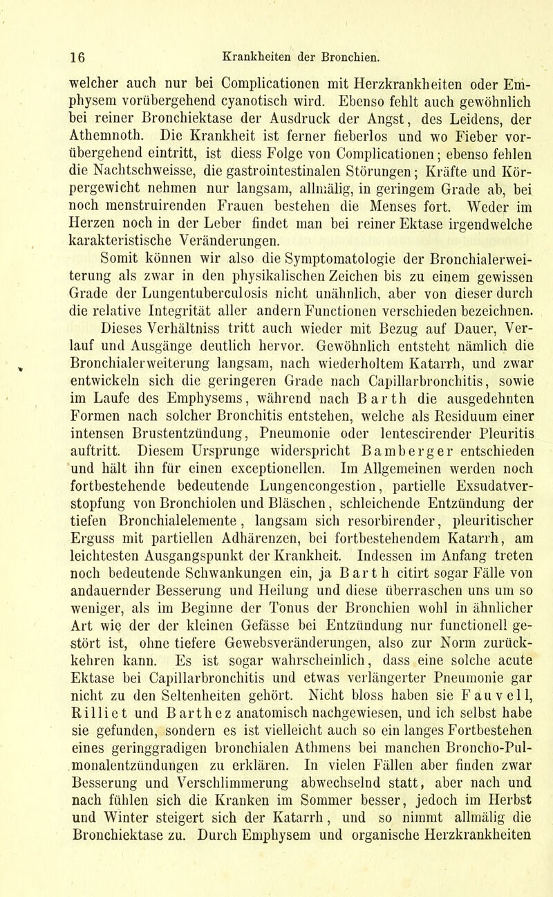 welcher auch nur bei Complicationen mit Herzkrankheiten oder Em- physem vorübergehend cyanotisch wird. Ebenso fehlt auch gewöhnlich bei reiner Bronchiektase der Ausdruck der Angst, des Leidens, der Athemnoth. Die Krankheit ist ferner fieberlos und wo Fieber vor- übergehend eintritt, ist diess Folge von Complicationen; ebenso fehlen die Nachtschweisse, die gastrointestinalen Störungen; Kräfte und Kör- pergewicht nehmen nur langsam, allmälig, in geringem Grade ab, bei noch menstruirenden Frauen bestehen die Menses fort. Weder im Herzen noch in der Leber findet man bei reiner Ektase irgendwelche karakteristische Veränderungen. Somit können wir also die Symptomatologie der Bronchialerwei- terung als zwar in den physikalischen Zeichen bis zu einem gewissen Grade der Lungentuberculosis nicht unähnlich, aber von dieser durch die relative Integrität aller andern Functionen verschieden bezeichnen. Dieses Verhältniss tritt auch wieder mit Bezug auf Dauer, Ver- lauf und Ausgänge deutlich hervor. Gewöhnlich entsteht nämlich die Bronchialerweiterung langsam, nach wiederholtem Katarrh, und zwar entwickeln sich die geringeren Grade nach Capillarbronchitis, sowie im Laufe des Emphysems, während nach Barth die ausgedehnten Formen nach solcher Bronchitis entstehen, welche als Residuum einer intensen Brustentzündung, Pneumonie oder lentescirender Pleuritis auftritt. Diesem Ursprünge widerspricht Bamberger entschieden und hält ihn für einen exceptionellen. Im Allgemeinen werden noch fortbestehende bedeutende Lungencongestion, partielle Exsudatver- stopfung von Bronchiolen und Bläschen, schleichende Entzündung der tiefen Bronchialelemente, langsam sich resorbirender, pleuritischer Erguss mit partiellen Adhärenzen, bei fortbestehendem Katarrh, am leichtesten Ausgangspunkt der Krankheit. Indessen im Anfang treten noch bedeutende Schwankungen ein, ja Barth citirt sogar Fälle von andauernder Besserung und Heilung und diese überraschen uns um so weniger, als im Beginne der Tonus der Bronchien wohl in ähnlicher Art wie der der kleinen Gefässe bei Entzündung nur functioneil ge- stört ist, ohne tiefere Gewebsveränderungen, also zur Norm zurück- kehren kann. Es ist sogar wahrscheinlich, dass eine solche acute Ektase bei Capillarbronchitis und etwas verlängerter Pneumonie gar nicht zu den Seltenheiten gehört. Nicht bloss haben sie F au veil, Rilliet und Barthez anatomisch nachgewiesen, und ich selbst habe sie gefunden, sondern es ist vielleicht auch so ein langes Fortbestehen eines geringgradigen bronchialen Athmens bei manchen Broncho-Pul- monalentzündungen zu erklären. In vielen Fällen aber finden zwar Besserung und Verschlimmerung abwechselnd statt, aber nach und nach fühlen sich die Kranken im Sommer besser, jedoch im Herbst und Winter steigert sich der Katarrh, und so nimmt allmälig die Bronchiektase zu. Durch Emphysem und organische Herzkrankheiten