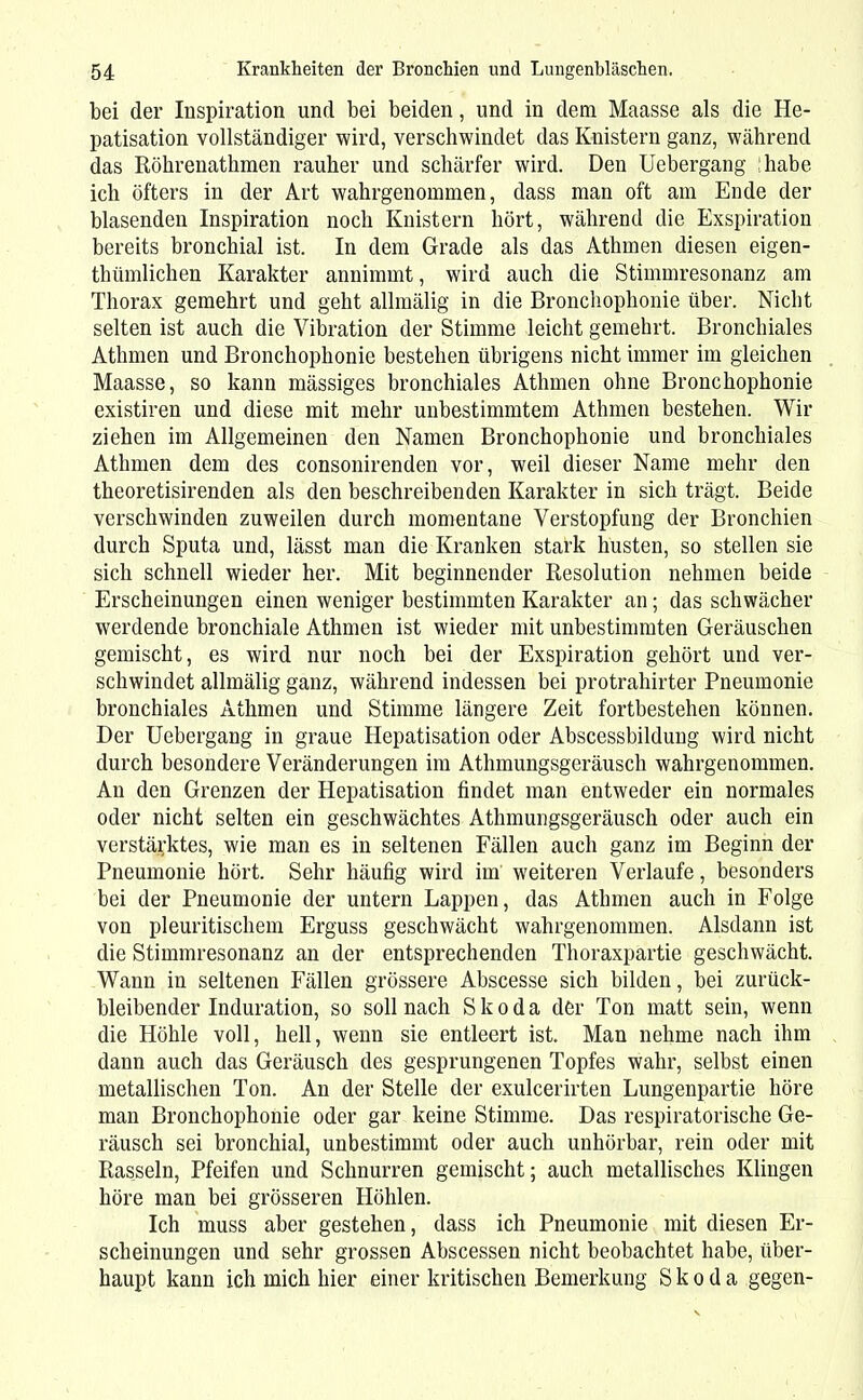 bei der Inspiration und bei beiden, und in dem Maasse als die He- patisation vollständiger wird, verschwindet das Knistern ganz, während das Röhrenathmen rauher und schärfer wird. Den Uebergang habe ich öfters in der Art wahrgenommen, dass man oft am Ende der blasenden Inspiration noch Knistern hört, während die Exspiration bereits bronchial ist. In dem Grade als das Athmen diesen eigen- thümlichen Karakter annimmt, wird auch die Stimmresonanz am Thorax gemehrt und geht allmälig in die Bronchophonie über. Nicht selten ist auch die Vibration der Stimme leicht gemehrt. Bronchiales Athmen und Bronchophonie bestehen übrigens nicht immer im gleichen Maasse, so kann mässiges bronchiales Athmen ohne Bronchophonie existiren und diese mit mehr unbestimmtem Athmen bestehen. Wir ziehen im Allgemeinen den Namen Bronchophonie und bronchiales Athmen dem des consonirenden vor, weil dieser Name mehr den theoretisirenden als den beschreibenden Karakter in sich trägt. Beide verschwinden zuweilen durch momentane Verstopfung der Bronchien durch Sputa und, lässt man die Kranken stark husten, so stellen sie sich schnell wieder her. Mit beginnender Resolution nehmen beide Erscheinungen einen weniger bestimmten Karakter an; das schwächer werdende bronchiale Athmen ist wieder mit unbestimmten Geräuschen gemischt, es wird nur noch bei der Exspiration gehört und ver- schwindet allmälig ganz, während indessen bei protrahirter Pneumonie bronchiales Athmen und Stimme längere Zeit fortbestehen können. Der Uebergang in graue Hepatisation oder Abscessbildung wird nicht durch besondere Veränderungen im Athmungsgeräusch wahrgenommen. An den Grenzen der Hepatisation findet man entweder ein normales oder nicht selten ein geschwächtes Athmungsgeräusch oder auch ein verstärktes, wie man es in seltenen Fällen auch ganz im Beginn der Pneumonie hört. Sehr häufig wird im weiteren Verlaufe, besonders bei der Pneumonie der untern Lappen, das Athmen auch in Folge von pleuritischem Erguss geschwächt wahrgenommen. Alsdann ist die Stimmresonanz an der entsprechenden Thoraxpartie geschwächt. Wann in seltenen Fällen grössere Abscesse sich bilden, bei zurück- bleibender Induration, so soll nach Skoda der Ton matt sein, wenn die Höhle voll, hell, wenn sie entleert ist. Man nehme nach ihm dann auch das Geräusch des gesprungenen Topfes wahr, selbst einen metallischen Ton. An der Stelle der exulcerirten Lungenpartie höre man Bronchophonie oder gar keine Stimme. Das respiratorische Ge- räusch sei bronchial, unbestimmt oder auch unhörbar, rein oder mit Rasseln, Pfeifen und Schnurren gemischt; auch metallisches Klingen höre man bei grösseren Höhlen. Ich muss aber gestehen, dass ich Pneumonie mit diesen Er- scheinungen und sehr grossen Abscessen nicht beobachtet habe, über- haupt kann ich mich hier einer kritischen Bemerkung Skoda gegen-