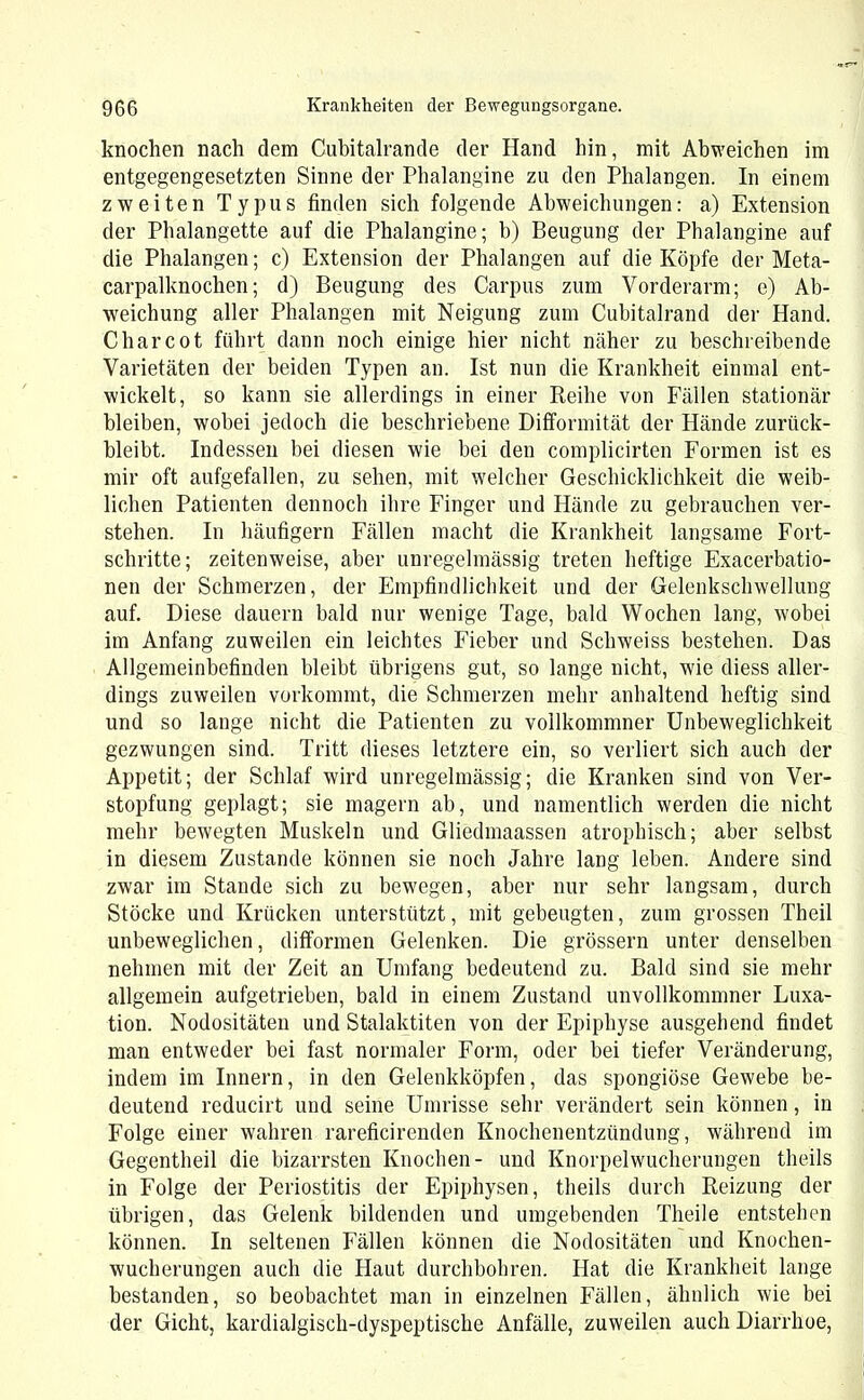 knochen nach dem Cubitalrande der Hand hin, mit Abweichen im entgegengesetzten Sinne der Phalangine zu den Phalangen. In einem zweiten Typus finden sich folgende Abweichungen: a) Extension der Phalangette auf die Phalangine; b) Beugung der Phalangine auf die Phalangen; c) Extension der Phalangen auf die Köpfe der Meta- carpalknochen ; d) Beugung des Carpus zum Vorderarm; e) Ab- weichung aller Phalangen mit Neigung zum Cubitalrand der Hand. C har cot führt dann noch einige hier nicht näher zu beschreibende Varietäten der beiden Typen an. Ist nun die Krankheit einmal ent- wickelt, so kann sie allerdings in einer Reihe von Fällen stationär bleiben, wobei jedoch die beschriebene Difformität der Hände zuriick- bleibt. Indessen bei diesen wie bei den complicirten Formen ist es mir oft aufgefallen, zu sehen, mit welcher Geschicklichkeit die weib- lichen Patienten dennoch ihre Finger und Hände zu gebrauchen ver- stehen. In häufigem Fällen macht die Krankheit langsame Fort- schritte; zeitenweise, aber unregelmässig treten heftige Exacerbatio- nen der Schmerzen, der Empfindlichkeit und der Gelenkschwellung auf. Diese dauern bald nur wenige Tage, bald Wochen lang, wobei im Anfang zuweilen ein leichtes Fieber und Scbweiss bestehen. Das Allgemeinbefinden bleibt übrigens gut, so lange nicht, wie diess aller- dings zuweilen vorkommt, die Schmerzen mehr anhaltend heftig sind und so lange nicht die Patienten zu vollkommner Unbeweglichkeit gezwungen sind. Tritt dieses letztere ein, so verliert sich auch der Appetit; der Schlaf wird unregelmässig; die Kranken sind von Ver- stopfung geplagt; sie magern ab, und namentlich werden die nicht mehr bewegten Muskeln und Gliedmaassen atrophisch; aber selbst in diesem Zustande können sie noch Jahre lang leben. Andere sind zwar im Stande sich zu bewegen, aber nur sehr langsam, durch Stöcke und Krücken unterstützt, mit gebeugten, zum grossen Theil unbeweglichen, difformen Gelenken. Die grossem unter denselben nehmen mit der Zeit an Umfang bedeutend zu. Bald sind sie mehr allgemein aufgetrieben, bald in einem Zustand unvollkommner Luxa- tion. Nodositäten und Stalaktiten von der Epiphyse ausgehend findet man entweder bei fast normaler Form, oder bei tiefer Veränderung, indem im Innern, in den Gelenkköpfen, das spongiöse Gewebe be- deutend reducirt und seine Umrisse sehr verändert sein können, in Folge einer wahren rareficirenden Knochenentzündung, während im Gegentheil die bizarrsten Knochen- und Knorpelwucherungen theils in Folge der Periostitis der Epiphysen, theils durch Reizung der übrigen, das Gelenk bildenden und umgebenden Tlieile entstehen können. In seltenen Fällen können die Nodositäten und Knochen- wucherungen auch die Haut durchbohren. Hat die Krankheit lange bestanden, so beobachtet man in einzelnen Fällen, ähnlich wie bei der Gicht, kardialgisch-dyspeptische Anfälle, zuweilen auch Diarrhoe,