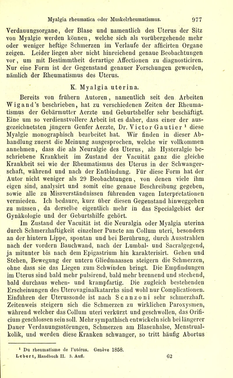 Verdauungsorgane, der Blase und namentlich des Uterus der Sitz von Myalgie werden können, welche sich als vorübergehende mehr oder weniger heftige Schmerzen im Verlaufe der afficirten Organe zeigen. Leider liegen aber nicht hinreichend genaue Beobachtungen vor, um mit Bestimmtheit derartige Affectionen zu diagnosticiren. Nur eine Form ist der Gegenstand genauer Forschungen geworden, nämlich der Rheumatismus des Uterus. K. Myalgia uterina. Bereits von frühem Autoren, namentlich seit den Arbeiten Wigand’s beschrieben, hat zu verschiedenen Zeiten der Rheuma- tismus der Gebärmutter Aerzte und Geburtshelfer sehr beschäftigt. Eine um so verdienstvollere Arbeit ist es daher, dass einer der aus- gezeichnetsten jiingern Genfer Aerzte, Dr. Victor Gautier 1 diese Myalgie monographisch bearbeitet hat. Wir finden in dieser Ab- handlung zuerst die Meinung ausgesprochen, welche wir vollkommen annehmen, dass die als Neuralgie des Uterus, als Hysteralgie be- schriebene Krankheit im Zustand der Vacuität ganz die gleiche Krankheit sei wie der Rheumatismus des Uterus in der Schwanger- schaft, während und nach der Entbindung. Für diese Form hat der Autor nicht weniger als 29 Beobachtungen, von denen viele ihm eigen sind, analysirt und somit eine genaue Beschreibung gegeben, sowie alle zu Missverständnissen führenden vagen Interpretationen vermieden. Ich bedaure, kurz über diesen Gegenstand hinweggehen zu müssen, da derselbe eigentlich mehr in das Specialgebiet der Gynäkologie und der Geburtshilfe gehört. Im Zustand der Vacuität ist die Neuralgia oder Myalgia uterina durch Schmerzhaftigkeit einzelner Puncte am Collum uteri, besonders an der hintern Lippe, spontan und bei Berührung, durch Ausstrahlen nach der vordem Bauchwand, nach der Lumbal- und Sacralgegend, ja mitunter bis nach dem Epigastrium hin karakterisirt. Gehen und Stehen, Bewegung der untern Gliedmaassen steigern die Schmerzen, ohne dass sie das Liegen zum Schwinden bringt. Die Empfindungen im Uterus sind bald mehr pulsirend, bald mehr brennend und stechend, bald durchaus wehen- und krampfartig. Die zugleich bestehenden Erscheinungen des Uterovaginalkatarrhs sind wohl nur Complicationen. Einführen der Uterussonde ist nach Scanzoni sehr schmerzhaft. Zeitenweis steigern sich die Schmerzen zu wirklichen Paroxysmen, während welcher das Collum uteri verkürzt und geschwollen, das Orifi- ciurn geschlossen sein soll. Mehr sympathisch entwickeln sich bei längerer Dauer Verdauungsstörungen, Schmerzen am Blasenhalse, Menstrual- kolik, und werden diese Kranken schwanger, so tritt häufig Abortus 1 Du rheumatisme de l’ut^rus. Geneve 1858. Lebert, Handbuch II. 3. Aufl. 62