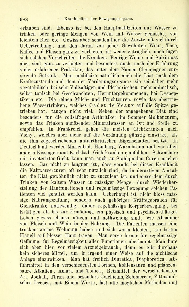 erlauben sind. Ebenso ist bei den Hauptmahlzeiten nur Wasser zu trinken oder geringe Mengen von Wein mit Wasser gemischt, von leichtem Bier etc. Gewiss aber schaden hier die Aerzte oft viel durch Uebertreibung, und den daran von jeher Gewöhnten Wein, Thee, Kaffee und Fleisch ganz zu verbieten, ist weder zuträglich, noch fügen sich solchen Vorschriften die Kranken. Feurige Weine und Spirituosa aber sind ganz zu verbieten und besonders auch, nach der Erfahrung vieler erfahrener Praktiker, das unter dem Namen Champagner cur- sirende Getränk. Man modificire natürlich auch die Diät nach dem Kräftezustande uud dem der Verdauungsorgane; sie sei daher mehr vegetabilisch bei sehr Vollsäftigen und Plethorischen, mehr animalisch, selbst tonisch bei Geschwächten, Heruntergekommenen, bei Dyspep- tikern etc. Die reinen Milch- und Fruchtcuren, sowie das übertrie- bene Wassertrinken, welches Cadet de Veaux auf die Spitze ge- trieben hat, taugen nicht viel. Neben der angegebenen Diät sind besonders für die vollsäftigen Arthritiker im Sommer Molkencuren, sowie das Trinken auflösender Mineralwasser an Ort und Stelle zu empfehlen. In Frankreich gehen die meisten Gichtkranken nach Vichy, welches aber mehr auf die Verdauung günstig einwirkt, als die ihm zugeschriebenen antiarthritischen Eigenschaften besitzt. In Deutschland werden Marienbad, Homburg, Warmbronn und vor allen andern Kissingen und Karlsbad, Gichtkranken empfohlen. Schwächere mit inveterirter Gicht kann man auch an Stahlquellen Curen machen lassen. Gar nicht zu läugnen ist, dass gerade bei dieser Krankheit die Kaltwassercuren oft sehr nützlich sind, da in derartigen Anstal- ten die Diät gewöhnlich nicht zu succulent ist, und ausserdem durch Trinken von kaltem Wasser in mässiger Menge, durch Wiederher- stellung der Hautfunctionen und regelmässige Bewegung solchen Pa- tienten viel genützt werden kann. Ueberhaupt ist nicht bloss mäs- sige Nahrungszufuhr, sondern auch gehöriger Kräftegebrauch für Gichtkranke nothwendig, daher regelmässige Körperbewegung, bei Kräftigen oft bis zur Ermüdung, ein physisch und psychisch-thätiges Leben gewiss ebenso nützen und nothwendig sind, wie Abnahme von Fleisch und Wein in der Nahrung. Die Patienten müssen eine trocken warme Wohnung haben und sich warm kleiden, am besten Flanell auf blosser Haut tragen. Man sorge ferner für regelmässige Oeffnung, für Regelmässigkeit aller Functionen überhaupt. Man hüte sich aber hier vor vielem Arzneigebrauch ; denn es gibt durchaus kein sicheres Mittel, um in irgend einer Weise auf die gichtische Anlage einzuwirken. Man hat freilich Diuretica, Diaphoretica, Ab- führmittel in den verschiedensten Formen, kohlensaure und pflanzen- saure Alkalien , Amara und Tonica, Reizmittel der verschiedensten Art, Jodkali, Thran und besonders Colchicum, Schmiercur, Zittmann’- sches Decoct, mit Einem Worte, fast alle möglichen Methoden und