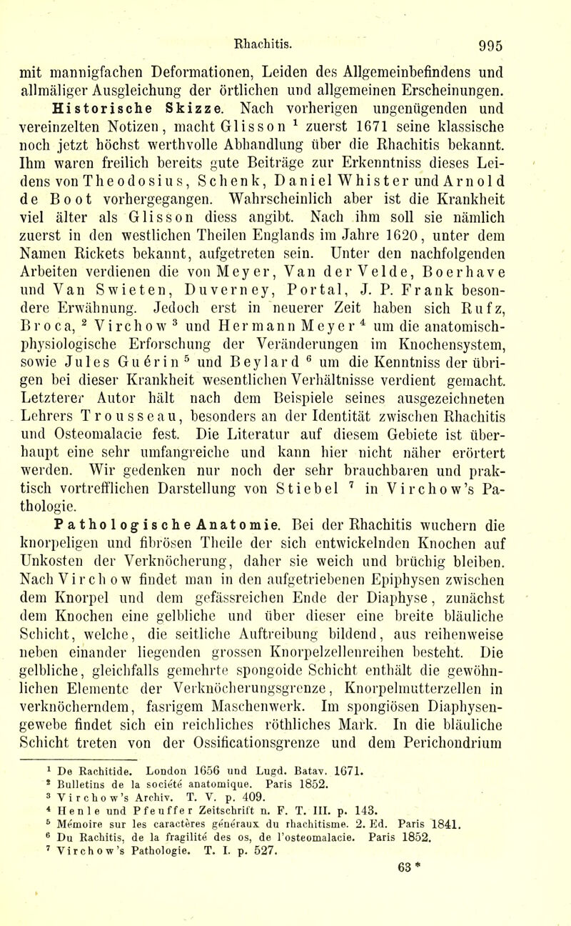 mit mannigfachen Deformationen, Leiden des Allgemeinbefindens und allmäliger Ausgleichung der örtlichen und allgemeinen Erscheinungen. Historische Skizze. Nach vorherigen ungenügenden und vereinzelten Notizen, macht Glisson 1 zuerst 1671 seine klassische noch jetzt höchst werthvolle Abhandlung über die Rhachitis bekannt. Ihm waren freilich bereits gute Beiträge zur Erkenntniss dieses Lei- dens von Theodosius, Schenk, Daniel Whister und Arnold de Boot vorhergegangen. Wahrscheinlich aber ist die Krankheit viel älter als Glisson diess angibt. Nach ihm soll sie nämlich zuerst in den westlichen Theilen Englands im Jahre 1620, unter dem Namen Rickets bekannt, aufgetreten sein. Unter den nachfolgenden Arbeiten verdienen die von Meyer, Van der Velde, Boerhave und Van Swieten, Duverney, Portal, J. P. Frank beson- dere Erwähnung. Jedoch erst in neuerer Zeit haben sich Rufz, Broca, 2 Virchow 3 und Hermann Meyer4 um die anatomisch- physiologische Erforschung der Veränderungen im Knochensystem, sowie Jules Guörin5 und Beylard 6 um die Kenntniss der übri- gen bei dieser Krankheit wesentlichen Verhältnisse verdient gemacht. Letzterer Autor hält nach dem Beispiele seines ausgezeichneten Lehrers Trousseau, besonders an der Identität zwischen Rhachitis und Osteomalacie fest. Die Literatur auf diesem Gebiete ist über- haupt eine sehr umfangreiche und kann hier nicht näher erörtert werden. Wir gedenken nur noch der sehr brauchbaren und prak- tisch vortrefflichen Darstellung von Stiebei 7 in Virchow’s Pa- thologie. PathologischeAnatomie. Bei der Rhachitis wuchern die knorpeligen und fibrösen Theile der sich entwickelnden Knochen auf Unkosten der Verknöcherung, daher sie weich und brüchig bleiben. Nach Virch ow findet man in den aufgetriebenen Epiphysen zwischen dem Knorpel und dem gefässreichen Ende der Diaphyse, zunächst dem Knochen eine gelbliche und über dieser eine breite bläuliche Schicht, welche, die seitliche Auftreibung bildend, aus reihenweise neben einander liegenden grossen Knorpelzellenreihen besteht. Die gelbliche, gleichfalls gemehrte spongoide Schicht enthält die gewöhn- lichen Elemente der Verknöcherungsgrenze, Knorpelmutterzellen in verknöcherndem, fasrigem Maschenwerk. Im spongiösen Diapliysen- gewebe findet sich ein reichliches röthliches Mark. In die bläuliche Schicht treten von der Ossificationsgrenze und dem Perichondrium 1 De Rachitide. London 1656 und Lugd. Batav. 1671. * Bulletins de la soeRit4 anatomique. Paris 1852. 3 Virchow’s Archiv. T. V. p. 409. 4 Henle und Pfeuffer Zeitschrift n. F. T. III. p. 143. 6 Memoire sur les caracteres gdnöraux. du rhachitisme. 2. Ed. Paris 1841. 6 Du Rachitis, de la fragilite des os, de l’osteomalacie. Paris 1852. 7 Virchow’s Pathologie. T. I. p. 527. 63