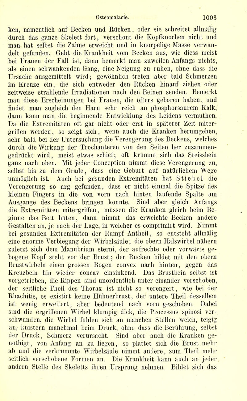 ken, namentlich auf Becken und Rücken, oder sie schreitet allmälig durch das ganze Skelett fort, verschont die Kopfknochen nicht und man hat selbst die Zähne erweicht und in knorpelige Masse verwan- delt gefunden. Geht die Krankheit vom Becken aus, wie diess meist bei Frauen der Fall ist, dann bemerkt man zuweilen Anfangs nichts, als einen schwankenden Gang, eine Neigung zu ruhen, ohne dass die Ursache ausgemittelt wird; gewöhnlich treten aber bald Schmerzen im Kreuze ein, die sich entweder den Rücken hinauf ziehen oder zeitweise strahlende Irradiationen nach den Beinen senden. Bemerkt man diese Erscheinungen bei Frauen, die öfters geboren haben, und findet man zugleich den Harn sehr reich an phosphorsaurem Kalk, dann kann man die beginnende Entwicklung des Leidens vermuthen. Da die Extremitäten oft gar nicht oder erst in späterer Zeit miter- griffen werden, so zeigt sich, wenn auch die Kranken herumgehen, sehr bald bei der Untersuchung die Verengerung des Beckens, welches durch die Wirkung der Trochanteren von den Seiten her zusammen- gedrückt wird, meist etwas schief; oft krümmt sich das Steissbein ganz nach oben. Mit jeder Conception nimmt diese Verengerung zu, selbst bis zu dem Grade, dass eine Geburt auf natürlichem Wege unmöglich ist. Auch bei gesunden Extremitäten hat Stiebei die Verengerung so arg gefunden, dass er nicht einmal die Spitze des kleinen Fingers in die von vorn nach hinten laufende Spalte am Ausgange des Beckens bringen konnte. Sind aber gleich Anfangs die Extremitäten mitergriffen, müssen die Kranken gleich beim Be- ginne das Bett hüten, dann nimmt das erweichte Becken andere Gestalten an, je nach der Lage, in welcher es comprimirt wird. Nimmt bei gesunden Extremitäten der Rumpf Antheil, so entsteht allmälig eine enorme Verbiegung der Wirbelsäule; die obern Halswirbel nähern zuletzt sich dem Manubrium sterni, der aufrechte oder vorwärts ge- bogene Kopf steht vor der Brust; der Rücken bildet mit den obern Brustwirbeln einen grossen Bogen convex nach hinten, gegen das Kreuzbein hin wieder concav einsinkend. Das Brustbein selbst ist vorgetrieben, die Rippen sind unordentlich unter einander verschoben, der seitliche Theil des Thorax ist nicht so verengert, wie bei der Rhachitis, es existirt keine Hühnerbrust, der untere Theil desselben ist wenig erweitert, aber bedeutend nach vorn geschoben. Dabei sind die ergriffenen Wirbel klumpig dick, die Processus spinosi ver- schwunden, die Wirbel fühlen sich an manchen Stellen weich, teigig an, knistern manchmal beim Druck, ohne dass die Berührung, selbst der Druck, Schmerz verursacht. Sind aber auch die Kranken ge- nöthigt, von Anfang an zu liegen, so plattet sich die Brust mehr ab und die verkrümmte Wirbelsäule nimmt andere, zum Theil mehr seitlich verschobene Formen an. Die Krankheit kann auch an jeder andern Stelle des Skeletts ihren Ursprung nehmen. Bildet sich das