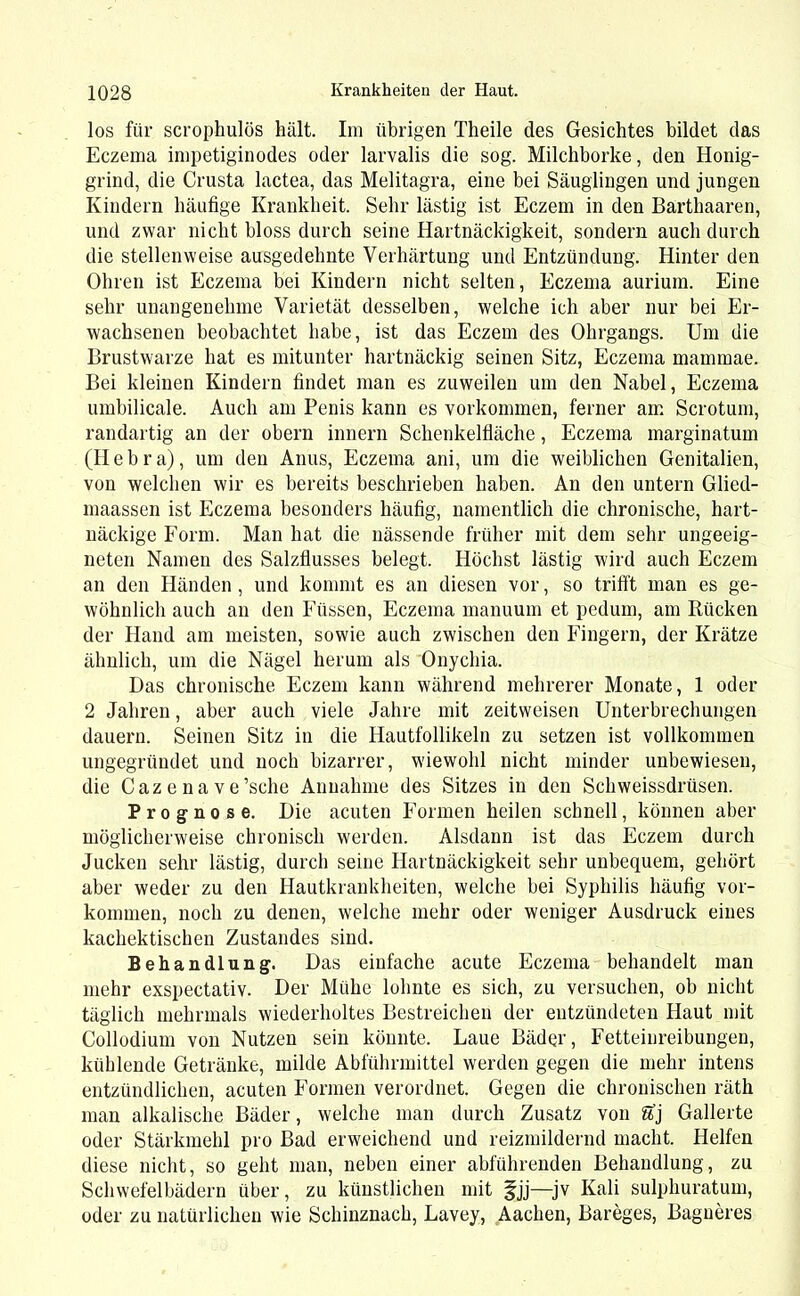 los für scrophulös hält. Im übrigen Tlieile des Gesichtes bildet das Eczema impetiginodes oder larvalis die sog. Milchborke, den Honig- grind, die Crusta lactea, das Melitagra, eine bei Säuglingen und jungen Kindern häufige Krankheit. Sehr lästig ist Eczem in den Barthaaren, und zwar nicht bloss durch seine Hartnäckigkeit, sondern auch durch die stellenweise ausgedehnte Verhärtung und Entzündung. Hinter den Ohren ist Eczema bei Kindern nicht selten, Eczema aurium. Eine sehr unangenehme Varietät desselben, welche ich aber nur bei Er- wachsenen beobachtet habe, ist das Eczem des Ohrgangs. Um die Brustwarze hat es mitunter hartnäckig seinen Sitz, Eczema mammae. Bei kleinen Kindern findet man es zuweilen um den Nabel, Eczema umbilicale. Auch am Penis kann es Vorkommen, ferner am Scrotum, randartig an der obern innern Schenkelfiäche, Eczema marginatum (H e b r a), um den Anus, Eczema ani, um die weiblichen Genitalien, von welchen wir es bereits beschrieben haben. An den untern Glied- maassen ist Eczema besonders häufig, namentlich die chronische, hart- näckige Form. Man hat die nässende früher mit dem sehr ungeeig- neten Namen des Salzflusses belegt. Höchst lästig wird auch Eczem an den Händen, und kommt es an diesen vor, so trifft man es ge- wöhnlich auch an den Füssen, Eczema manuum et pedum, am Rücken der Hand am meisten, sowie auch zwischen den Fingern, der Krätze ähnlich, um die Nägel herum als Onychia. Das chronische Eczem kann während mehrerer Monate, 1 oder 2 Jahren, aber auch viele Jahre mit zeitweisen Unterbrechungen dauern. Seinen Sitz in die Hautfollikeln zu setzen ist vollkommen ungegründet und noch bizarrer, wiewohl nicht minder unbewiesen, die Cazenave’sche Annahme des Sitzes in den Schweissdrüsen. Prognose. Die acuten Formen heilen schnell, können aber möglicherweise chronisch werden. Alsdann ist das Eczem durch Jucken sehr lästig, durch seine Hartnäckigkeit sehr unbequem, gehört aber weder zu den Hautkrankheiten, welche bei Syphilis häufig Vor- kommen, noch zu denen, welche mehr oder weniger Ausdruck eines kachektischen Zustandes sind. Behandlung. Das einfache acute Eczema behandelt man mehr exspectativ. Der Mühe lohnte es sich, zu versuchen, ob nicht täglich mehrmals wiederholtes Bestreichen der entzündeten Haut mit Collodium von Nutzen sein könnte. Laue Bäder, Fetteinreibungen, kühlende Getränke, milde Abführmittel werden gegen die mehr intens entzündlichen, acuten Formen verordnet. Gegen die chronischen räth man alkalische Bäder, welche man durch Zusatz von S'j Gallerte oder Stärkmehl pro Bad erweichend und reizmildernd macht. Helfen diese nicht, so geht man, neben einer abführenden Behandlung, zu Schwefelbädern über, zu künstlichen mit §jj—jv Kali sulphuratum, oder zu natürlichen wie Schinznach, Lavey, Aachen, Bareges, Bagneres