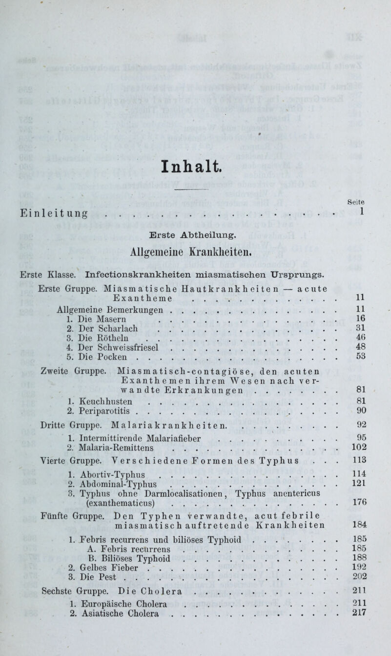 Inhalt. Seite Einleitung 1 Erste Abtheilung. Allgemeine Krankheiten. Erste Klasse. Infectionskrankheiten miasmatischen Ursprungs. Erste Gruppe. Miasmatische Hautkrankheiten — acute Exantheme 11 Allgemeine Bemerkungen 11 1. Die Masern 16 2. Der Scharlach 31 3. Die Rötheln 46 4. Der Schwei ssfriesel 48 5. Die Pocken 53 Zweite Gruppe. Miasmatisch-contagiöse, den acuten Exanthemen ihrem Wesen nach ver- wandte Erkr an kun gen 81 1. Keuchhusten 81 2. Periparotitis 90 Dritte Gruppe. Malariakrankheiten 92 1. Intermittirende Malariafieber 95 2. Malaria-Remittens 102 Vierte Gruppe. VerschiedeneFormen des Typhus . . . 113 1. Abortiv-Typhus 114 2. Abdominal-Typhus 121 3. Typhus ohne Darmlocalisationen, Typhus anentericus (exanthematicus) 176 Fünfte Gruppe. Den Typhen verwandte, acut febrile miasmatisch auftretende Krankheiten 184 1. Eebris recurrens und biliöses Typhoid 185 A. Febris recurrens 185 B. Biliöses Typhoid 188 2. Gelbes Fieber 192 3. Die Pest 202 Sechste Gruppe. DieCholera 211 1. Europäische Cholera 211