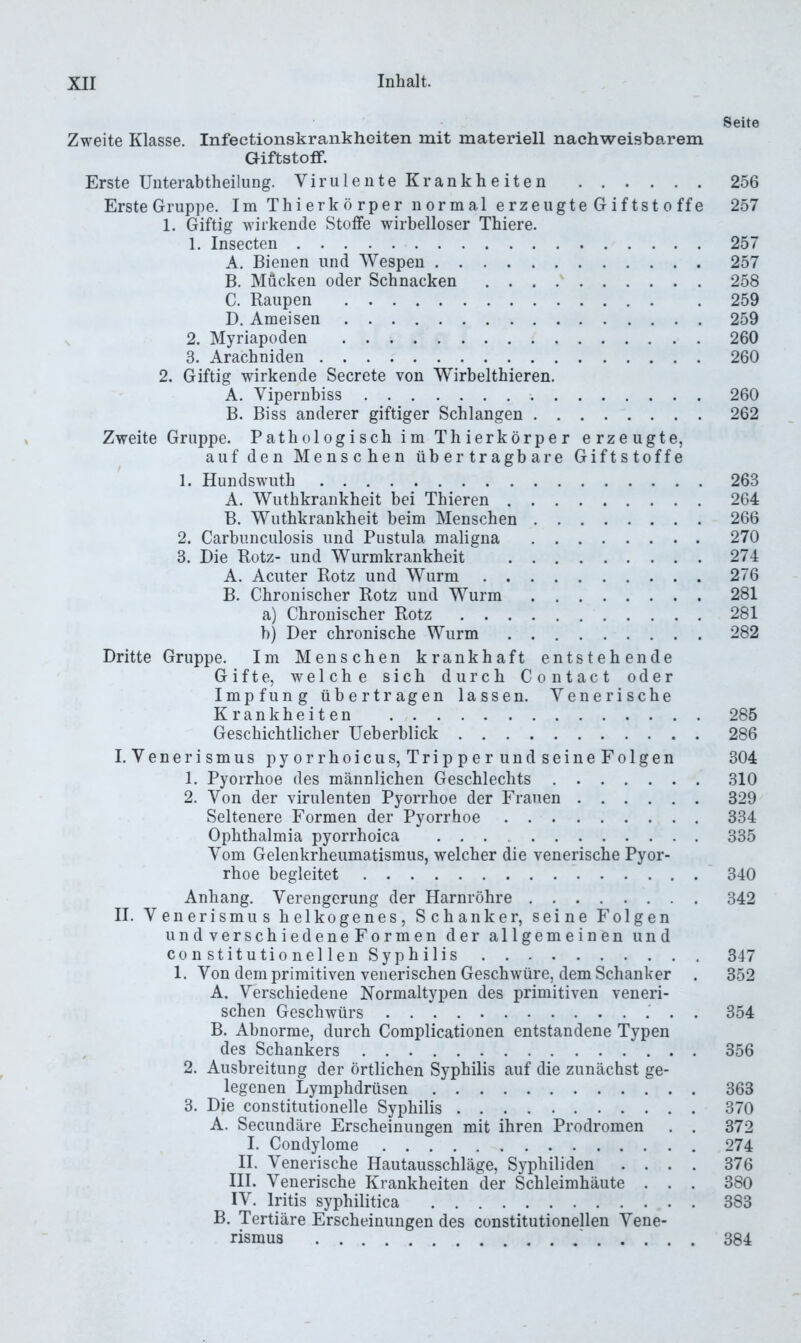 Seite Zweite Klasse. Infectionskrankheiten mit materiell nachweisbarem Giftstoff. Erste Unterabtheilung. ViriilenteKrankheiten 256 Erste Gruppe. Im Thierkörper normal erzeugteGiftstoffe 257 1. Giftig wirkende Stoffe wirbelloser Thiere. 1. Insecten 257 A. Bienen und Wespen 257 B. Mücken oder Schnacken 258 C. Raupen 259 D. Ameisen 259 s 2. Myriapoden 260 3. Arachniden 260 2. Giftig wirkende Secrete von Wirbelthieren. A. Vipernbiss 260 B. Biss anderer giftiger Schlangen 262 Zweite Gruppe. Pathologisch im Thierkörper erzeugte, auf den Menschen übertragbare Giftstoffe 1. Hundswuth 263 A. Wuthkrankheit bei Thieren 264 B. Wuthkrankheit beim Menschen 266 2. Carbunculosis und Pustula maligna 270 3. Die Rotz- und Wurmkrankheit 274 A. Acuter Rotz und Wurm 276 B. Chronischer Rotz und Wurm 281 a) Chronischer Rotz 281 b) Der chronische Wurm 282 Dritte Gruppe. Im Menschen krankhaft entstehende Gifte, welche sich durch Contact oder Impfung übertragen lassen. Venerische Krankheiten 285 Geschichtlicher Ueberblick 286 I. Venerismus pyorrhoicus, Tripperund seineFolgen 304 1. Pyorrhoe des männlichen Geschlechts 310 2. Von der virulenten Pyorrhoe der Frauen 329 Seltenere Formen der Pyorrhoe 334 Ophthalmia pyorrhoica 335 Vom Gelenkrheumatismus, welcher die venerische Pyor- rhoe begleitet 340 Anhang. Verengerung der Harnröhre 342 II. Venerismus heikogenes, Schanker, seine Folgen undverschiedeneFormen der allgemeinen und con stitutio nel len Syphilis 347 1. Von dem primitiven venerischen Geschwüre, dem Schanker . 352 A. Verschiedene Normaltypen des primitiven veneri- schen Geschwürs . 354 B. Abnorme, durch Complicationen entstandene Typen , des Schankers 356 2. Ausbreitung der örtlichen Syphilis auf die zunächst ge- legenen Lymphdrüsen 363 3. Die constitutioneile Syphilis 370 A. Secundäre Erscheinungen mit ihren Prodromen . . 372 I. Condylome 274 II. Venerische Hautausschläge, Syphiliden .... 376 III. Venerische Krankheiten der Schleimhäute . . . 380 IV. Iritis syphilitica 383 B. Tertiäre Erscheinungen des constitutioneilen Vene- rismus ' 384