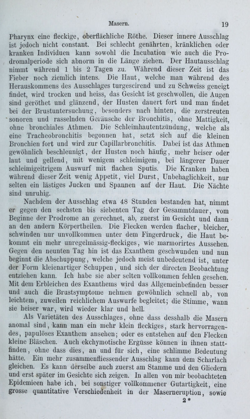 Pharynx eine fleckige, oberflächliche Röthe. Dieser innere Ausschlag ist jedoch nicht constant. Bei schlecht genährten, kränklichen oder kranken Individuen kann sowohl die Incubation wie auch die Pro- dromalperiode sich abnorm in die Länge ziehen. Der Hautausschlag nimmt während 1 bis 2 Tagen zu. Während dieser Zeit ist das Fieber noch ziemlich intens. Die Haut, welche man während des Herauskommens des Ausschlages turgescirend und zu Schweiss geneigt findet, wird trocken und heiss, das Gesicht ist geschwollen, die Augen sind geröthet und glänzend, der Husten dauert fort und man findet bei der Brustuntersuchung, besonders nach hinten, die zerstreuten sonoren und rasselnden Geräusche der Bronchitis, ohne Mattigkeit, ohne bronchiales Athmen. Die Schleimhautentzündung, welche als eine Tracheobronchitis begonnen hat, setzt sich auf die kleinen Bronchien fort und wird zur Capillarbronchitis. Dabei ist das Athmen gewöhnlich beschleunigt, der Husten noch häufig, mehr heiser oder laut und gellend, mit wenigem schleimigem, bei längerer Dauer schleimigeitrigem Auswurf mit flachen Sputis. Die Kranken haben während dieser Zeit wenig Appetit, viel Durst, Unbehaglichkeit, nur selten ein lästiges Jucken und Spannen auf der Haut. Die Nächte sind unruhig. Nachdem der Ausschlag etwa 48 Stunden bestanden hat, nimmt er gegen den sechsten bis siebenten Tag der Gesammtdauer, vom Beginne der Prodrome an gerechnet, ab, zuerst im Gesicht und dann an den andern Körpertheilen. Die Flecken werden flacher, bleicher, schwinden nur unvollkommen unter dem Fingerdruck, die Haut be- kommt ein mehr unregelmässig-fleckiges, wie marmorirtes Aussehen. Gegen den neunten Tag hin ist das Exanthem geschwunden und nun beginnt die Abschuppung, welche jedoch meist unbedeutend ist, unter der Form kleienartiger Schuppen, und sich der directen Beobachtung entziehen kann. Ich habe sie aber selten vollkommen fehlen gesehen. Mit dem Erbleichen des Exanthems wird das Allgemeinbefinden besser und auch die Brustsymptome nehmen gewöhnlich schnell ab, von leichtem, zuweilen reichlichem Auswurfe begleitet; die Stimme, wann sie heiser war, wird wieder klar und hell. Als Varietäten des Ausschlages, ohne dass desshalb die Masern anomal sind, kann man ein mehr klein fleckiges, stark hervorragen- des, papulöses Exanthem ansehen; oder es entstehen auf den Flecken kleine Bläschen. Auch ekchymotische Ergüsse können in ihnen statt- finden, ohne dass dies, an und für sich, eine schlimme Bedeutung hätte. Ein mehr zusammenfliesseuder Ausschlag kann dem Scharlach gleichen. Es kann derselbe auch zuerst am Stamme und den Gliedern und erst später im Gesichte sich zeigen. In allen von mir beobachteten Epidemieen habe ich, bei sonstiger vollkommener Gutartigkeit, eine grosse quantitative Verschiedenheit in der Maserneruption, sowie 2*