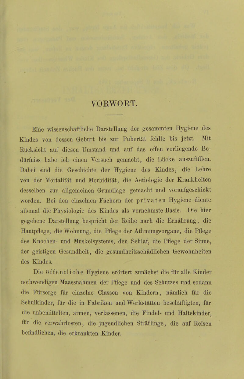 VOEWORT. Eine wissenschaftliche Darstellung der gesammten Hygiene des Kindes von dessen Geburt bis zur Pubertät fehlte bis jetzt. Mit Rücksicht auf diesen Umstand und auf das offen vorliegende Be- dürfniss habe ich einen Versuch gemacht, die Lücke auszufüllen. Dabei sind die Geschichte der Hygiene des Kindes, die Lehre von der Mortalität und Morbidität, die Aetiologie der Krankheiten desselben zur allgemeinen Grundlage gemacht und voraufgeschickt worden. Bei den einzelnen Fächern der privaten Hygiene diente allemal die Physiologie des Kindes als vornehmste Basis. Die hier gegebene Darstellung bespricht der Reihe nach die Ernährung, die Hautpflege, die Wohnung, die Pflege der Athmungsorgane, die Pflege des Knochen- und Muskelsystems, den Schlaf, die Pflege der Sinne, der geistigen Gesundheit, die gesundheitsschädlichen Gewohnheiten des Kindes. Die öffentliche Hygiene erörtert zunächst die für alle Kinder nothwendigen Maassnahmen der Pflege und des Schutzes und sodann die Fürsorge für einzelne Classen von Kindern, nämlich für die Schulkinder, für die in Fabriken und Werkstätten beschäftigten, für die unbemittelten, armen, verlassenen, die Findel- und Haltekinder, fär die verwahrlosten, die jugendlichen Sträflinge, die auf Reisen befindlichen, die erkrankten Kinder.