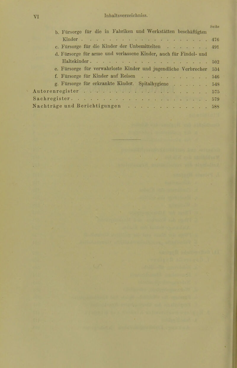 VI Seite b. Fürsorge für die in Fabriken und Werkstätten beschäftigten Kinder 47G c. Fürsorge für die Kinder der Unbemittelten 491 d. Fürsorge für arme und verlassene Kinder, auch für Findel- und Haltekinder ; 502 e. Fürsorge für verwahrloste Kinder und jugendliche Verbrecher 534 f. Fürsorge für Kinder auf Reisen 546 g. Fürsorge für erkrankte Kinder. Spitalhygiene 548 Autorenregister 575 Sachregister 579 Nachträge und Berichtigungen 58$