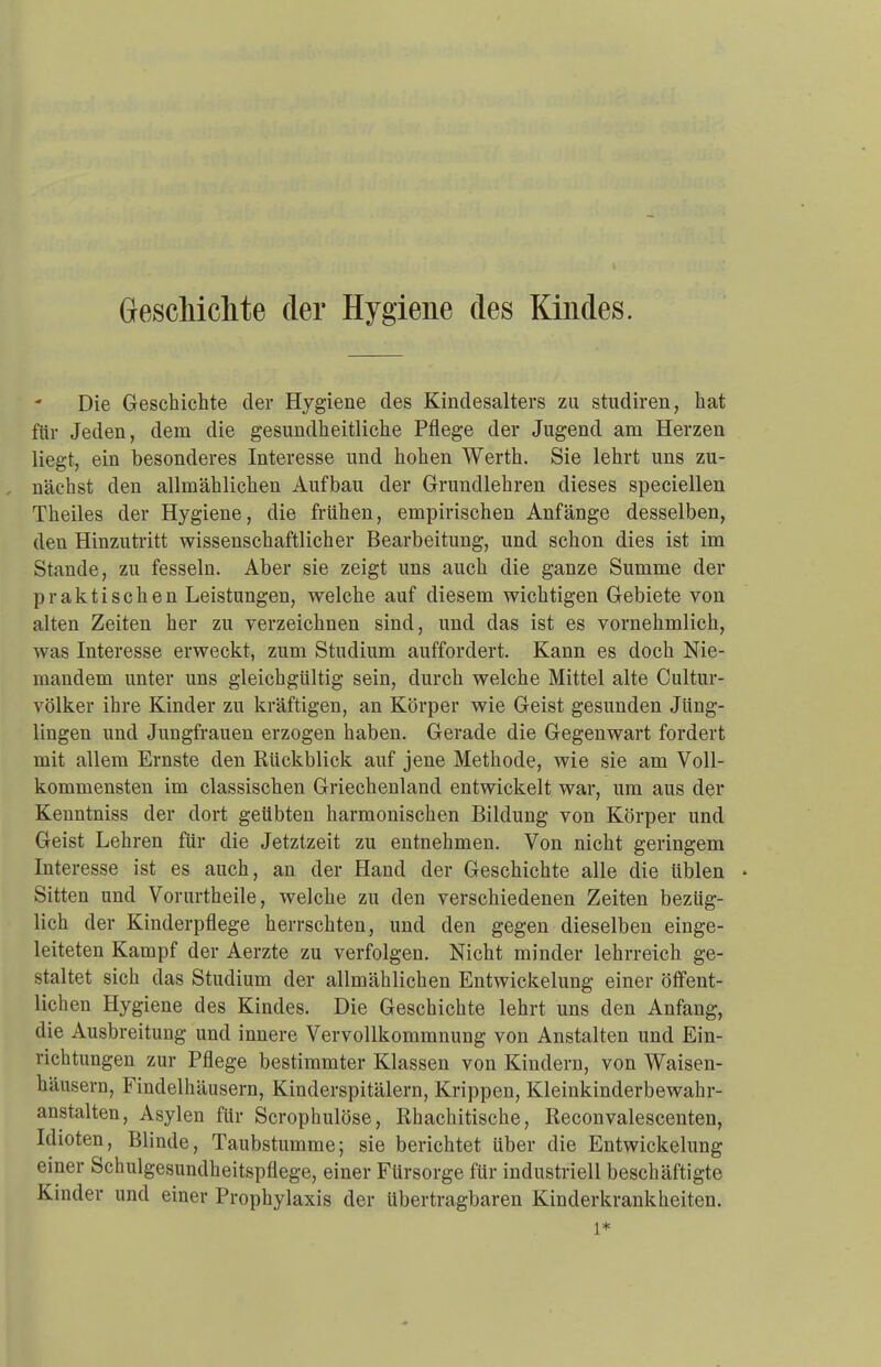 Die Geschichte der Hygiene des Kindesalters zu studiren, hat für Jeden, dem die gesundheitliche Pflege der Jugend am Herzen liegt, ein besonderes Interesse und hohen Werth. Sie lehrt uns zu- , nächst den allmählichen Aufbau der Grundlehren dieses speciellen Theiles der Hygiene, die frühen, empirischen Anfänge desselben, den Hinzutritt wissenschaftlicher Bearbeitung, und schon dies ist im Stande, zu fesseln. Aber sie zeigt uns auch die ganze Summe der praktischen Leistungen, welche auf diesem wichtigen Gebiete von alten Zeiten her zu verzeichnen sind, und das ist es vornehmlich, was Interesse erweckt, zum Studium auffordert. Kann es doch Nie- mandem unter uns gleichgültig sein, durch welche Mittel alte Cultur- völker ihre Kinder zu kräftigen, an Körper wie Geist gesunden Jüng- lingen und Jungfrauen erzogen haben. Gerade die Gegenwart fordert mit allem Ernste den Rückblick auf jene Methode, wie sie am Voll- kommensten im classischen Griechenland entwickelt war, um aus der Kenntniss der dort geübten harmonischen Bildung von Körper und Geist Lehren für die Jetztzeit zu entnehmen. Von nicht geringem Interesse ist es auch, an der Hand der Geschichte alle die üblen • Sitten und Vorurtheile, welche zu den verschiedenen Zeiten bezüg- lich der Kinderpflege herrschten, und den gegen dieselben einge- leiteten Kampf der Aerzte zu verfolgen. Nicht minder lehrreich ge- staltet sich das Studium der allmählichen Entwickelung einer öffent- lichen Hygiene des Kindes. Die Geschichte lehrt uns den Anfang, die Ausbreitung und innere Vervollkommnung von Anstalten und Ein- richtungen zur Pflege bestimmter Klassen von Kindern, von Waisen- häusern, Findelhäusern, Kinderspitälern, Krippen, Kleinkinderbewahr- anstalten, Asylen für Scrophulöse, Ehachitische, Reconvalescenten, Idioten, Blinde, Taubstumme; sie berichtet über die Entwickelung einer Schulgesundheitspflege, einer Fürsorge für industriell beschäftigte Kinder und einer Prophylaxis der übertragbaren Kinderkrankheiten. l*