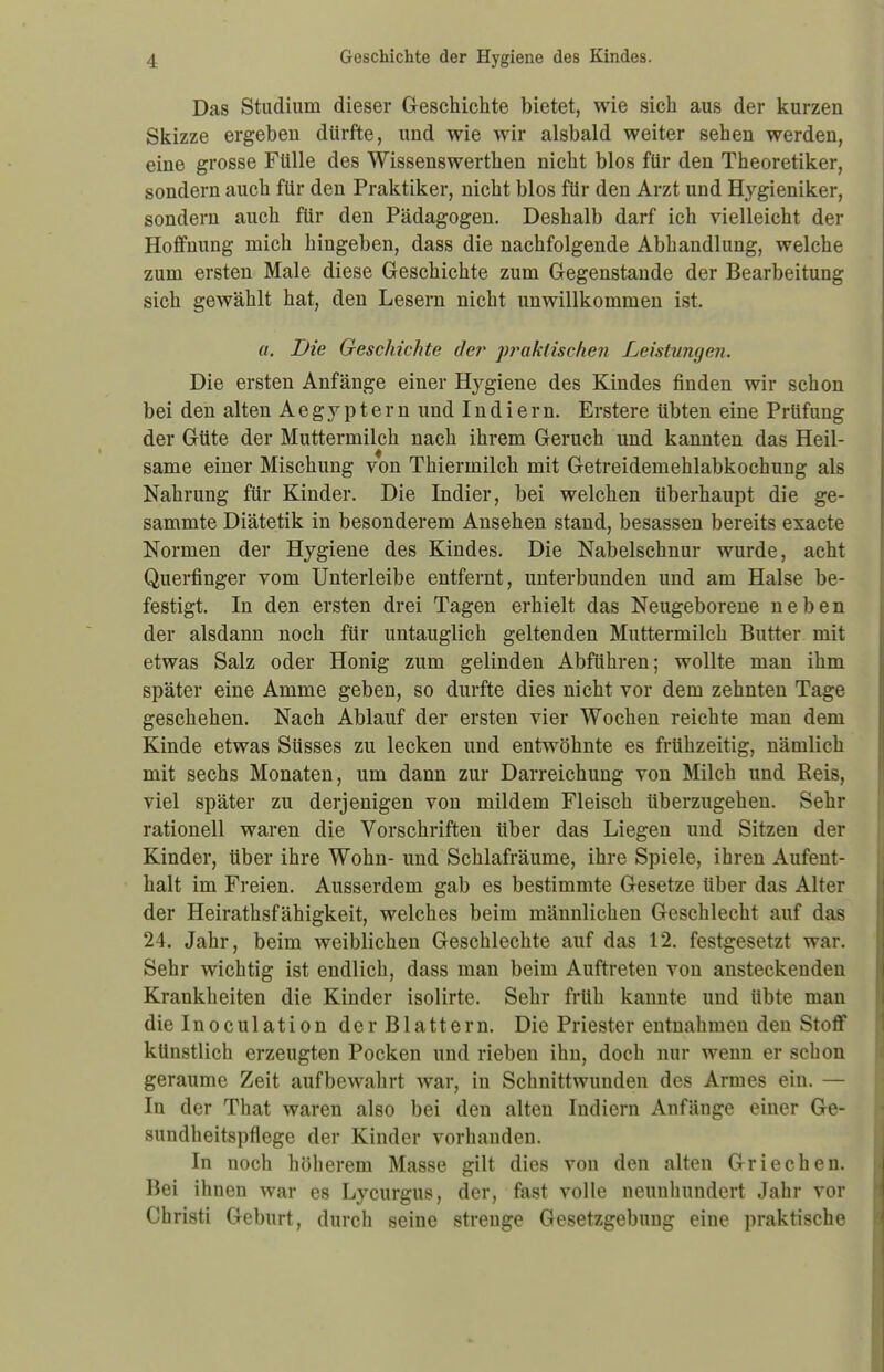 Das Studium dieser Geschichte bietet, wie sich aus der kurzen Skizze ergeben dürfte, und wie wir alsbald weiter sehen werden, eine grosse Fülle des Wissenswerthen nicht blos für den Theoretiker, sondern auch für den Praktiker, nicht blos für den Arzt und Hygieniker, sondern auch für den Pädagogen. Deshalb darf ich vielleicht der Hoffnung mich hingeben, dass die nachfolgende Abhandlung, welche zum ersten Male diese Geschichte zum Gegenstande der Bearbeitung sich gewählt hat, den Lesern nicht unwillkommen ist. a. Die Geschichte de?' praktischen Leistungen. Die ersten Anfänge einer Hygiene des Kindes finden wir schon bei den alten Aegyptern und Indiern. Erstere übten eine Prüfung der Güte der Muttermilch nach ihrem Geruch und kannten das Heil- same einer Mischung von Thiermilch mit Getreidemehlabkochung als Nahrung für Kinder. Die Indier, bei welchen überhaupt die ge- sammte Diätetik in besonderem Ansehen stand, besassen bereits exacte Normen der Hygiene des Kindes. Die Nabelschnur wurde, acht Querfinger vom Unterleibe entfernt, unterbunden und am Halse be- festigt. In den ersten drei Tagen erhielt das Neugeborene neben der alsdann noch für untauglich geltenden Muttermilch Butter mit etwas Salz oder Honig zum gelinden Abführen; wollte man ihm später eine Amme geben, so durfte dies nicht vor dem zehnten Tage geschehen. Nach Ablauf der ersten vier Wochen reichte man dem Kinde etwas Süsses zu lecken und entwöhnte es frühzeitig, nämlich mit sechs Monaten, um dann zur Darreichung von Milch und Reis, viel später zu derjenigen von mildem Fleisch überzugehen. Sehr rationell waren die Vorschriften über das Liegen und Sitzen der Kinder, über ihre Wohn- und Schlafräume, ihre Spiele, ihren Aufent- halt im Freien. Ausserdem gab es bestimmte Gesetze über das Alter der Heirathsfähigkeit, welches beim männlichen Geschlecht auf das 24. Jahr, beim weiblichen Geschlechte auf das 12. festgesetzt war. Sehr wichtig ist endlich, dass man beim Auftreten von ansteckenden Krankheiten die Kinder isolirte. Sehr früh kannte und übte man dielnoculation der Blattern. Die Priester entnahmen den Stoff künstlich erzeugten Pocken und rieben ihn, doch nur wenn er schon geraume Zeit aufbewahrt war, in Schnittwunden des Armes ein. — In der That waren also bei den alten Indiern Anfänge einer Ge- sundheitspflege der Kinder vorhanden. In noch höherem Masse gilt dies von den alten Griechen. Bei ihnen war es Lycurgus, der, fast volle neunhundert Jahr vor Christi Geburt, durch seine strenge Gesetzgebung eine praktische