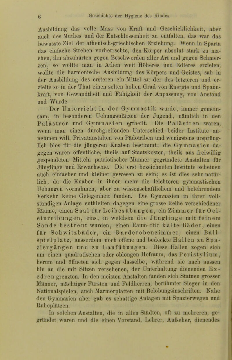 Ausbildung das volle Mass von Kraft und Geschicklichkeit, aber auch des Mutb.es und der Entschlossenheit zu entfalten, das war das bewusste Ziel der athenisch-griechischen Erziehung. Wenn in Sparta das einfache Streben vorherrschte, den Körper absolut stark zu ina- chen, ihn abzuhärten gegen Beschwerden aller Art und gegen Schmer- zen, so wollte man in Athen weit Höheres und Edleres erzielen, wollte die harmonische Ausbildung des Körpers und Geistes, sah in der Ausbildung des ersteren ein Mittel zu der des letzteren und er- zielte so in der That einen selten hohen Grad von Energie und Spann- kraft, von Gewandtheit und Fähigkeit der Anpassung, von Anstand und Würde. Der Unterricht in der Gymnastik wurde, immer gemein- sam, in besonderen Uebungsplätzen der Jugend, nämlich in den Palästren und Gymnasien ertheilt. Die Palästren waren, wenn man einen durchgreifenden Unterschied beider Institute an- nehmen will, Privatanstalten von Pädotriben und wenigstens ursprüng- lich blos für die jüngeren Knaben bestimmt; die Gymnasien da- gegen waren öffentliche, theils auf Staatskosten, theils aus freiwillig gespendeten Mitteln patriotischer Männer gegründete Anstalten für Jünglinge und Erwachsene. Die erst bezeichneten Institute scheinen auch einfacher und kleiner gewesen zu sein; es ist dies sehr natür- lich, da die Knaben in ihnen mehr die leichteren gVmnastisehen Uebungen vornahmen, aber zu wissenschaftlichem und belehrendem Verkehr keine Gelegenheit fanden. Die Gymnasien in ihrer voll- ständigen Anlage enthielten dagegen eine grosse Reihe verschiedener Räume, einen Saal für Leibesübungen, ein Zimmer ftirOel- einreibungen, eins, in welchem die Jünglinge mit feinem Sande bestreut wurden, einen Raum für kalte Bäder, einen für Schwitzbäder, ein Garderobenzimmer, einen Ball- spielplatz, ausserdem noch offene und bedeckte Hallen zu Spa- ziergängen und zu Laufübungen. Diese Hallen zogen sich um einen quadratischen oder oblongen Hofraum, das Peristylium, herum und öffneten sich gegen dasselbe, während sie nach aussen hin an die mit Sitzen versehenen, der Unterhaltung dienenden E x - edren grenzten. In den meisten Anstalten fanden sich Statuen grosser Männer, mächtiger Fürsten und Feldherren, berühmter Sieger in den Nationalspielen, auch Marraorplatten mit Belobungsinschriften. Nahe den Gymnasien aber gab es schattige Anlagen mit Spazierwegen und Ruheplätzen. In solchen Anstalten, die in allen Städten, oft zu mehreren, ge- gründet waren und die einen Vorstand, Lehrer, Aufseher, dienendes