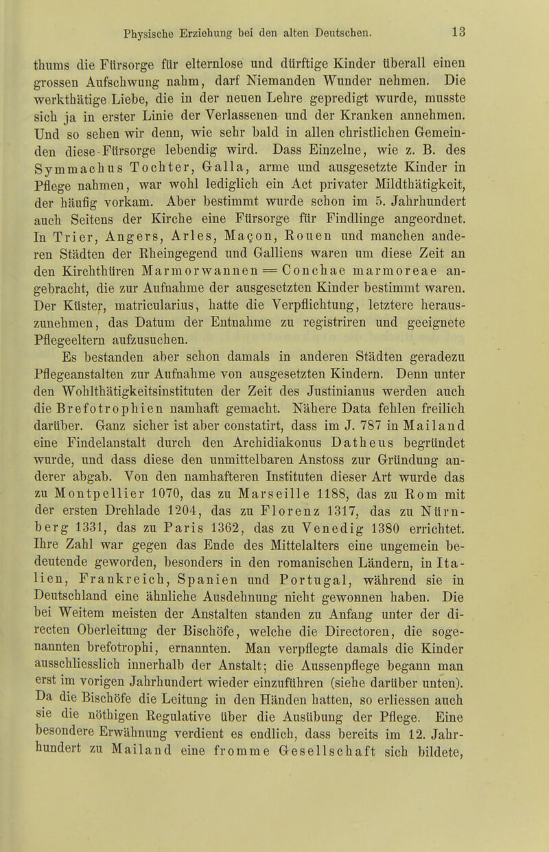 Physische Erziehung bei den alten Deutschen. thums die Fürsorge für elternlose und dürftige Kinder überall einen grossen Aufschwung nahm, darf Niemanden Wunder nehmen. Die werkthätige Liebe, die in der neuen Lehre gepredigt wurde, musste sich ja in erster Linie der Verlassenen und der Kranken annehmen. Und so sehen wir denn, wie sehr bald in allen christlichen Gemein- den diese - Fürsorge lebendig wird. Dass Einzelne, wie z. B. des Symmachus Tochter, Galla, arme und ausgesetzte Kinder in Pflege nahmen, war wohl lediglich ein Act privater Mildthätigkeit, der häufig vorkam. Aber bestimmt wurde schon im 5. Jahrhundert auch Seitens der Kirche eine Fürsorge für Findlinge angeordnet. In Trier, Angers, Arles, MaQon, Rouen und manchen ande- ren Städten der Rheingegend und Galliens waren um diese Zeit an den Kirchthtiren Marmor wannen = Conchae marmoreae an- gebracht, die zur Aufnahme der ausgesetzten Kinder bestimmt waren. Der Küster, matricularius, hatte die Verpflichtung, letztere heraus- zunehmen, das Datum der Entnahme zu registriren und geeignete Pflegeeltern aufzusuchen. Es bestanden aber schon damals in anderen Städten geradezu Pflegeanstalten zur Aufnahme von ausgesetzten Kindern. Denn unter den Wohlthätigkeitsinstituten der Zeit des Justinianus werden auch die Brefotrophien namhaft gemacht. Nähere Data fehlen freilich darüber. Ganz sicher ist aber constatirt, dass im J. 787 in Mailand eine Findelanstalt durch den Archidiakonus Datheus begründet wurde, und dass diese den unmittelbaren Anstoss zur Gründung an- derer abgab. Von den namhafteren Instituten dieser Art wurde das zu Montpellier 1070, das zu Marseille 1188, das zu Rom mit der ersten Drehlade 1204, das zu Florenz 1317, das zu Nürn- berg 1331, das zu Paris 1362, das zu Venedig 1380 errichtet. Ihre Zahl war gegen das Ende des Mittelalters eine ungemein be- deutende geworden, besonders in den romanischen Ländern, in Ita- lien, Frankreich, Spanien und Portugal, während sie in Deutschland eine ähnliche Ausdehnung nicht gewonnen haben. Die bei Weitem meisten der Anstalten standen zu Anfang unter der di- recten Oberleitung der Bischöfe, welche die Directoren, die soge- nannten brefotrophi, ernannten. Man verpflegte damals die Kinder ausschliesslich innerhalb der Anstalt; die Aussenpflege begann man erst im vorigen Jahrhundert wieder einzuführen (siehe darüber unten). Da die Bischöfe die Leitung in den Händen hatten, so erliessen auch sie die nöthigen Regulative über die Ausübung der Pflege. Eine besondere Erwähnung verdient es endlich, dass bereits im 12. Jahr- hundert zu Mailand eine fromme Gesellschaft sich bildete,