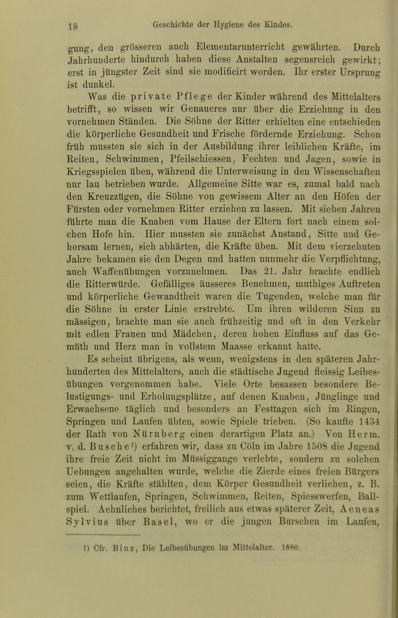 gung, den grösseren auch Elementarunterricht gewährten. Durch Jahrhunderte hindurch haben diese Anstalten segensreich gewirkt; erst in jüngster Zeit sind sie modificirt worden. Ihr erster Ursprung ist dunkel. Was die private Pflege der Kinder während des Mittelalters betrifft, so wissen wir Genaueres nur über die Erziehung in den vornehmen Ständen. Die Söhne der Ritter erhielten eine entschieden die körperliche Gesundheit und Frische fördernde Erziehung. Schon früh mussten sie sich in der Ausbildung ihrer leiblichen Kräfte, im Reiten, Schwimmen, Pfeilschiessen. Fechten und Jagen, sowie in Kriegsspielen üben, während die Unterweisung in den Wissenschaften nur lau betrieben wurde. Allgemeine Sitte war es, zumal bald nach den Kreuzzügen, die Söhne von gewissem Alter an den Höfen der Fürsten oder vornehmen Ritter erziehen zu lassen. Mit sieben Jahren führte man die Knaben vom Hause der Eltern fort nach einem sol- chen Hofe hin. Hier mussten sie zunächst Anstand, Sitte und Ge- horsam lernen, sich abhärten, die Kräfte üben. Mit dem vierzehnten Jahre bekamen sie den Degen und hatten nunmehr die Verpflichtung, auch Waffenübungen vorzunehmen. Das 21. Jahr brachte endlich die Ritterwürde. Gefälliges äusseres Benehmen, muthiges Auftreten und körperliche Gewandtheit waren die Tugenden, welche man für die Söhne in erster Linie erstrebte. Um ihren wilderen Sinn zu mässigen, brachte man sie auch frühzeitig und oft in den Verkehr mit edlen Frauen und Mädchen, deren hohen Einfluss auf das Ge- mtith und Herz man in vollstem Maasse erkannt hatte. Es scheint übrigens, als wenn, wenigstens in den späteren Jahr- hunderten des Mittelalters, auch die städtische Jugend fleissig Leibes- übungen vorgenommen habe. Viele Orte besassen besondere Be- lustigungs- und Erholungsplätze, auf denen Knaben, Jünglinge und Erwachsene täglich und besonders an Festtagen sich im Ringen, Springen und Laufen übten, sowie Spiele trieben. (So kaufte 1434 der Rath von Nürnberg einen derartigen Platz an.) Von Herrn, v. d. Busche1) erfahren wir, dass zu Cöln im Jahre 1508 die Jugend ihre freie Zeit nicht im Müssiggange verlebte, sondern zu solchen Uebungen angehalten wurde, welche die Zierde eines freien Bürgers seien, die Kräfte stählten, dem Körper Gesundheit verliehen, z. B. zum Wettlaufen, Springen, Schwimmen, Reiten, Spiesswerfen, Ball- spiel. Aehnliches berichtet, freilich aus etwas späterer Zeit, Aeneas Sylvius über Basel, wo er die jungen Burschen im Laufen, 1) Cfr. Binz, Die Leibesübungen im Mittelalter. 1880.