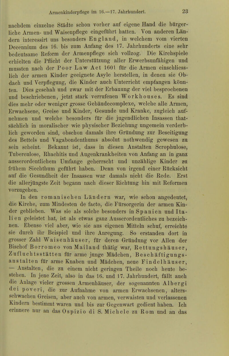 nachdem einzelne Städte schon vorher auf eigene Hand die bürger- liche Armen- und Waisenpflege eingeführt hatten. Von anderen Län- dern interessirt uns besonders England, in welchem vom vierten Decennium des 16. bis zum Anfang des 17. Jahrhunderts eine sehr bedeutsame Reform der Armenpflege sich vollzog. Die Kirchspiele erhielten die Pflicht der Unterstützung aller Erwerbsunfähigen und mussten nach der Poor Law Act 1601 für die Armen einschliess- lich der armen Kinder geeignete Asyle herstellen, in denen sie Ob- dach und Verpflegung, die Kinder auch Unterricht empfangen könn- ten. Dies geschah und zwar mit der Erbauung der viel besprochenen und beschriebenen, jetzt stark verrufenen Workhouses. Es sind dies mehr oder weniger grosse Gebäudecomplexe, welche alle Armen, Erwachsene, Greise und Kinder, Gesunde und Kranke, zugleich auf- nehmen und welche besonders für die jugendlichen Insassen that- sächlich in moralischer wie physischer Beziehung ungemein verderb- lich geworden sind, obschon damals ihre Gründung zur Beseitigung des Bettels und Vagabondenthums absolut nothwendig gewesen zu sein scheint. Bekannt ist, dass in diesen Anstalten Scrophulose, Tuberculose, Rhachitis und Augenkrankheiten von Anfang an in ganz ausserordentlichem Umfange geherrscht und unzählige Kinder z-u frühem Siechthum geführt haben. Denn von irgend einer Rücksicht auf die Gesundheit der Insassen war damals nicht die Rede. Erst die allerjüngste Zeit begann nach dieser Richtung hin mit Reformen vorzugehen. In den romanischen Ländern war, wie schon angedeutet, die Kirche, zum Mindesten de facto, die Fürsorgerin der armen Kin- der geblieben. Was sie als solche besonders in Spanien und Ita- lien geleistet hat, ist als etwas ganz Ausserordentliches zu bezeich- nen. Ebenso viel aber, wie sie aus eigenen Mitteln schuf, erreichte sie durch ihr Beispiel und ihre Anregung. So erstanden dort in grosser Zahl Waisenhäuser, für deren Gründung vor Allen der Bischof Borromeo von Mailand thätig war, Rettungshäuser, Zufluchtsstätten für arme junge Mädchen, Beschäftigungs- anstalten für arme Knaben und Mädchen, neue Findelhäuser, — Anstalten, die zu einem nicht geringen Theile noch heute be- stehen. In jene Zeit, also in das 16. und 17. Jahrhundert, fällt auch die Anlage vieler grossen Armenhäuser, der sogenannten Albergi dei poveri, die zur Aufnahme von armen Erwachsenen, alters- schwachen Greisen, aber auch von armen, verwaisten und verlassenen Kindern bestimmt waren und bis zur Gegenwart gedient haben. Ich erinnere nur an dasOspizio di S. Michele zu Rom und an das