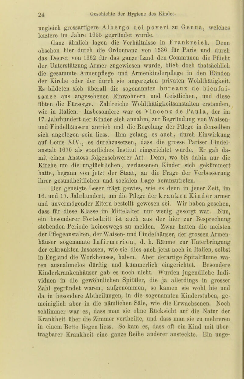 ungleich grossartigere Albergo dei poveri zu Genua, welches letztere im Jahre 1655 gegründet wurde. Ganz ähnlich lagen die Verhältnisse in Frankreich. Denn obschon hier durch die Ordonnanz von 1536 für Paris und durch das Decret von 1662 für das ganze Land den Communen die Pflicht der Unterstützung Armer zugewiesen wurde, blieb doch thatsächlich die gesammte Armenpflege und Armenkinderpflege in den Händen der Kirche oder der durch sie angeregten privaten Wohlthätigkeit. Es bildeten sich überall die sogenannten bureaux de bienfai- sance aus angesehenen Einwohnern und Geistlichen, und diese übten die Fürsorge. Zahlreiche Wohlthätigkeitsanstalten erstanden, wie in Italien. Insbesondere war es Vincenz de Paula, der im 17. Jahrhundert der Kinder sich annahm, zur Begründung von Waisen- und Findelhäusern antrieb und die Kegelung der Pflege in denselben sich angelegen sein Hess. Ihm gelang es auch, durch Einwirkung auf Louis XIV., es durchzusetzen, dass die grosse Pariser Findel- anstalt 1670 als staatliches Institut eingerichtet wurde. Er gab da- mit einen Anstoss folgenschwerer Art. Denn, wo bis dahin nur die Kirche um die unglücklichen, verlassenen Kinder sich gekümmert hatte, begann von jetzt der Staat, an die Frage der Verbesserung ihrer gesundheitlichen und socialen Lage heranzutreten. Der geneigte Leser trägt gewiss, wie es denn in jener Zeit, im 16. und 17. Jahrhundert, um die Pflege der kranken Kinder armer und unvermögender Eltern bestellt gewesen sei. Wir haben gesehen, dass für diese Klasse im Mittelalter nur wenig gesorgt war. Nun, ein besonderer Fortschritt ist auch aus der hier zur Besprechung stehenden Periode keineswegs zu melden. Zwar hatten die meisten der Pflegeanstalten, der Waisen- und Findelhäuser, der grossen Armen- häuser sogenannte Infirmerien, d. h. Räume zur Unterbringung der erkrankten Insassen, wie sie dies auch jetzt noch in Italien, selbst in England die Workhouses, haben. Aber derartige Spitalräume wa- ren ausnahmelos dürftig und kümmerlich eingerichtet. Besondere Kinderkrankenhäuser gab es noch nicht, Wurden jugendliche Indi- viduen in die gewöhnlichen Spitäler, die ja allerdings in grosser Zahl gegründet waren, aufgenommen, so kamen sie wohl hie und da in besondere Abtheilungen, in die sogenannten Kinderstuben, ge- meiniglich aber in die nämlichen Säle, wie die Erwachsenen. Noch schlimmer war es, dass man sie ohne Rücksicht auf die Natur der Krankheit Uber die Zimmer vertheilte, und dass man sie zu mehreren in einem Bette liegen liess. So kam es, dass oft ein Kind mit Uber- tragbarer Krankheit eine ganze Reihe anderer ansteckte. Ein unge-