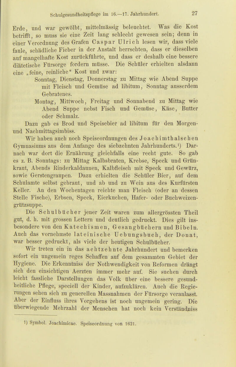 Erde, und war gewölbt, mittelmässig beleuchtet. Was die Kost betrifft, so muss sie eine Zeit lang schlecht gewesen sein; denn in einer Verordnung des Grafen Caspar Ulrich lesen wir, dass viele faule, schädliche Fieber in der Anstalt herrschten, dass er dieselben auf mangelhafte Kost zurückführte, und dass er deshalb eine bessere diätetische Fürsorge fordern müsse. Die Schüler erhielten alsdann eine „feine, reinliche Kost und zwar: Sonntag, Dienstag, Donnerstag zu Mittag wie Abend Suppe mit Fleisch und Gemüse ad libitum, Sonntag ausserdem Gebratenes. Montag, Mittwoch, Freitag und Sonnabend zu Mittag wie Abend Suppe nebst Fisch und Gemüse, Käse, Butter oder Schmalz. Dazu gab es Brod und Speisebier ad libitum für den Morgen- und Nachmittagsimbiss. Wir haben auch noch Speiseordnungen des Joachimthal sehen Gymnasiums aus dem Anfange des siebzehnten Jahrhunderts. Dar- nach war dort die Ernährung gleichfalls eine recht gute. So gab es z. B. Sonntags: zu Mittag Kalbsbraten, Krebse, Speck und Grün- kraut, Abends ßinderkaldaunen, Kalbfleisch mit Speck und Gewürz, sowie Gerstengraupen. Dazu erhielten die Schüler Bier, auf dem Schulamte selbst gebraut, und ab und zu Wein aus des Kurfürsten Keller. An den Wochentagen reichte man Fleisch (oder an dessen Stelle Fische), Erbsen, Speck, Eierkuchen, Hafer- oder Buchweizen- grützsuppe. Die Schulbücher jener Zeit waren zum allergrössten Theil gut, d. h. mit grossen Lettern und deutlich gedruckt. Dies gilt ins- besondere von den Katechismen, Gesangbüchern und Bibeln. Auch das vornehmste lateinische Uebungsbuch, der Donat, war besser gedruckt, als viele der heutigen Schulbücher. Wir treten ein in das achtzehnte Jahrhundert und bemerken sofort ein ungemein reges Schaffen auf dem gesammten Gebiet der Hygiene. Die Erkenntniss der Notwendigkeit von Reformen drängt sich den einsichtigen Aerzten immer mehr auf. Sie suchen durch leicht fassliche Darstellungen das Volk über eine bessere gesund- heitliche Pflege, speciell der Kinder, aufzuklären. Auch die Regie- rungen sehen sich zu generellen Massnahmen der Fürsorge veranlasst. Aber der Einfluss ihres Vorgehens ist noch ungemein gering. Die überwiegende Mehrzahl der Menschen hat noch kein Verständniss 1) Symbol. Joachimicae. Speiseordnung von 1621.