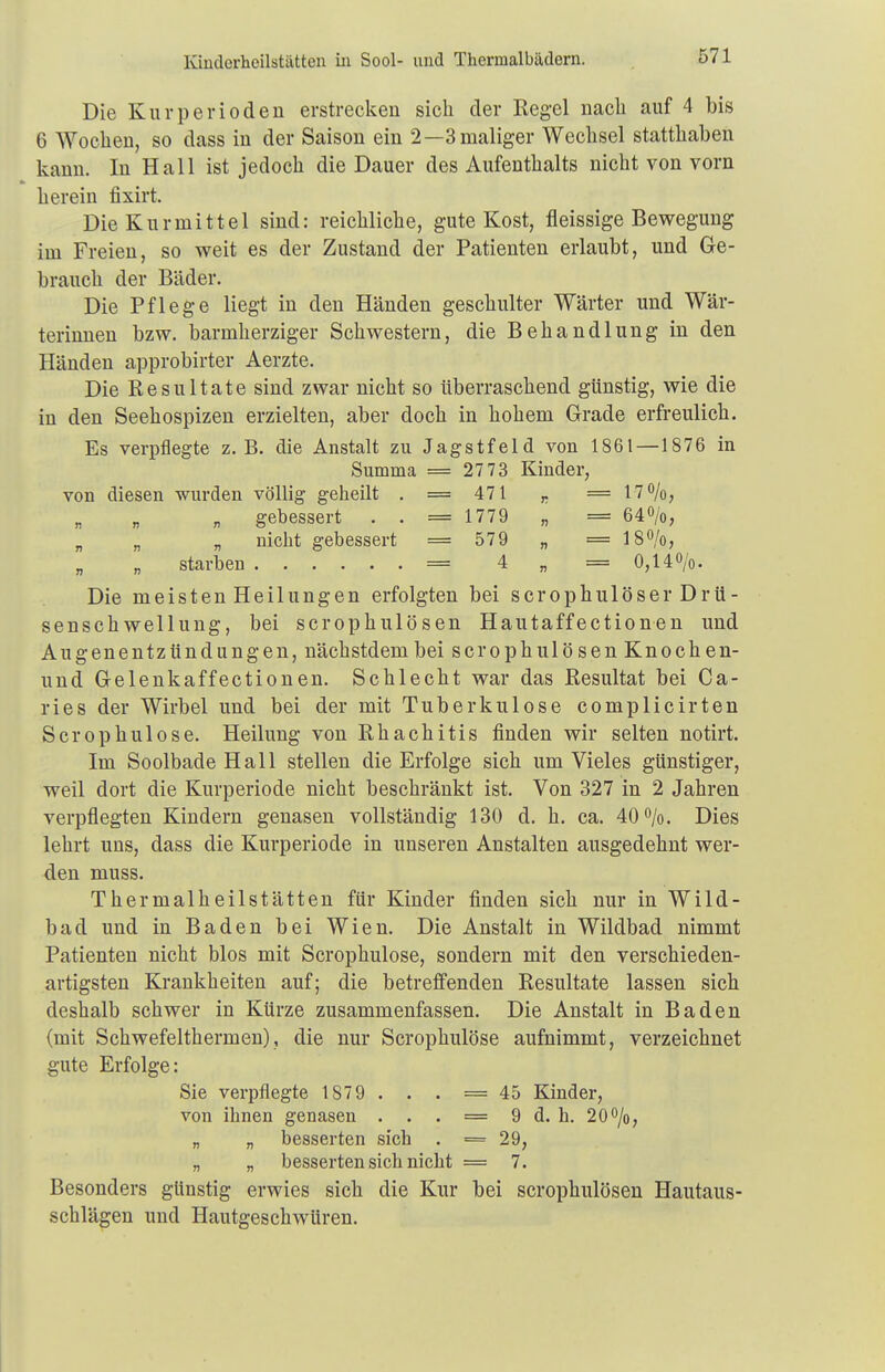 Kiudorheilstättcn iii Sool- und Thermalbädern. Die Kurperiodeu erstrecken sich der Regel nach auf 4 bis 6 Wochen, so dass in der Saison ein 2—3 maliger Wechsel statthaben kann. In Hall ist jedoch die Dauer des Aufenthalts nicht von vorn herein fixirt. Die Kurmittel sind: reichliche, gute Kost, fleissige Bewegung im Freien, so weit es der Zustand der Patienten erlaubt, und Ge- brauch der Bäder. Die Pflege liegt in den Händen geschulter Wärter und Wär- terinnen bzw. barmherziger Schwestern, die Behandlung in den Händen approbirter Aerzte. Die Resultate sind zwar nicht so überraschend günstig, wie die in den Seehospizen erzielten, aber doch in hohem Grade erfreulich. Es verpflegte z.B. die Anstalt zu Jagstfeid von 1861 — 1876 in Summa = 2773 Kinder, von diesen wurden völlig geheilt . = 471 r =17%, „ gebessert . . = 1779 „ = 64%, „ „ „ nicht gebessert = 579 „ = 18%, „ „ starben = 4 „ = 0,14%. Die meisten Heilungen erfolgten bei scrophulöser Drü- sensch wellung, bei scrophulösen Hautaffectionen und Augenentzündungen, nächstdembei scrophulösen Knochen- und Gelenkaffectionen. Schlecht war das Resultat bei Ca- ries der Wirbel und bei der mit Tuberkulose complicirten Scrophulose. Heilung von Rhachitis finden wir selten notirt. Im Soolbade Hall stellen die Erfolge sich um Vieles günstiger, weil dort die Kurperiode nicht beschränkt ist. Von 327 in 2 Jahren verpflegten Kindern genasen vollständig 130 d. h. ca. 40%. Dies lehrt uns, dass die Kurperiode in unseren Anstalten ausgedehnt wer- den muss. Thermalheilstätten für Kinder finden sich nur in Wild- bad und in Baden bei Wien. Die Anstalt in Wildbad nimmt Patienten nicht blos mit Scrophulose, sondern mit den verschieden- artigsten Krankheiten auf; die betreffenden Resultate lassen sich deshalb schwer in Kürze zusammenfassen. Die Anstalt in Baden (mit Schwefelthermen), die nur Scrophulose aufnimmt, verzeichnet gute Erfolge: Sie verpflegte 187 9 . . . = 45 Kinder, von ihnen genasen . . . = 9 d. h. 20%, „ „ besserten sich . = 29, „ „ besserten sich nicht = 7. Besonders günstig erwies sich die Kur bei scrophulösen Hautaus- schlägen und Hautgeschwüren.