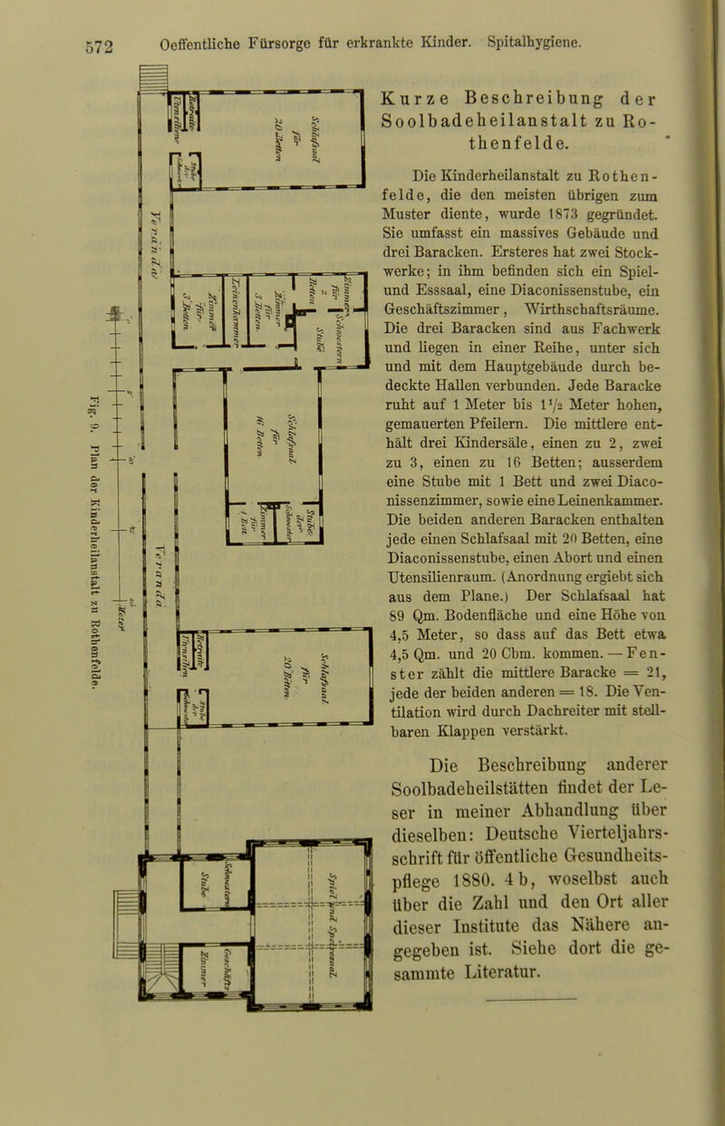 3 £5' p 3 & o w 5° Kurze Beschreibung der Soolbadeheilanstalt zu Ro- thenfelde. Die Kinderheilanstalt zu Rothen- felde, die den meisten übrigen zum Muster diente, wurde 1873 gegründet. Sie umfasst ein massives Gebäude und drei Baracken. Ersteres hat zwei Stock- werke; in ihm befinden sich ein Spiel- und Esssaal, eine Diaconissenstube, ein Geschäftszimmer, Wirthschaftsräume. Die drei Baracken sind aus Fachwerk und liegen in einer Reihe, unter sich und mit dem Hauptgebäude durch be- deckte Hallen verbunden. Jede Baracke ruht auf 1 Meter bis V/z Meter hohen, gemauerten Pfeilern. Die mittlere ent- hält drei Kindersäle, einen zu 2, zwei zu 3, einen zu 16 Betten; ausserdem eine Stube mit 1 Bett und zwei Diaco- nissenzimmer, sowie eine Leinenkammer. Die beiden anderen Baracken enthalten jede einen Schlafsaal mit 20 Betten, eine Diaconissenstube, einen Abort und einen Utensilienraum. (Anordnung ergiebt sich aus dem Plane.) Der Schlafsaal hat 89 Qm. Bodenfläche und eine Höhe von 4,5 Meter, so dass auf das Bett etwa 4,5 Qm. und 20 Cbm. kommen. — Fen- ster zählt die mittlere Baracke = 21, jede der beiden anderen = 18. Die Ven- tilation wird durch Dachreiter mit stell- baren Klappen verstärkt. Die Beschreibung anderer Soolbadeheilstätten findet der Le- ser in meiner Abhandlung über dieselben: Deutsche Vierteljahrs- schrift für öffentliche Gesundheits- pflege 1880. 4b, woselbst auch Uber die Zahl und den Ort aller dieser Institute das Nähere an- gegeben ist. Siehe dort die ge- 8ammte Literatur.