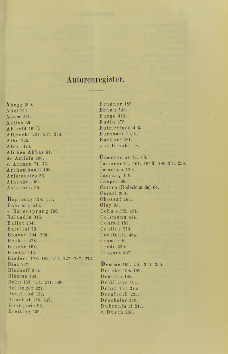 Autorenregister. Ab egg 399. Abel Sil. Adam 217. Aetius 60. Ahlfeld I69ff. Albrecht 231. 237. 254. Albu 225. Alexi 424. Ali ben Abbas 61. de Amicis 200. v. Ammon 71. 73. Archembault 198. Aristoteles 56. Athenäus 59. Avicenna 59. Baginsky 129. 413. Baer 534. 544. v. Bärensprung 268. Balandin 316. Ballot 234. Barellai 73. Bauzon 194. 200. Becker 428. Beneke 168. Bewiss 142. Biedert 178. 183. 211. 227. 237. 272. Binz 237. Bischoff 334. Blasius 452. Bohn 133. 151. 271. 399. Bollinger 221. Bouchaud 189. Bouchut 185. 247. Bourgeois 96. Brunner 182. Bruun 543. Budge 316. Budin 275. Bulmerincq 403- Burchardt 416. Burkart 381. v. d. Busche 18. Camerarius 17. 63. Camerer 94. 161. 164ff. 189.231.259. Cameron 129. Caspary 149. Casper 90. Castro (Rodericus de) 64. Cerasi 200. Chossat 265. Clay 93. Cohn 413ff. 451. Colsmann 414. Conrad 181. Coulier 279. Courteille 464. Cramer 8. Crede 339. Cuignet 337. Demme 195. 240. 254. 255. Deneke 168. 189. Deutsch 185. D evilliers 107. Dohm 151. 276. Dornblüth 225. Drechsler 210. Dubrunfaut 247.