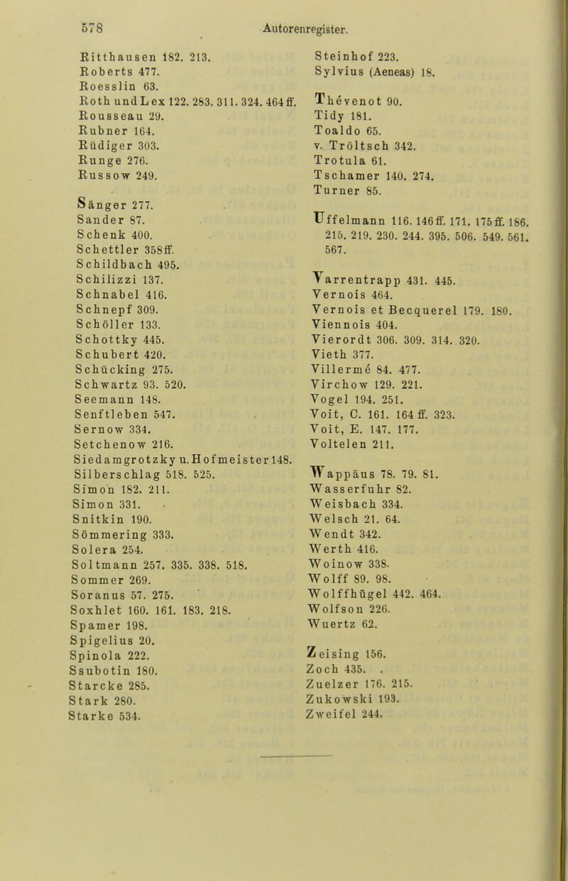 Kitthausen 182. 213. Roberts 477. Roesslin 63. Roth und Lex 122. 283. 311. 324. 464 ff. Rousseau 2U. Rubner 164. Rüdiger 303. Runge 276. Russow 249. Sänger 277. Sander 87. Schenk 400. Schettler 358ff. Schildbach 495. Schilizzi 137. Schnabel 416. Schnepf 309. Schöller 133. Schottky 445. Schubert 420. Schücking 275. Schwartz 93. 520. Seemann 148. Senftieben 547. Sernow 334. Setchenow 216. Siedamgrotzky u.Hofmeister 148. Silberschlag 518. 525. Simon 182. 211. Simon 331. Snitkin 190. Sömmering 333. Solera 254. Soltmann 257. 335. 338. 518. Sommer 269. Soranus 57. 275. Soxhlet 160. 161. 183. 218. Spamer 198. Spigelius 20. Spinola 222. Ssubotin 180. Starcke 285. Stark 280. Starke 534. Steinhof 223. Sylvius (Aeneas) 18. Thävenot 90. Tidy 181. Toaldo 65. v. Tröltsch 342. Trotula 61. Tschamer 140. 274. Turner 85. Uffelmann 116. 146 ff. 171. 175ff. 186. 215. 219. 230. 244. 395. 506. 549. 561. 567. Varrentrapp 431. 445. Vernois 464. Vernois et Becquerel 179. 180. Viennois 404. Vierordt 306. 309. 314. 320. Vieth 377. Villerme' 84. 477. Virchow 129. 221. Vogel 194. 251. Voit, C. 161. 164 ff. 323. Voit, E. 147. 177. Voltelen 211. Wappäus 78. 79. 81. Wasserfuhr 82. Weisbach 334. Welsch 21. 64. Wendt 342. Werth 416. Woinow 338. Wolff 89. 98. Wolffhügel 442. 464. Wolfson 226. Wuertz 62. Zeising 156. Zoch 435. . Zuelzer 176. 215. Zukowski 193. Zweifel 244.