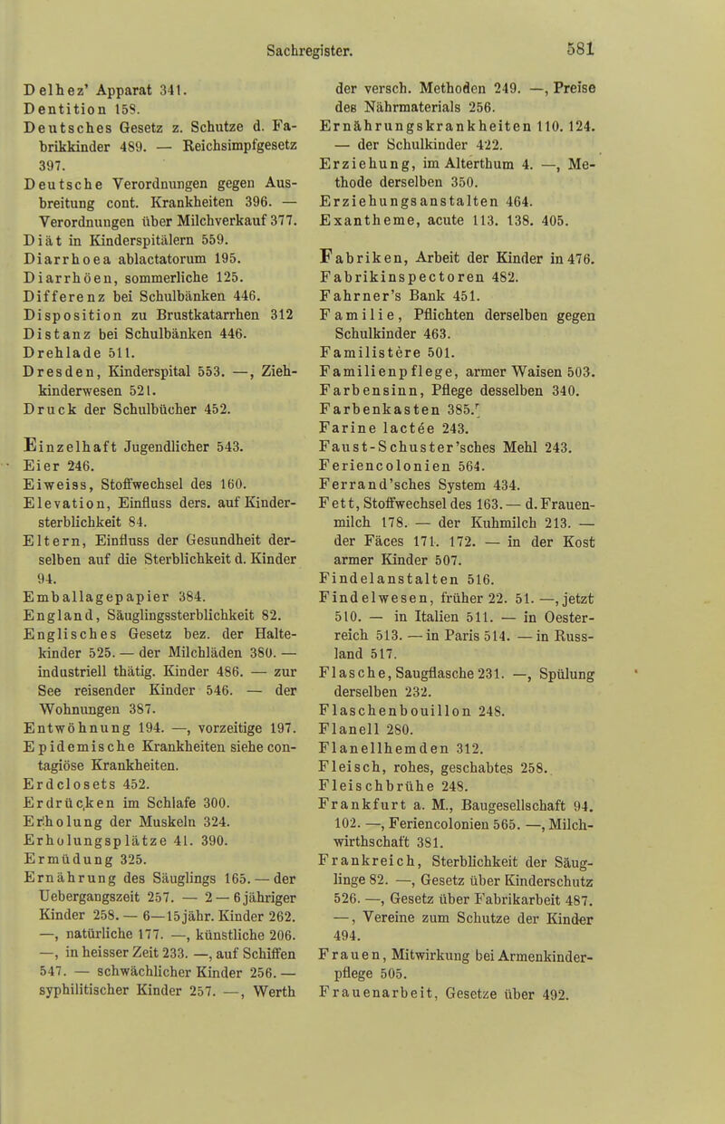 Delhez' Apparat 341. Dentition 158. Deutsches Gesetz z. Schutze d. Fa- brikkinder 489. — Keichsimpfgesetz 397. Deutsche Verordnungen gegen Aus- breitung cont. Krankheiten 396. — Verordnungen über Milchverkauf 377. Diät in Kinderspitälern 559. Diarrhoea ablactatorum 195. Diarrhöen, sommerliche 125. Differenz bei Schulbänken 446. Disposition zu Brustkatarrhen 312 Distanz bei Schulbänken 446. Drehlade 511. Dresden, Kinderspital 553. —, Zieh- kinderwesen 521. Druck der Schulbücher 452. Einzelhaft Jugendlicher 543. Eier 246. Eiweiss, Stoffwechsel des 160. Elevation, Einfiuss ders. auf Kinder- sterblichkeit 84. Eltern, Einfiuss der Gesundheit der- selben auf die Sterblichkeit d. Kinder 94. Emballagepapier 384. England, Säuglingssterblichkeit 82. Englisches Gesetz bez. der Halte- kinder 525. — der Milchläden 380. — industriell thätig. Kinder 486. — zur See reisender Kinder 546. — der Wohnungen 387. Entwöhnung 194. —, vorzeitige 197. Epidemische Krankheiten siehe con- tagiöse Krankheiten. Erdclosets 452. Erdrüc.ken im Schlafe 300. Erholung der Muskeln 324. Erholungsplätze 41. 390. Ermüdung 325. Ernährung des Säuglings 165. — der Uebergangszeit 257. — 2 —6jähriger Kinder 258. — 6—15jähr. Kinder 262. —, natürliche 177. —, künstliche 206. —, in heisser Zeit 233. —, auf Schiffen 547. — schwächlicher Kinder 256.— syphilitischer Kinder 257. —, Werth der versch. Methoden 249. —, Preise des Nährmaterials 256. Ernährungskrankheiten HO. 124. — der Schulkinder 422. Erziehung, im Alterthum 4. —, Me- thode derselben 350. Erziehungsanstalten 464. Exantheme, acute 113. 138. 405. Fabriken, Arbeit der Kinder in476. Fabrikinspectoren 482. Fahrner's Bank 451. Familie, Pflichten derselben gegen Schulkinder 463. Familistere 501. Familienpflege, armer Waisen 503. Farbensinn, Pflege desselben 340. Farbenkasten 385/ Farine lactee 243. Faust-Schuster'sches Mehl 243. Feriencolonien 564. Ferrand'sches System 434. Fett, Stoffwechsel des 163. — d. Frauen- milch 178. — der Kuhmilch 213. — der Fäces 171. 172. — in der Kost armer Kinder 507. Findelanstalten 516. Findelwesen, früher 22. 51.—, jetzt 510. — in Italien 511. — in Oester- reich 513. —in Paris 514. —in Russ- land 517. Flasche, Saugflasche 231. —, Spülung derselben 232. Flaschenbouillon 248. Flanell 280. Flanellhemden 312. Fleisch, rohes, geschabtes 258. Fleischbrühe 248. Frankfurt a. M., Baugesellschaft 94. 102. —, Feriencolonien 565. —, Milch- wirtschaft 3S1. Frankreich, Sterblichkeit der Säug- linge 82. —, Gesetz über Kinderschutz 526. —, Gesetz über Fabrikarbeit 487. —, Vereine zum Schutze der Kinder 494. Frauen, Mitwirkung bei Armenkinder- pflege 505. Frauenarbeit, Gesetze über 492.