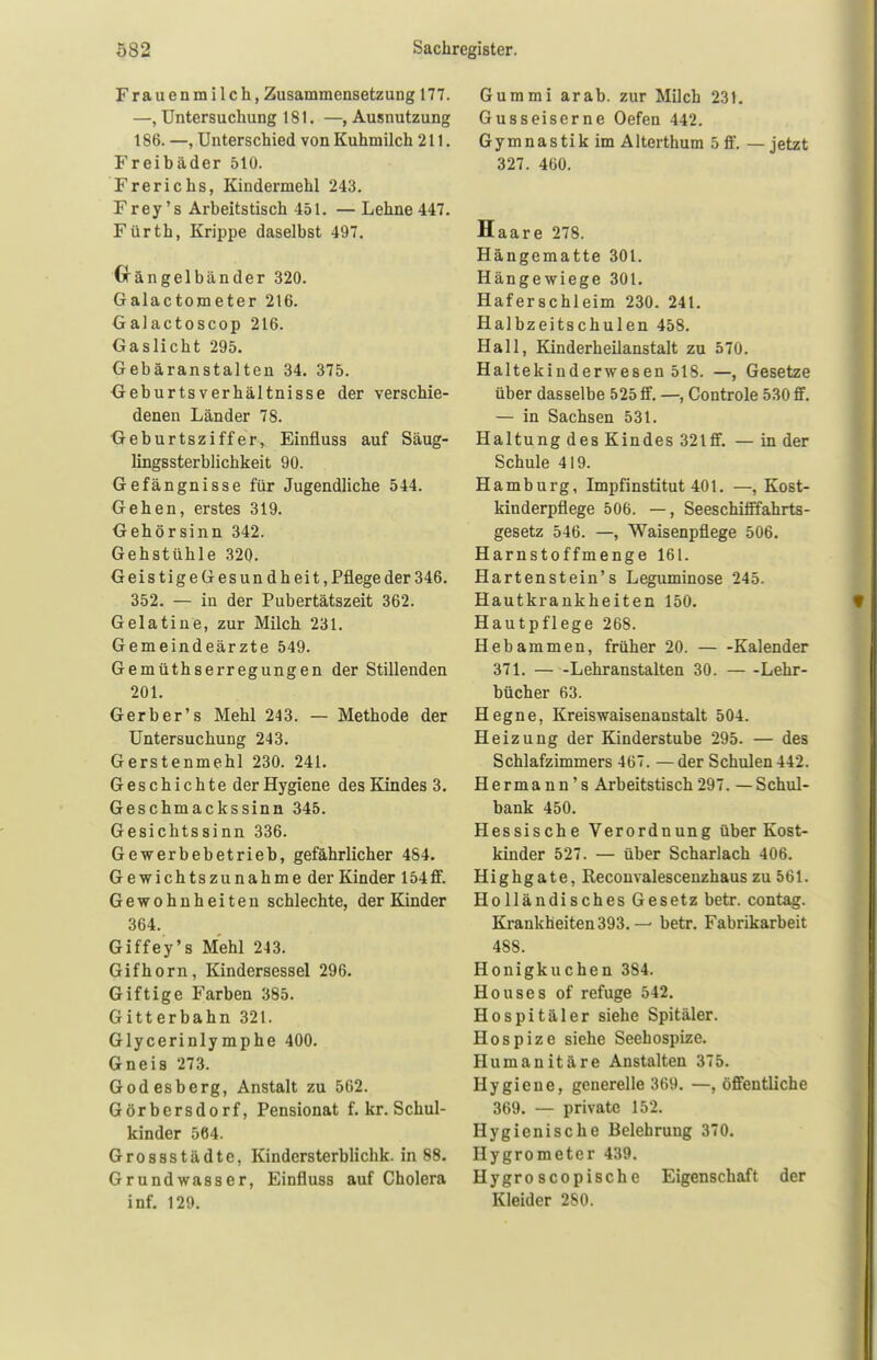 Frauenmilch, Zusammensetzung 177. —, Untersuchung 181. —»Ausnutzung 186. —, Unterschied von Kuhmilch 211. Freibäder 510. Frerichs, Kindermehl 243. Frey's Arbeitstisch 451. — Lehne 447. Fürth, Krippe daselbst 497. Gängelbänder 320. Galactometer 216. Galactoscop 216. Gaslicht 295. Gebäranstalten 34. 375. GeburtsVerhältnisse der verschie- denen Länder 78. Geburtsziffer, Einfluss auf Säug- lingssterblichkeit 90. Gefängnisse für Jugendliche 544. Gehen, erstes 319. Gehörsinn 342. Gehstühle 320. Geis tigeG es un d hei t, Pflege der 346. 352. — in der Pubertätszeit 362. Gelatine, zur Milch 231. Gemeindeärzte 549. Gemüthserregungen der Stillenden 201. Gerb er' s Mehl 243. — Methode der Untersuchung 243. Gerstenmehl 230. 241. Geschichte der Hygiene des Kindes 3. Geschmackssinn 345. Gesichtssinn 336. Gewerbebetrieb, gefährlicher 484. Gewichtszunahme der Kinder 154ff. Gewohnheiten schlechte, der Kinder 364. Giffey's Mehl 243. Gifhorn, Kindersessel 296. Giftige Farben 385. Gitterbahn 321. Glycerinlymphe 400. Gneis 273. Godesberg, Anstalt zu 562. Görbcrsdorf, Pensionat f. kr. Schul- kinder 564. Grossstädte. Kindcrsterblichk. in 88. Grundwasser, Einfluss auf Cholera inf. 129. Gummi arab. zur Milch 231. Gusseiserne Oefen 442. Gymnastik im Alterthum 5 ff. — jetzt 327. 460. Haare 278. Hängematte 301. Hängewiege 301. Haferschleim 230. 241. Halbzeitschulen 458. Hall, Kinderheilanstalt zu 570. Haltekinderwesen 518. —, Gesetze über dasselbe 525 ff. —, Controle 530 ff. — in Sachsen 531. Haltung des Kindes 32lff. — in der Schule 419. Hamburg, Impfinstitut 401. —, Kost- kinderpflege 506. —, Seeschifffahrts- gesetz 546. —, Waisenpflege 506. Harnstoffmenge 161. Harten stein's Leguminose 245. Hautkrankheiten 150. Hautpflege 268. Hebammen, früher 20. Kalender 371. Lehranstalten 30. Lehr- bücher 63. Hegne, Kreiswaisenanstalt 504. Heizung der Kinderstube 295. — des Schlafzimmers 467. — der Schulen 442. Hermann's Arbeitstisch 297. — Schul- bank 450. Hessische Verordnung über Kost- kinder 527. — über Scharlach 406. Highgate, Recouvalescenzhaus zu 561. Holländisches Gesetz betr. contag. Krankheiten 393. — betr. Fabrikarbeit 4Ss. Honigkuchen 384. Houses of refuge 542. Hospitäler siehe Spitäler. Hospize siehe Seehospize. Humanitäre Anstalten 375. Hygiene, generelle 369. —, öffentliche 369. — private 152. Hygienische Belehrung 370. Hygrometer 439. Hygro scopische Eigenschaft der Kleider 280.