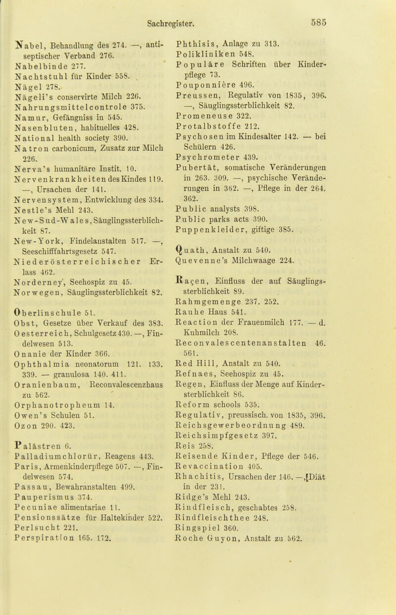 Nabel, Behandlung des 274. —, anti- septischer Verband 276. Nabelbinde 277. Nachtstuhl für Kinder 558. . Nägel 278. Nägeli's conservirte Milch 226. Nahrungsmittelcontrole 375. Namur, Gefängniss in 545. Nasenbluten, habituelles 428. National health society 390. Natron carbonicum, Zusatz zur Milch 226. Nerva's humanitäre Instit. 10. Nervenkrankheiten des Kindes 119. —, Ursachen der 141. Nervensystem, Entwicklung des 334. Nestle's Mehl 243. N e w - S u d - W a 1 e s, Säuglingssterblich- keit 87. New-York, Findelanstalten 517. —, Seeschifffahrtsgesetz 547. Niederösterreichischer Er- lass 462. Norderney', Seehospiz zu 45. Norwegen, Säuglingssterblichkeit 82. Ob erlins chule 51. Obst, Gesetze über Verkauf des 383. 0 esterreich, Schulgesetz430. —, Fin- delwesen 513. Onanie der Kinder 366. Ophthalmia neonatorum 121. 133. 339. — granulosa 140. 411. Oranienbaum, Reconvalescenzhaus zu 562. Orphanotropheum 14. Owen's Schulen 51. Ozon 290. 423. Palästren 6. Palladiumchlorür, Reagens 443. Paris, Armenkinderpflege 507. —, Fin- delwesen 574. Passau, Bewahranstalten 499. Pauperismus 374. Pecuniae alimentariae 11. Pensionssätze für Haltekinder 522. Perlsucht 221. Perspiration 165. 172. Phthisis, Anlage zu 313. Polikliniken 548. Populäre Schriften über Kinder- pflege 73. Pouponniere 496. Preussen, Regulativ von 1835, 396. —, Säuglingssterblichkeit 82. Promeneuse 322. Protalbstoffe 212. Psychosen im Kindesalter 142. — bei Schülern 426. Psychrometer 439. Pubertät, somatische Veränderungen in 263. 309. —, psychische Verände- rungen in 362. —, Pflege in der 264. 362. Public analysts 398. Public parks acts 390. Puppenkleider, giftige 385. Quath, Anstalt zu 540. Quevenne's Milchwaage 224. agen, Einfluss der auf Säuglings- sterblichkeit 89. Rahmgemenge 237. 252. Rauhe Haus 541. Reaction der Frauenmilch 177. —d. Kuhmilch 208. Ree onvales centenanstalten 46. 561. Red Hill, Anstalt zu 540. Refnaes, Seehospiz zu 45. Regen, Einfluss der Menge auf Kinder- sterblichkeit 86. Reform schools 535. Regulativ, preussisch. von 1835, 396. Reichsgewerbeordnung 489. Reichsimpfgesetz 397. Reis 258. Reisende Kinder, Pflege der 546. Revaccination 405. Rhachitis, Ursachen der 146. —,[Diät in der 231. Ridg.e's Mehl 243. Rindfleisch, geschabtes 258. Rindfleischthee 248. Ringspiel 360. Roche Guyon, Anstalt zu 562.