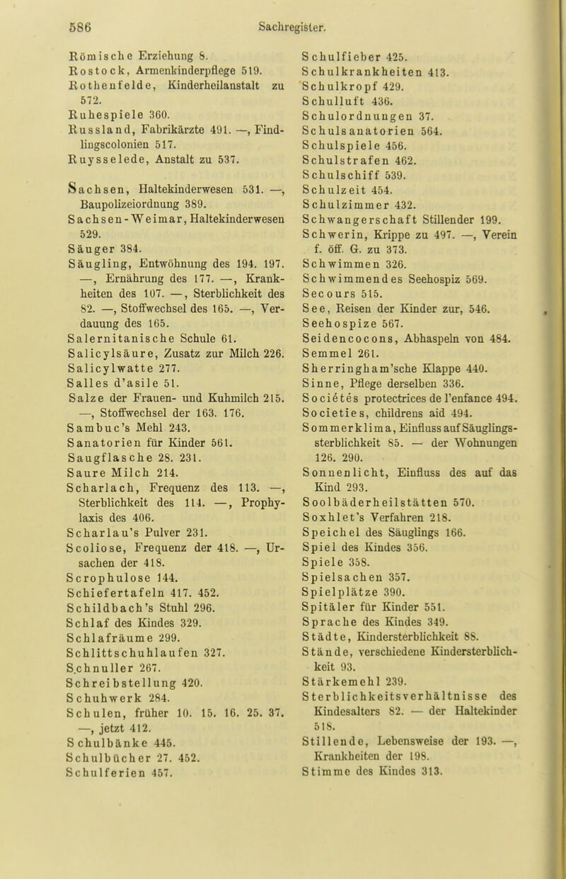 Römische Erziehung S. Rostock, Armenkinderpflege 5t9. Rothenfelde, Kinderheilanstalt zu 572. Ruhespiele 360. Russland, Fabrikärzte 491. —, Find- liugscolonien 517. Ruysselede, Anstalt zu 537. Sachsen, Haltekinderwesen 531. —, Baupolizeiordnung 389. Sachsen-Weimar, Haltekinderwesen 529. Säuger 384. Säugling, Entwöhnung des 194. 197. —, Ernährung des 177. —, Krank- heiten des 107. —, Sterblichkeit des 82. —, Stoffwechsel des 165. —, Ver- dauung des 165. Salernitani8che Schule 61. Salicylsäure, Zusatz zur Milch 226. Salicylwatte 277. Salles d'asile 51. Salze der Frauen- und Kuhmilch 215. —, Stoffwechsel der 163. 176. Sambuc's Mehl 243. Sanatorien für Kinder 561. Saugflasche 28. 231. Saure Milch 214. Scharlach, Frequenz des 113. —, Sterblichkeit des 114. —, Prophy- laxis des 406. Scharlau's Pulver 231. Scoliose, Frequenz der 418. —, Ur- sachen der 418. Scrophulose 144. Schiefertafeln 417. 452. Schildbach's Stuhl 296. Schlaf des Kindes 329. Schlafräume 299. Schlittschuhlaufen 327. S.chnuller 267. Schreibstellung 420. Schuhwerk 284. Schulen, früher 10. 15. 16. 25. 37. —, jetzt 412. S chulbänke 445. Schulbücher 27. 452. Schulferien 457. S chulfieber 425. Schulkrankheiten 413. Schulkropf 429. Schulluft 436. Schulordnungen 37. Schulsanatorien 564. Schulspiele 456. Schulstrafen 462. Schulschiff 539. Schulzeit 454. Schulzimmer 432. Schwangerschaft Stillender 199. Schwerin, Krippe zu 497. —, Verein f. öff. G. zu 373. Schwimmen 326. Schwimmendes Seehospiz 569. Seeours 515. See, Reisen der Kinder zur, 546. Seehospize 567. Seidencocons, Abhaspeln von 484. Semmel 261. Sherringham'sche Klappe 440. Sinne, Pflege derselben 336. S o c i e t e s protectrices de l'enfance 494. Societies, childrens aid 494. Sommerklima, Einfluss auf Säuglings- sterblichkeit 85. — der Wohnungen 126. 290. Sonnenlicht, Einfluss des auf das Kind 293. Soolbäderheilstätten 570. Soxhlet's Verfahren 218. Speichel des Säuglings 166. Spiel des Kindes 356. Spiele 35S. Spielsachen 357. Spielplätze 390. Spitäler für Kinder 551. Sprache des Kindes 349. Städte, Kindersterblichkeit 88. Stände, verschiedene Kindersterblich- keit 93. Stärkemehl 239. Sterblichkeitsverhältnisse des Kindcsalters 82. — der Haltekinder 518. Stillende, Lebensweise der 193. —, Krankheiten der 198. Stimme des Kindes 313.