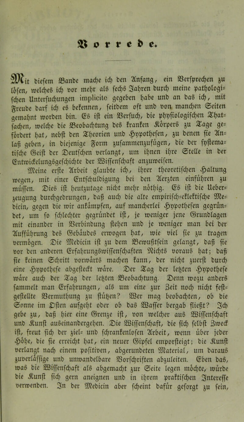 SP*tit biefem 33anbe mache id) bcn Anfang, ein Besprechen ju tofcn, welches id) oor mehr aß fed)§ Sauren burd) meine pathologi* fd)en Unterfuchungen implicite gegeben höbe unb an baS id), mit greube barf id) e$ befennen, feitbem oft unb oon manchen ©eiten gemahnt worben bin. ES ift ein Berfuch, bie phpfiologifc^en Sthot* fachen, welche bie Beobachtung beS franfen ÄörperS &u Stage ge= forbert hat, nebft ben Theorien unb hppothefen, §u benen fte An= lag geben, in biejenige §orm jufammenjufugen, bie ber fpfema= tifche (Seift ber Seutfchen verlangt, um ihnen ihre ©teile in ber Entwicfelung3gefd)id)te ber SBiffenfdjaft anjuweifen. kleine erfte Arbeit glaubte id), ihrer theoretifchen Haltung wegen, mit einer Entfcbulbigung bei ben Aerjten einführen §u muffen, SieS ift heutzutage nicht mehr nothig. ES ift bie Ueber= jeugung burchgebrungen, bajj auch bie alte empirifd)=efleftifche 9fte= bicin, gegen bie roir anfampfen, auf mancherlei hppothefen gegrünt bet, um fo fd)led)ter gegrünbct ift, je weniger jene ©runblagen mit einanber in Berbtnbung flehen unb je weniger man bei ber Aufführung beS ©ebaubeS erwogen hot, roie met fte §u tragen oermögen. Sie 9ftebicin ift ju bem Bewuftfein gelangt, bafj fte oor ben anberen Erfaf)rungSwiffenfd)aften Nichts oorauS hot; bag fte feinen ©d)ritt oorwartS machen fann, ber nicht §uerft burd) eine £>t)potbefc abgeftedt wäre. Ser Stag ber lebten ^»ppothefe wäre auch ber Stag ber lebten Beobachtung. Senn woju anberS fammelt man Erfahrungen, als um eine §ur Seit noch nicht feft= gefeilte Bermutljung ju ftüfcen? 2Ber mag beobachten, ob bie ©onne im Sften aufgeht ober ob baS Sßaffer bergab fließt? Sd) gebe ju, bafj hier eine ©renje ift, oon welcher aus SBiffenfchaft unb jtunft auSemanbergehen. Sie SBijfenfchaft, bie ftd) felbft Swecf ift, freut fich ber jiel= unb fchranfenlofen Arbeit, wenn über jeber hohe, bie fte erreicht hot, ein neuer ©ipfel emporgeigt; bie Äunft oerlangt nach einem pofitioen, abgerundeten Material, um barauS juoerlaffige unb unwanbelbare Borfd)riften abjuleiten. Eben baS, n?aS bie SBiffenfcpaft als abgemad)t jur ©eite legen möchte, würbe bie jtunft fich gern aneignen unb in ihrem praftifepen SSntereffe oerwenben. 3n ber Sftebicin aber fcheint bafür geforgt ju fein,