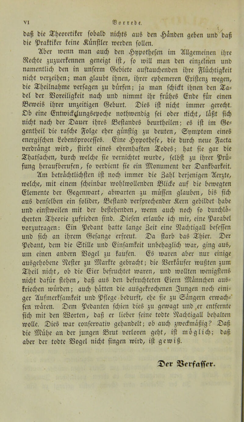 baf? bie SEfyeoretifer fobalb nichts auS ben $anben geben unbbaf bie 9)raftifer feine Zünftler werben follen. Aber wenn man audb ben ^>ppotf>efen im Allgemeinen ihre Nechtc jujuerfennen geneigt ift, fo will man ben einzelnen unb namentlich ben in unferm ©ebiete auftauchenben ihre glüchtigfeit nicl)t oerjethen; man glaubt ihnen, ihrer ephemeren ©riffen§ wegen, bie SEhdlnahme oerfagen ju bürfen; ja man fdffcft ihnen ben £a= bei ber SSoreiligfeit nach unb nimmt ihr frühem ©nbe für einen SBeweiS ihrer unfertigen ©eburt. SieS ift nicht immer gerecht. £)b eine ©ntwicf^tungSepoche nothwenbig fei ober nicht, lafjt ftch nicht nach ber Sauer ihres 33effanbeS beurtheilen; eS ift im ©e? gentheil bie rafdf>e $olge eher günffig ju beuten, Spmptom eines energtfchen SebenSproceffeS. ©ine »£)ppotbcfe, bie burch neue ftacta oerbrangt wirb, ftirbt eines ehrenhaften £obeS; f)at fie gar bie S^hnlfnchen, burdh welche fte vernichtet mürbe, felbft ju ihrer $rü= fung h^roufberufen, fo oerbient fte ein Monument ber Sanfbarfeit. Am beträchtlichen ift noch immer bie 3af)l berjenigen Aerjte, meldhe, mit einem fcheinbar mohlmollenben S3licfe auf bie bewegten ©lemente ber ©egenwart, abwarten ju muffen glauben, bis ftch auS benfelben ein foliber, Seffanb üerfprechenber Äern gebilbet habe unb einfiweilen mit ber beffehenben, wenn auch noch fo burd)l6= cherten Theorie fufrteben finb. liefen ertaube ich mir, eine Parabel oorjutragen: ©in $)ebant hötte lange Seit eine Nachtigall befeffen unb ftch an ihrem ©efange erfreut. Sa ffarb baS Ähior. Ser gebaut, bem bie (Stille unb ©infamfeit unbehaglich war, ging aus, um einen anbern SSoget fu faufen. ©S waren aber nur einige auSgehobene Nefter ju SWarfte gebracht; bie SSerfaufer wußten jum &heit nicl;t, ob bie ©ier befruchtet waren, unb wollten wenigffenS nicht bafür flehen, bajj auS ben befruchteten ©iern SRannchen auS= friechen würben; auch h<*tten bie auSgefrochenen jungen nod) cini= gcr Aufmerffamfeit unb pflege beburft, el;e fte fu Sängern erwachs fen waren. Sem gehanten fdffen bieS ju gewagt unb er entfernte ficl> mit ben SSortcn, bajj er lieber feine tobte Nachtigall behalten wolle. SieS war conferoatio gel;anbelt; ob auch jweefmaftig? Safj bie SNühe an ber jungen S5rut oerloren geht, ift möglich; bafj aber ber tobte SSogel nicht fingen wirb, ift gewiff &ct 2$erf<tffcr.