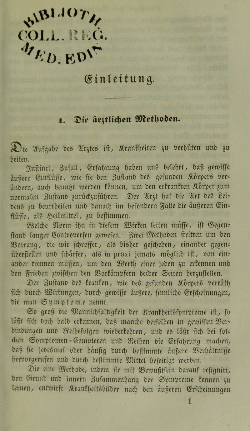 vS\VN‘i(>7V, COLL. !SI Xi. RD'* ©tnlcitung. i. Sic ärztlichen SWctfiofcen. Die Aufgabe beS ^teS iß, tenfßeiten ju oerbüten unb $u betten. gnßinct, 3ufatl, Erfahrung t)aben unS belehrt, baß gewiffe äußere (Sinfluffe, wie fie bcn 3ußanb beS gefunben ÄorperS oer= änbern, auch benufct werben formen, um ben erfranften Körper $um normalen 3ußanb jurittfjufübren. Der 2Crjt bat bie 2Crt beS 3ei= benS ju beurteilen unb banacb im befonbern gatte bie äußeren Grins ßüße, als Heilmittel, 51t beßtmmen. 2Beld)e Üftorm ibn in biefem SBirfen leiten muffe, iß ©egen= ftanb langer ßontroüerfen gewefen. 3wei 9)?etf)oben ftritten um ben Vorrang, bie wir feßroffer, als bisher gefd)eßen, etnanber gegen= überftellen unb fcßärfer, atS in praxi jemals möglich iß, oon eins anber trennen muffen, um ben SBertb einer jeben ju ernennen unb ben grieben jwifeßen ben 33orfämpfern beiber Seiten l>erjuftellen. Der 3ußanb beS Iranfen, wie beS gefunben Körpers berrätß ftd) bureb SGBirfungen, burd) gewiffe äußere, finnlicbe Grrfcßeinungen, bie man Spmptome nennt. So groß bie 9J?annicbfaltigfeit ber Äranfl)eitSfpmptome ift, fo läßt ftd) boeß halb erfennen, bafi manche berfelben in gewiffen 33er= binbungen unb Sleißefolgcn wieberfeßren, unb eS läßt fteß bei fol= d)en Symptomen = (üomplejren unb Steifen bie Grrfaßrung machen, baß fie jebeSmal ober häufig burd) beßimmte äußere SSerhältniffe ßeroorgerufen unb burd) beßimmte Mittel befeitigt werben. Die eine 5Retßobe, inbem fie mit Sewußtfein barauf refignirt, ben ©runb unb innern 3ufammenßang ber Spmptome fennen ju lernen, entwirft diranfßeitSbilber nad) bcn äußeren Grrfcßeinungeit