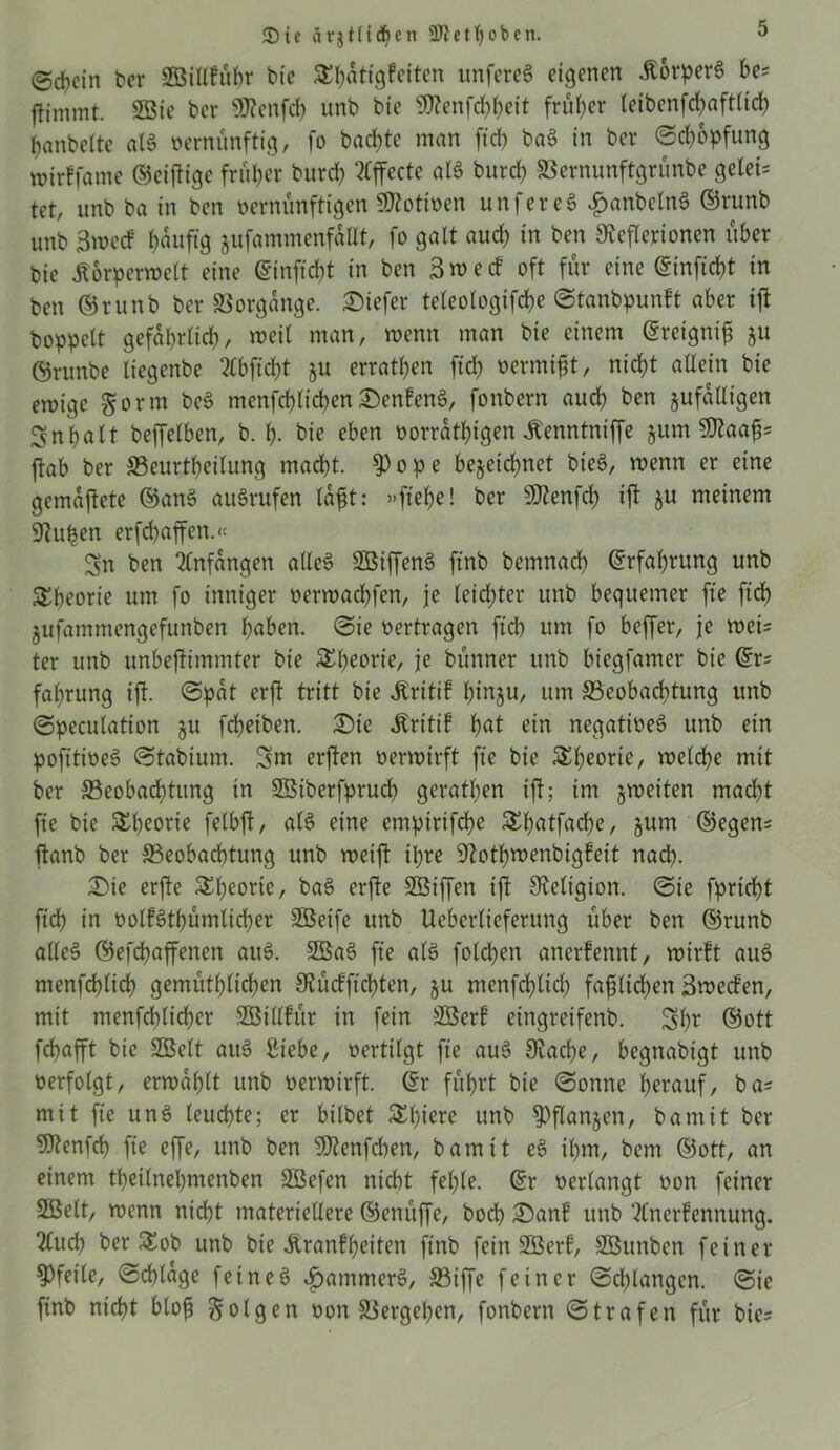 <Die ärjtftdien 5WctT)obcit. (Schein her SEöillfübr bie ^hatigfeiten unfereS eigenen ÄorperS be= ffimmt. SSie her Sftenfcb unb bie OTenfd>J?eit früher letbcnfcbaftlid) banbeite als vernünftig, fo backte man ftd? baS in ber ©cfopfung mirffame ©eiftige früher butd) Effecte als burd) SSernunftgrünbe gelei= tet, unb ba in ben vernünftigen Motiven unfereS £anbclnS ©runb unb 3mecf ^aufig jufammenfaUt, fo galt aud) in ben Steflerionen über bie Äorperwelt eine ©infiebt in ben 3we cf oft für eine ©infid)t in ben ©runb ber Vorgänge, tiefer teleologifcfe ©tanbpunft aber ift hoppelt gefährlich, »eil man, menn man bie einem ©reignif gu ©runbe liegenbe 2£bficbt §u erratben fich vermiet, nicht allein bie emige £orm beS menfcblicben £enfenS, fonbern auch ben ^fälligen Inhalt beffetben, b. I). bie eben vorrätigen Äenntniffe jum ftab ber Beurteilung macht. $ope bezeichnet bieS, menn er eine gemajtete ©anS auSrufen lafjt: »flehe! ber Sftenfcb ift §u meinem Stuben erfefaffen.« Sn ben infangen alles SßiffenS ftnb bemnacb ©rfafrung unb Theorie um fo inniger vermaebfen, je leidster unb bequemer ffe fleh jufammengefunben buben. ©ie vertragen ftd) um fo beffer, je weis ter unb unbeftimmter bie 5£^eorte, je bünner unb biegfamer bie ©rs fabrung ift- ©pat erft tritt bie Äritif inju, um Beobachtung unb ©pecutation fcf?eiben. 3Die Äritif but ein negatives unb ein pofltiveS ©tabium. Sm erften vermirft fie bie SS^eorie, welche mit ber Beobachtung in Sßiberfprud) gerathen ift; im zweiten macht fie bie Theorie felbjt, als eine empirifefe ^butfacbe, jum ©egen= jtanb ber Beobachtung unb weift ihre Stotfwenbigfeit nach- £>ie erjte Theorie, baS erfte SBiffen ift Religion, ©ie fprieft ftd) in volfStbümlicber Sßeife unb Uebcrlieferung über ben ©runb alles ©efefaffenen auS. SGSaS fie als fold)en anerkennt, wirft auS menfcblid) gemütblichen Stü cf flehten, §u menfcblid) faf liehen 3wecfen, mit menfcblid)er SBillfür in fein SÖerf cingreifenb. Sbr ©ott febafft bie SGBclt auS Siebe, vertilgt fie auS Stäche, begnabigt unb verfolgt, erwählt unb verwirft. ©r führt bie ©onne herauf, ba= mit fie unS leuchte; er bilbet Spiere unb Pflanzen, bamit ber SJtenfd) fie effe, unb ben 5ftenfd)en, bamit eS ihm, bem ©ott, an einem tbetlnehmenben Stßefen nicht fehle, ©r verlangt von feiner Sßelt, wenn nicht materiellere ©enüffe, hoch £)anf unb ‘tfnerfennung. 2luch ber Sob unb bie Äranffeiten ftnb fein SBerf, SBunbcn feiner Pfeile, ©cflage feines Jammers, Biffe feiner ©drangen, ©ie ftnb nicht blofj folgen von Bergeben, fonbern ©trafen für bie-