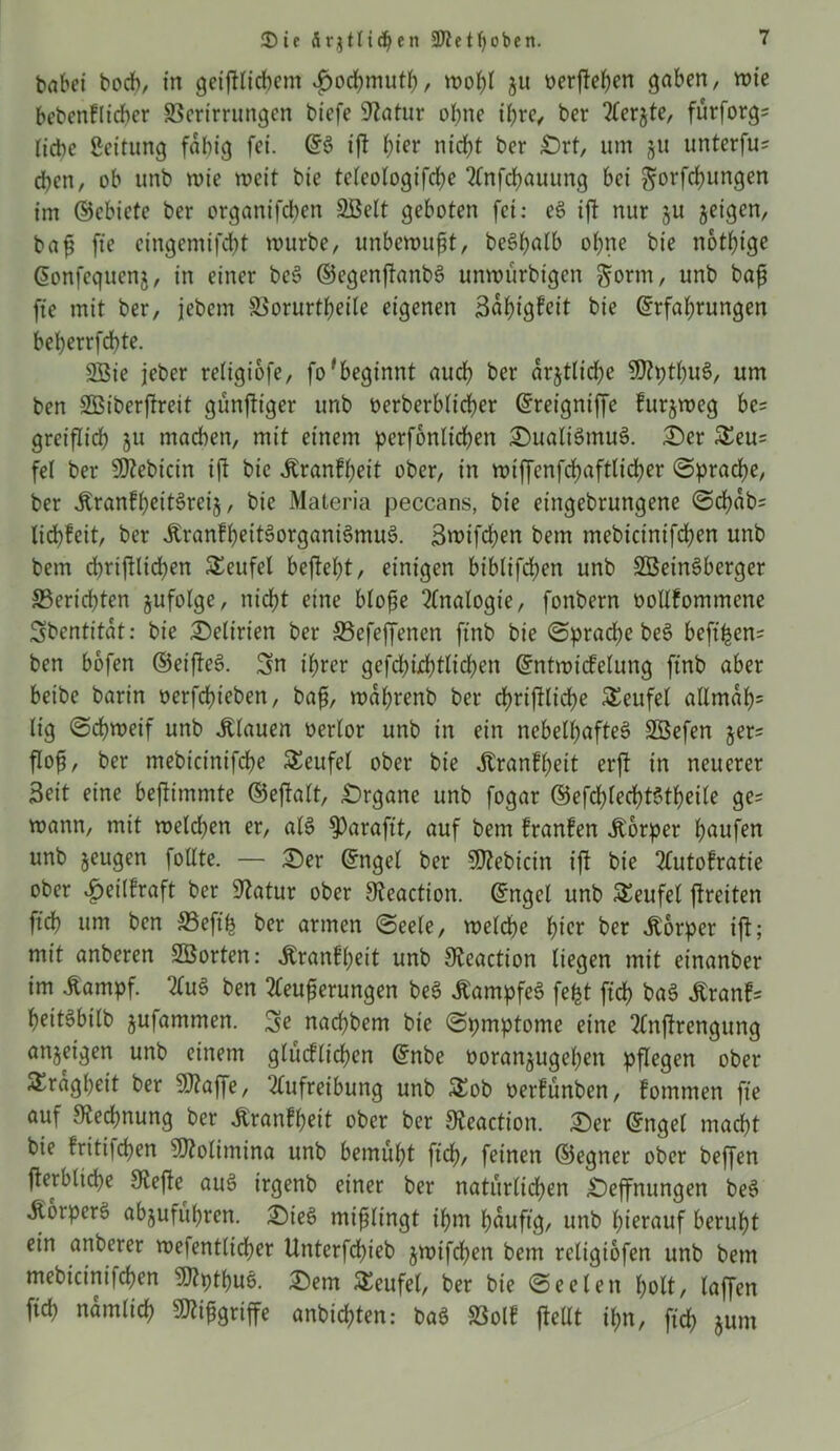 höbet hoch, in geiftlicbem «fwcbmutb/ wohl $u nerven gaben, wie bebenklicber S3crtrrungen biefe Statur ohne ihre, ber 2ferjte, fürforg= liebe Leitung fähig fei. ©S ift f)ier nicht ber £)rt, um ju unterfu* eben, ob unb wie weit bie teleotogifcbe Stnfcbauung bei gorfebungen im ©ebiete ber organifeben 2Belt geboten fei: eS ift nur ju jeigen, baf fte eingemifebt würbe, unbewußt, beSbalb ohne bie nötige ©onfegucnj, in einer beS ©egenftanbS unwürbigen §orm, unb bafj fte mit ber, jebem SSorurt^eite eigenen 3ai)igfeit bie ©rfahrungen beberrfebte. 2Bie jeber religiofe, fofbeginnt auch ber ärztliche ?D?ptt;uS, um ben Sßiberftreit günftiger unb oerberblicber ©reigniffe furjweg be* greiflicb §u machen, mit einem perfonltcben £)ualiSmuS. £)er &eu= fe( ber 9ttebicin ift bie «Krankheit ober, in wiffenfcbaftticber ©pracbe, ber «KrankhcitSreij, bie Materia peccans, bie etngebrungene @cbab= liebfeit, ber «KrankheitSorganiSmuS. Swifchen bem mebicinifcben unb bem cbriftlicben Teufel befielt, einigen biblifeben unb SDBeinSberger ^Berichten jufolge, nicht eine blofte Analogie, fonbern oollfommene Sbentitat: bie Delirien ber SSefeffencn ftnb bie ©pracbe beS beft^en- ben bbfen ©eifteS. 3n ihrer gefcbiebtlicben ©ntwicfelung ftnb aber betbe barin oerfebteben, bafj, wdbrenb ber d>riftlicbe Teufel allmah= lig ©cbweif unb «Klauen oerlor unb in ein nebelhaftes Söefen jer= flofs, ber mebtcinifdbe Teufel ober bie «Krankheit erft in neuerer Seit eine bejtimmte ©eftatt, Organe unb fogar ©efd>lecf)t6theile ge== wann, mit welchen er, als! $>araftt, auf bem kranken Körper häufen unb jeugen follte. — £)er ©ngel ber S02ebicin ift bie Autokratie ober Heilkraft ber üftatur ober S^eaction. ©ngel unb Teufel ftreiten ftcb um ben SBeftfs ber armen ©eele, welche hier ber «Körper ift; mit anberen 2Borten: «Krankheit unb 9teaction liegen mit einanber im «Kampf. 2fuö ben Steuerungen beS «Kampfes fefct ftcb baS «Kranb heitSbilb jufammen. 3e naebbem bie ©pmptome eine Anftrengung anjetgen unb einem glücklichen ©nbe ooranjugeben pflegen ober Trägheit ber 9Aaffe, Aufreihung unb $£ob oerfunben, kommen fte auf Rechnung ber Krankheit ober ber SReaction. £)er ©ngel macht bie kritijeben fOSolitnina unb bemüht ftcb, feinen ©egner ober beffen fterblicbe 9vefte auS irgenb einer ber natürlichen £)effnungen beS «Körpers abjufübren. £)teS mißlingt ihm bduftg, unb hierauf beruht ein unterer wefentlicber Unterfbhieb jwifeben bem religiofen unb bem mebicinifcben ‘ÜJtpthuS. £>em Teufel, ber bie ©eelen holt, laffen ftcb nämlich 9Äifigriffe anbichten: baS SSolk fteUt ihn, ftcb jum