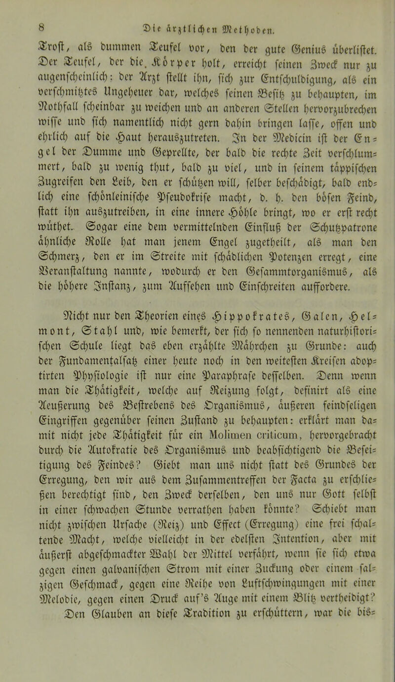 Die ftrjtlfdjen 3JJeü;oben. , a(S bummen Teufel »or, ben ber gute ©eniuS übertiftet. £er SEeufet, ber bic. Körper hott, erreicht feinen Bwecf nur ^u augenfebeintid); ber ?£rjt ftcüt i&n, ftef) jur @ntfd)ulbtgung, a(6 ein oerfcbmt'bteS Ungeheuer bar, wetcbeS feinen SBefifc ju behaupten, im sJtotbfa(t fcfjeinbar ju weichen unb an anberen Steden berüorju brechen miffe unb ftd) namentlich nicht gern bat)in bringen taffe, offen unb et)r(id) auf bie Jpaut ^erauSjutretcn. Sn ber SÖtebicin ift ber ©ns get ber Summe unb ©eprettte, ber batb bie rechte Seit oerfd)tum= mert, batb ju wenig tt)ut, batb ju Diel, unb in feinem tappifchen Bugreifen ben ßeib, ben er febüfeen will, fetber befd)dbigt, batb enb= tid; eine fd)6nteinifct)e ^feubofrife macht, b. b- ben bofen fteinb, ftatt ihn auSjutreiben, in eine innere «£>6t)te bringt, roo er erft recht wutbet.. Sogar eine bem »ermittelnben ©influjj ber Schutzpatrone ähnliche Siolte hat man jenem ©ngel jugetbeitt, ale> man ben Scfymerj, ben er im Streite mit fcbdbticben $>otenjen erregt, eine SSeranftattung nannte, woburdb er ben ©efammtorganiSmuS, als bie höhere Snftanj, jum 2tuffeben unb ©infdjreiten aufforbere. Stiebt nur ben Theorien eineö 4>tppofrate§, ©aten, Jpets mont, Stabt unb, wie bemerft, ber ftcb fo nennenben naturbiftorU fdben Scbute tiegt ba$> eben erjagte SOtdt;rcben $u ©runbe: auch ber ^unbamentatfab einer beute noch in ben weiteren Greifen abops tirten ^»bbf^togie ift nur eine 9)arapbrafe beffelben. Senn wenn man bie Sbdtigfeit, wetd)c auf Sieijung fotgt, beftnirt ate> eine 2feuferung be§ 33eftreben§ be£ SrganiSmuS, duneren feinbfetigen ©ingriffen gegenüber feinen Suftanb §u behaupten: erftart man bas mit nidbt jebe ^bdtigfeit für ein Molinien criticum, berüorgebracbt burd) bie 2Cutofratie be§ SrganiSmuS unb beabftcbtigenb bie 33efeis ttgung be3 geinbeS? ©iebt man unS nicht ftatt be6 ©runbeS ber ©rregung, ben wir au3 bem 3ufammentreffen ber §acta ju erfebties jjen berechtigt ftnb, ben Bwed’ berfetben, ben uns> nur ©ott fetbft in einer fcbwacben Stunbe oerratben buben fonnte? Schiebt man nicht jwifeben Urfacbe (9tei§) unb ©ffect (©rregung) eine frei fdbats tenbe s3flad)t, welche nielteidjt in ber ebetften Sntention, aber mit aujjerft abgefebmaefter Sßabt ber bittet »erfahrt, wenn fte ftd) etwa gegen einen galoantfcben Strom mit einer Bwfung ober einem fal= jigen ©efd)tnad, gegen eine 0iett)e oon ßuftfdbwingungcn mit einer Sföetobie, gegen einen Srucf auf’S 2tuge mit einem SMitj oertbeibigt? Sen ©tauben an biefe Srabition ju erfebuttern, war bie biS=