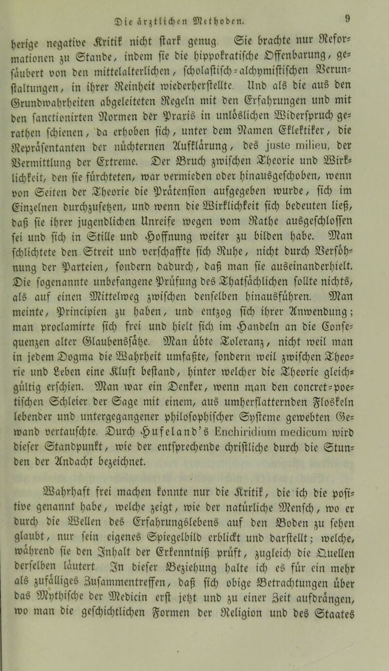 ®ie ärgtlidjcn 3Wet^oben. berige negattoe Jtritif nid)t ffar? genug. «Sie brachte nur 9lefor; mationen 511 Stanbe, inbem fte bie hippofratifebe Offenbarung , ge* foubert non ben mittelalterlichen, fd;olaftifch = alcbpmtftifcben SBerun* ffaltungen, in ihrer Feinheit mieberherffellte. Unb als bie auS ben ©runbmabrheitcn abgeleiteten Siegeln mit ben Erfahrungen unb mit ben fanctionirten Tonnen ber ?)rariS in unlöslichen SBiberfprucb ge* ratben fehienen, ba erhoben fleh, unter bem tarnen Efleftifer, bie Steprafentanten ber nüchternen 2lufflarung / beS juste milieu, ber Vermittlung ber Ertreme. Oer 33ruch jwifchen S&beorte unb 2Sirf* lichfeit, ben fte fürchteten, mar oermieben ober hinauSgefchoben, menn non (Seiten ber Theorie bie fPratenfton aufgegeben mürbe, ftch im Einjelnen burchjufe^en, unb menn bie SBirflichfcit ftch bebeuten lief, baf fie ihrer jugenbltcben Unreife megen oom Siathc auSgefchloffen fei unb ftch in (Stille unb Hoffnung meiter ju bilben habe. 9flan flüchtete ben Streit unb oerfchaffte ftch Stube, nicht burch Verfolg nung ber Parteien, fonbern baburd), baf man fte auSeinanberhielt. Oie fogenannte unbefangene Prüfung beS S^hötfadjlichen follte nichts, als auf einen Sfftittelmeg jmtfehen benfelben hinausführen. SDtan meinte, sprinctpien ju haben, unb entjog ftd) ihrer 2(nmenbung; man proclamtrte ftch frei unb hielt ftd) im Rubeln an bie Eonfe* quenjen alter ©laubenSfahe. 9Jtan übte £oleranj, nicht meil man in jebem Oogma bie 2Bahrl)eit umfafte, fonbern meil jmifchen ^l)eo= rie unb geben eine Äluft beftanb, hinter meiner bie Theorie gleich* gültig erfchten. 9)tan mar ein Oenfer, menn man ben concrct=poe* tifchen Schleier ber Sage mit einem, auS umherflatternben ^loSfeln lebenber unb untergegangener philofophifcher Spffeme gemebten ©e= manb oertaufchte. Ourcb ^ufelanb’S Enchiridium medicum mirb biefer Stanbpunft, mie ber entfprechenbe chrifüiche burch bie ©tun* ben ber 2£nbacht bezeichnet. Sßahrhaft frei machen fonnte nur bie ftritif, bie ich bie poft* tioe genannt habe, melche geigt, mie ber natürliche SDtenfd), mo er burch bie Stellen beS ErfahrungSlebcnS auf ben S3obeti ju fehen glaubt, nur |ein eigenes Spiegelbilb erblicft unb barftellt; melche, mahrenb fte ben Inhalt ber Erfennlnif prüft, zugleich bie Quellen berfelben lautert. Sn biefer Vejiehung halte id) eS für ein mehr als zufälliges Sufammentreffen, baf ftch obige S3etrad)tungen über baS SDtytbifcbe ber IDtebicin erft jeljt unb &u einer Seit aufbrangen, mo man bie gefchichtlichen formen ber Religion unb beS Staates