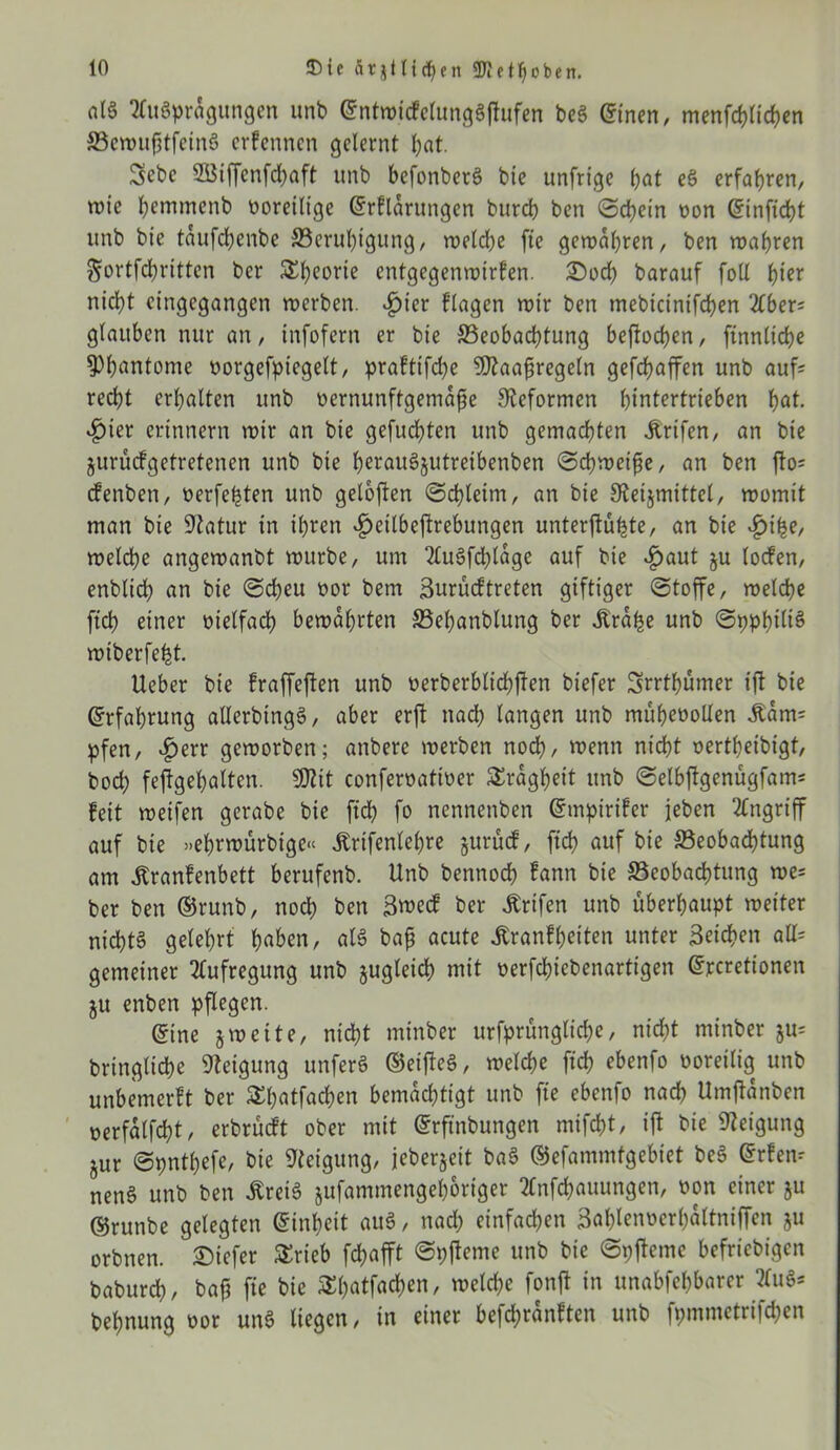 fllö Ausprägungen unb (MwidefungSjtufen be3 einen, menfchlichen BewufitfeinS erfennen gelernt l;at. Sebc 2Biffcnfd)aft unb befonberS bie unfrige bat eS erfahren, wie bmtmenb voreilige ©rflarungen bureb ben (Schein oon einficht unb bie taufchenbe Beruhigung, weld;e fie gewahren, ben wahren Sortfchritten ber Theorie entgegenwirfen. 2)och barauf foll i)iex nicht eingegangen werben. fjier flagen wir ben mebicinifchen Aber; glauben nur an, infofern er bie Beobachtung beftoeben, finnliche ^huntome oorgefpiegelt, praftifche SJtaaftregeln gefchaffen unb auf; recht erhalten unb oernunftgemafje Reformen htntertrieben hal- bier erinnern wir an bie gefuchten unb gemachten Ürifen, an bie jurüefgetretenen unb bie heraugjutreibenben @cpweifje, an ben fto= efenben, oerfehten unb geloften (Schleim, an bie Steijmittel, womit man bie Statur in ihren ^eilbeftrebungen unter jtüfete, an bie £ihe, welche angewanbt wttrbe, um Au§fd)lage auf bie $aut ju loden, enblidh an bie (Scheu oor bem Surüdtreten giftiger (Stoffe, welche ftch einer vielfach bewahrten Behanblung ber «Kra^e unb (SpphiltS wiberfe^t. Ueber bie fraffeften unb oerberblichjlen biefer Srrthümer ijt bie Erfahrung allerbingg, aber erft nach langen unb müheoollen lam; pfen, $err geworben; anberc werben noch, wenn nicht oertheibigt, hoch fejtgehalten. SJtit conferoattoer Trägheit unb (Selbjlgenügfam; feit weifen gerabe bie ftch fo nennenben ©mpirifer jeben Angriff auf bie »ehrwürbige« Ärifenlehre §urüd, ftch auf bie Beobachtung am fenfenbett berufenb. Unb bennoch fann bie Beobachtung we; ber ben ®runb, noch ben 3»cd ber Ärifen unb überhaupt weiter nichts gelehrt hfl&en, als baf? acute Jtranfheiten unter Seichen all; gemeiner Aufregung unb zugleich mit nerfchiebenartigen ©rcretionen ju enben pflegen. @ine jweite, nicht minber urfprünglid^e, nicht minber ju= bringliche Steigung unferS ©eijteS, welche ftch ebenfo ooreilig unb unbemerft ber Shatfachen bemächtigt unb fie ebenfo nach Umftanben oerfalfcht, erbrüdt ober mit ©rftnbungen mifcht, ift bie Steigung §ur Spnthefc, bie Steigung, jeberjeit baS ©efammtgebiet be6 @rfen; nenS unb ben ÄreiS jufammengehoriger Anfchauungen, oon einer ju ©runbe gelegten Einheit auS, nad; einfachen Sablennerhaltniffen ju orbnen. tiefer STrieb fchafft (Spjteme unb bie ©pjfeme befriebigen baburch, baft fie bie SThatfacf)en, welche fonft in unabfehbarer Au$* behnung oor unS liegen, in einer befd;ranften unb fpmmctrifchen