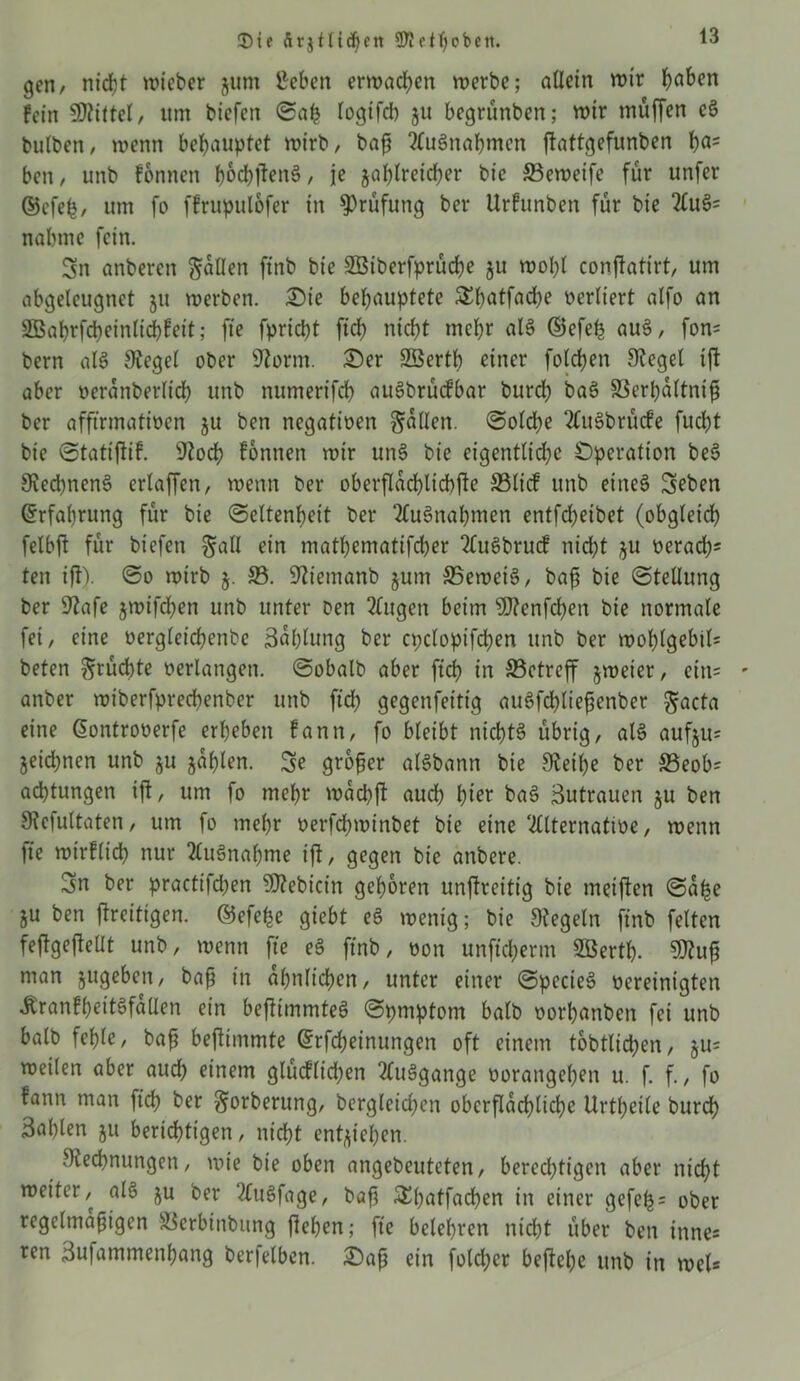 3)ie ftrjtlicpnt SKeipobett. gen/ niept lieber jum ßeben ermaßen werbe; allein wir paben fein Mittel/ um biefen ©ab logifd) ju begrünben; wir müffen c3 bulbett, wenn behauptet wirb, baß Ausnahmen ftattgefunben pa= ben, unb fonnen pocpftenS, je japlreicper bie S3eweife für unfer ©efep, um fo ffrupulofer in Prüfung ber Urfunben für bie 2lu§= nabme fein. Sn anberen fallen ftnb bie Söiberfprücpe ju wopl confiatirt, um abgelcugnct 51t werben. Sie behauptete SEpatfacpe verliert atfo an SBaprfcpeinlicpfett; fte fpriept fiep niept mepr als ©efep au§, fon= bern alS 9tegel ober 9?orm. Ser Sßertp einer folcpen Siegel ift aber oeranberlicp unb numerifcp auSbrücfbar burep baö S3erpaltntß ber afftrmatioen ju ben negatioen fallen, ©olcpe 2Cu§brücfe fuept bie ©tatifiif. Stocp fonnen wir un§ bie eigentliche Operation bes> SiecpnenS erlaffen, wenn ber oberflacplicpjie SSlicf unb eitieö Seben Erfahrung für bie ©eltenpeit ber TluSnapmen entfd)eibet (obgleich felbft für biefen galt ein matpematifeper 2lu3brucf nicht ^u oeraep* ten ift). ©0 wirb 5. 23. Stiemanb jum SBeweiS, baß bie ©tellung ber 9iafe jwifepen unb unter Den klugen beim 9J?enfcpen bie normale fei, eine oergleicpenbc Baplung ber cpclopifcpen unb ber woplgebtl= beten ^rücpte oerlangen, ©obalb aber fiep in ffietreff jweter, cin= ' anber wiberfpreepenber unb fid) gegenfeitig auSfcpließenber $acta eine ßontrooerfe erheben fann, fo bleibt nicpt§ übrig, al3 aufju= jeiepnen unb §u japlen. Se großer ale>bann bie Steiße ber 23eob= aeptungen ift, um fo mepr waepft aud) pier ba§ Zutrauen ju ben Sicfultaten, um fo mepr oerfepwinbet bie eine 2llternatioe, wenn fte wirfliep nur tonapme ift, gegen bie anbere. Sn ber practifdjen Webicin geporen unftreitig bie meiften ©aße ju ben ftreitigen. ©efeße giebt eS wenig; bie Siegeln ftnb feiten feftgeftellt unb, wenn fte e3 ftnb, oon unfieperm 2ßertp. SDiuß man jugeben, baß in apnlicßen, unter einer ©pecieS oereinigten ibranfpet'te>fallen ein befitmmteS ©pmptont halb oorpanben fei unb balb feple, baß beftimmte ©Meinungen oft einem tobtlicpen, ju= weilen aber auep einem glücflidjen 2luggange oorangepen u. f. f., fo fann man fiep ber ^orberung, bergleid;en obcrflacplicpe Urtpeile burep Saplen ju berichtigen, nicht entstehen. Siecßnungcn, wie bie oben angebeuteten, berechtigen aber niept weiter, als ju ber 2luSfage, baß SEpatfacßen in einer gefeß = ober regelmäßigen l^erbinbung fiepen; ft'e belehren niept über ben innes ren Sufammenpang ber|elben. Saß ein fold;cr beftepe unb in wel*