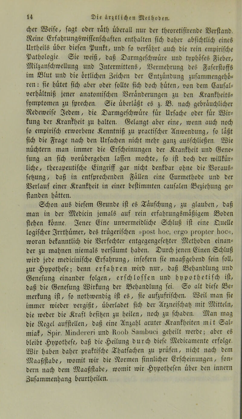 $t« dtjtlidjen 5Dlet()oben. eher SSSeife, fagt ober ratl) überall nur ber tljeoretiftrenbe Verftanb. Steine ©rfabrunggwtjfenfchaften enthalten ftch baher abftdjttid) eineg Urtheilg über biefen Punkt, unb fo »erfahrt aud) bte rein empirifche Pathologie. ©te weiß, baß 2)armgefchwüre unb tpphofeg Sieber/ P?iljanfd)wellung unb SntcrmittenS, Vermehrung beö Saferftoffg im 33lut unb bie örtlichen Seichen ber ©ntjünbung $ufammengeh6= ren: (ie hütet ftd) aber ober follte ftch hoch hüten, oon bem ©aufal= oerhaltniß jener anatomifdjen Veranberungen ju ben Krankßeitg= fpmptonten ju fprechen. ©ie überlaßt eg j. V. nach gebräuchlicher Siebeweife Sebent, bie £)armgefchwüre für Urfache ober für 2Öir= fung ber Krankheit ju holten. (Gelangt aber eine, wenn auch nod? fo empirifch erworbene Kenntniß ju practifcher 2tnwenbung, fo laßt ftdh bte Sroge nad) ben Urfachen nicht mehr ganj augfcßließen 2öie nüchtern man immer bie ©rfcheinungen ber Krankheit unb ©ene* fung an ftch »orübergehen taffen mochte, fo ift hoch ber wiükür= liehe, therapeutifche Eingriff gar nicht benfbar ohne bte Voraug= fehung, baß in entfprechenben Sailen eine ©urmethobe unb ber Verlauf einer Krankheit in einer befttmmten caufalen Vejießung ge= ftanben hotten. ©chon aug biefem ©runbe ift eg Saufdhung, ju glauben, baß man in ber Plebicin jemalg auf rein erfahrunggmaßigem S3oben flehen könne. Sener ©ine unoermeibliche ©d)luß ift eine Quelle logtfeher Srrthümer, beg trügerifeßen »post hoc, ergo propter hoc«, woran bekanntlich bie Verfechter entgegengefe^ter SD?ethoben einan= ber ju mahnen niemalg oerfaumt hoben. £)urch jenen ©inen ©effluß wirb jebe mebicinifd)e ©rfahrung, infofern fte maaßgebettb fein foU, jur «f)ppothefe; benn erfahren wirb nur, baß Vehanblung unb ©enefung einanber folgen, erfd)loffen unb hbpothetifch ift, baß bie ©enefung SBirkung ber Vehanblung fei. ©o alt biefe 33e= merkung ift, fo nothwenbig ift eg, fte aufjufrifchen. SBeit man fte immer wieber oergißt, überlabet ftch ber ‘tfrjneifdwh mit Mitteln, bie weber bie Kraft beflhen ju heilen, noch jn fchaben. Plan mag bie Siegel aufftellen, baß eine 2ln*aht acuter Krankheiten mit ©al- miak, Spir. Minderen unb Roob Sambuci geheilt werbe; aber eg bleibt £ppothefe, baß bie Teilung burd? biefe Plebicamente erfolge. 2ßir haben bal;er praktifche Shatfacßen ju prüfen, nicht nad) bem Plaaßftabe, womit wir bie formen ftnnlicher ©Meinungen, fon* bern nach bem Plaaßftabc, womit wir ^ppotßefcn über ben innern Sufantmenhang beurteilen.